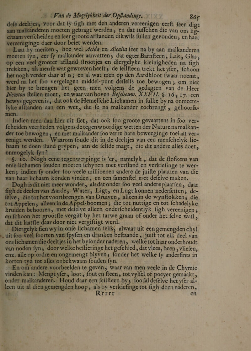defe deeltjes, voor dat fy figh met den anderen vereenigen eerll feer digt aan malkanderen moeten gebragt werden, en dat tuflchen die van ons lig- chaam verfcheidenenreergroote afftanden dikwils Tullen gevonden, enhacr verceniginge daer door belet werden. Laat hy merken , hoe wel Acida en Alcalia Teer na by aan malkanderen moeten iyn, eer fy malkander aanvattenj dat egtcrBarnfteen, Lak, Glas, op een veel grooter afïland ürootjes en diergelyke kleinigheden na figh trekken, ais'men Te wat gewreven heeft j de leilfteen trekt het yfer, fchoon hetnogh verder daar af isj en al wat men op den Aardkloot fwaar noemt, werd na het foo vergelegen middel-punt deflelfs toe bewogen j om niec hier by te brengen het geen men volgens de gedagten van de Heer Newton ftellcn moet, en waar van boven Befchouw. XXVII. §. i<5, 17. een bewys gegeven is, dat ook de Hemelfche Lichamen in fulke byna onmeete- lyke afitanden aan een wet, die fe na malkander toebrengt, gehoorfa- men. Indien men dan hier uit Tiet, dat ook foo groote gevaartens in foo ver- fcheiden veel heden volgens de tegenwoordige wetten der Nature na malkan¬ der toe bewogen, en met malkander foo verre hare beweeginge toclaat ver- eenigt wei den. Waarom foude dit in de deeltjes van een menfehelyk lic¬ haam te doen lfand grypen, aan de felfde magt, die dit andere alles doet, onmogelyk fyn? §. 10. Nogh eene tegenwerpinge is ’er, namelyk , dat de ftofkens van onfe lichamen fouden moeten fchynen met verftand en verkiefinge te wer¬ ken * indien fy onder loo veele millioenen andere de juifte plaatlen van die van haar lichaam konden vinden, en een famenftel met defeive maken. Dogh is dit niet meer wonder, als dat onder foo veel andere plaatfcn, daar figh dedeelen van Aarde, Water, Ligt, en Lugt konnen nederfetten j de- fclve, die tot het voortbrengen van Druiven, alleen in de wynftokken; die tot Appelen, alleen inde Appel-boomen 5 die tot nuttige en tot fchadelyke kruiden behooren, met delelve alleen onderfcheidentlyk figh vereenigen ; en fchoon het grootfte vergift by het tarwe graan of onder het felve waft, dat dit laatfte daardoor niet vergiftigt werd. Diergelykfienwy in onfe lichamen felfs^ alwaar uit eengemengdenchyl uit foo veel foorten van fpyfen en dranken beftaande, juift tot elk deel van ons lichamen die deeltjes in het by Tonder naderen, welke tot haar onderhoudt van noden fyn; door welke beftieringe het gefchied, dat vlees, been, vlielen, enz. alle op ordre en ongemengt blyven; Tonder het welke fy anderfints in korten tyd tot alles onbekwaam fouden fyn. En om andere voorbeelden te geven, waarvan men veele in de Chymie vinden kan : Mengt yfer, loot, fout en Heen, tot vylfel of poeyer gemaakt, onder malkanderen. Houd daar een feillleen by j foo lal defeive het yfer al¬ leen uit al diengemengden hoop, als by verkiefingetot figh doen naderen, R r r r r en