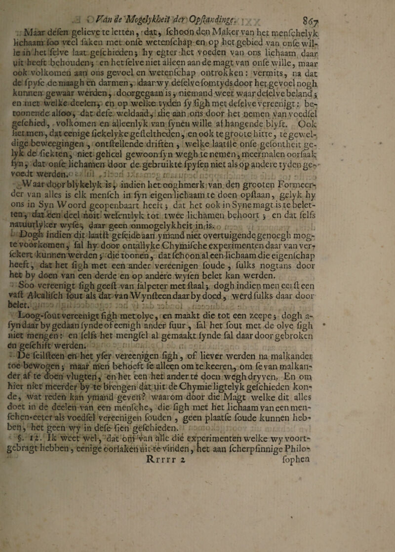 Maar defen gelige te letten,'dat, fchoon den Maker van het nsenfchcly k lichaam Cao veel laken met onfe wetenfehap en op het gebied van onfe wil¬ le in het fclve laat gefchicdenj hy egt er het voeden van ons lichaam daar uit heeft behouden 3 en het felve niet alleen aan de magt van onfe wille, maar ook volkomen aan ons gevoel en wetenfehap ontrokken: vermits, na dat de fpyfe de maagh en darmen , daar wy defelve fomtyds door het gevoel nogh kunnen gewaar werden,. doodgegaan is y niemand weet waar dezelve beland 3 en met welke, deden, en op welke tyden fy figh met defelve vereenigt: be- toonende alloo, dat dele weldaad , .die aan ons door het nemen yanvoedfel gefchied, volkomen en alleenlyk van fynen wille at hangende blyft. Ook liet men, dat eenige liekelyke gelldtheden, en ook te groote hitte, te gewel¬ dige beweegingen , ontftellendc driften , welke laatite onfe gefontheit gc- lyk de fiekten, niet geheel gewoon fyn wegh te nemen, meermalen oorfaak fyn, dat onfe lichamen door de. gebruikte fpyfen niet als op andere tyden ge-- voedt werden. : . .Waar doorblykelyk is, indien het ooghmerk van den grooten Formeer¬ der van alles is elk menfeh in fyn eigen lichaam te doen opllaan, gdyk hy ons in Syn Woord geopenbaart heeft 3 dat het ook in Syne magt is te belet¬ ten, dat een deel hoit wefentlyk tot twee lichamen behoort 3 en dat felfs natuurlyker wyfe-, daar geen onmogelykheit inds. o . . . Dogh indien dit laatft geleide aan ymand niet overtuigende genoegh mog- te voorkomen, fal hy door ontallyke Chymifche experimenten daar van ver? fckert kunnen werden 3 die toonen, dar fchoon al een lichaam die eigenfehap heeft, dat het ligh met een ander vereenigen foude , fulks nogtans door het by doen van een derde en op andere wyfen belet kan werden. Soo vereenigt ligh geeft van lalpeter met Haal 3. dogh indien men eei (teen vaft Alcalifch fout als dat van Wynfteen daarby doed, werd fulks daar door belet. . , - 'i o isf; .il r. Loog-fout vereenigt figh metoLye, en maakt die tot een zeepe3 dogh a- fyndaarby gedaan lynde ofeenigh ander fuur , fal het fout met de olye figh * niet mengen: en felfs het mengfel al gemaakt lynde fal daar door gebroken en gefchift werden. • :< : *: De feillleen en het yfer vereenigen figh, of liever werden na malkander toe bewogen 3 maar men behoeft fe alleen om te keerea, om fe van malkan¬ der af te doen vlugten, en het een het ander te doen wegh dry ven. En om hier niet meerder by te brengen dat dit de Chymie ligtelyk gefchieden kon- de, wat reden kan ymand geveri’? waarom door die Magt welke dit alles doet in de deelen van een menfehe, die figh met het lichaam van een men- fchen*eeter als voedfel vereenigen fouden , geen plaatfe foude kunnen heb¬ ben, het geen wy in defe^fien gefchieden. §. 12. Ik weet wel , dat om'van alle dié experimenten welke wy voort- gebragt hebben, eenigeoorlakenuittevinden, het aan fcherpfinnigePhilo- Rrrrr z fop hen