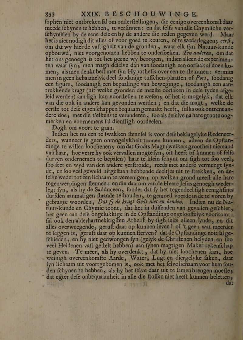 fophen niet ontbrekenfal om onderdellingen, die eenige overeenkomt daar meede fchynen te hebben, te vertinnen: en dat felfs van alle Chymifche ver- fchynfelen by de eene defeenby de andere die reden gegeven werd. Maar het is niet nodigh dit alles of voor goed te keuren, ofte wederleggen; eerft, om dat wy hier de vadigheit van de gronden , waar elk fyn Natuur-kunde opbouwd, niet voorgenomen hebben te onderfocken. Ten anderen, omdat het onsgenoegh is tot het geene wy beoogen, indien alleen de experimen¬ ten waar fyn; men magh defelve dan van foodanigh een oorfaak af doen ko¬ men, als men denkt belt met fyn Hypothefis overeen te Hemmen: vermits men in geen lichaamelyk deel foodanige tuflchen-plaatfen of Pori, foodanig een figure, foodanigh een bepaalinge van beweginge , foodanigh een aan¬ trekkende kragt (uit welke gronden de meelde oorfaken in defe tyden afge¬ leid werden) aan ligh kan voordellen te wefen; of het is mogelyk, dat elk van die ook in andere kan gevonden werden ; en dat die magt , welke de eerde tot defe eigenfchappenbequaamgemaakt heeft, fulks ook ontrent an¬ dere doe; met die t’clkens te veranderen, foo als defelve na hare groote oog¬ merken en voornemens fal diendigh oordeelen. Dogh om voort te gaan. Indien het nu een te fwakken deunfel is voor defe beklagelyke Redeneer¬ den, wanneer fy geen onmogelykheit toonen kunnen r alleen de Opdan- dinge te willen loochenen; om dat Godts Magt (welkers grootheit niemand van haar, hoe verrehy ook vervallenmogtefyn, oit heeft of kunnen of felfs durven ondernemen te bepalen) haar te klein fchynt om figh tot foo veel, foo feer en wyd van den andere verdroide, reeds met andere vermengt fyn- de, en foo veel geweld uitgedaan hebbende deeltjes uit te drekken, en dc- felve weder tot een lichaam te vereenigen; op welken grond meed alle hare tegenwerpingen deunen : en die daarom van de Heerejefus genoegh weder- legt fyn, als hy de Sadduceen, fonder dat fy het tegendeel flgh eenighdnts durfden aanmatigen daande te houden, te gemoed voerde in de te voren by gebragte woorden, Dat fy de kragt Gods niet en kenden. Indien nu de Na¬ tuur-kunde en Chymie toont, dat het in duifenden van gevallen gefchiet, het geen aan defe ongelukkige in de OpdandingeongeloofFelyk voorkomt: fil ook den alderhartnekkigden Atheid by flgh felfs alleen fynde, en dit alles overweegende, gerud daar op kunnen leven? of’t geen wat meerder te leggen is, gerud daar op kunnen derven ? dat de Opdandinge noit fal ge- fchieden, en hy niet gedwongen fyn (gelyk de Chridcncn belyden en foo veel Heidenen vad gedelt hebben) aan lynen magtigen Maker rekenfehap te geven. Te meer, als hy overdenkt, dat hy niet loochenen kan, hoe weinigh overeenkomde Aarde, Water, Lugt en diergelyke faken, daar fyn lichaam uit voortgekomen is , ook met het felve lichaam voor hem fou- den fchyncn te hebben, als hy het felve daar uit te famenbrengen moede; dat egter defe onbequaamheit in alle die doffen niet heeft kunnen beletten,