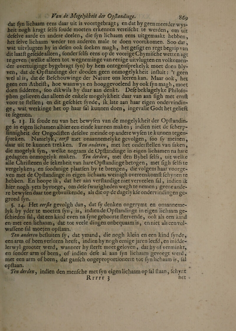 dat fyn lichaam eens daar uit is voortgebragt > en dat hy geen meerder wys- heit nogh kragt felfs foude moeten erkennen vereifcht tc weiden, om uit dcfelve aarde en andere deden, die fyn lichaam eens uitgemaakt hebben, het felve lichaam weder ten anderen male te doen voortkomen. Soodar, \vat uitvlugten hy in defen ook Toeken magh, hetgefigten regt begrip van dit laatlt geleide alleen, Tonder felfs eens op de voorigeChymilche wetten agt tegeven (welke alleen tot wegneminge vaneenige uitvlugten en volkomen- dcr overtuiginge bygebragt Tyn) by hem ontegenTprekelyk moet doen bly- ven, dat de OpHandinge der dooden geen onmogelykheit influit: ’t geen wel al is, dat de BeTchouwinge der Nature ons leerenkan. Maar ook, het geen een Atheift, hoe waanwys en hooggevoelend hy ook Tyn magh , moet doen lidderen, Too dikwils hy daar aan denkt. DeTe beklagelyke Philolo- phen gelieven dan alleen de enkele mogelykheit daar van aan ligh met ernlt voor te Hellen* en dit geTchiet Tynde, ik late aan haar eigen ondervindin- gc, wat werkinge het op haar Tal kunnen doen , ingevalle Godt het gelieft te Tegenen. §. 13. Ik Toude nu van het bewyTen van efe mogelykheit der OpHandin- ge in eigen lichamen alhier een einde kunnen maken j indien niet de fcherp- linnigheit der Ongodiften deTelve meinde op andere wyTen te kunnen tegen- Tpreken. Namelyk, eerjl met onaannemelyke gevolgen, Too Ty meinen, daar uit te kunnen trekken. Ten anderen, met het onderzeilen van Taken, die mogelyk Tyn, welke nogtans de Opltandinge in eigen lichamen na have gedagten onmogelyk maken. Ten derden, met den Bybel Telfs, uit welke alle Chriltenen de Tckcrheitvan hare Opltandinge betogen, met ligh TelTste vergdyken* en Toodanigc plaatTen by tc brengen, die volgens haar voorge¬ ven met de Opltandinge in eigen lichaam weinigh overeenkomltlchynen te hebben. En hoope ik, dat het aan verltandigcniet verveelen Tal, indien ik hier nogh yets by Voege, om dele Twarigheden wegh te nemen j geene ande¬ re bewyTen daar toe gebruikende j als die op de dagelykTe ondervindingen ge¬ grond Tyn. §. 14. Het eerfle gevolgh dan, dat Ty denken ongerymt en onaannemc- lyk by yder te moeten Tyn, is, indien de Opltandinge in eigen lichaam ge- fchicden Tal, dat een kind even na Tyne geboorte Itcrvende, ook als een kind en met een lichaam, dat tot veele dingen onbequaam is, en niet alscenvol- waflenc Til moeten opllaan. Ten anderen belluiten Ty, dat ymand, die nogh klein en een kind Tynde, een arm of been verloren heeft, indien hy nogh eenige jaren leefd, en midde- lerwyl grooter werd, wanneer hy Herft moet geloven, dat hy of verminkt, en Tonder arm of been, of indien defe al aan lyn lichaam gevoegt werd, met een arm of been, datganfeh ongeproportioneert tot fyn lichaam is, Tal opllaan. Ten derden, indien den menTche met Tyn eigen lichaam op lal Haan, fchynt