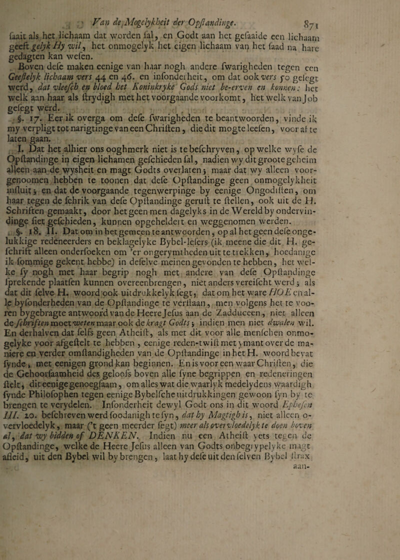 faait als het lichaam dat worden lal, en Godt aan het gelaaide een lichaam gtcfc gelykHy wil y het onmogelyk liet eigen lichaam van het faad na hare gedagten kan welen. Boven defe maken eenige van haar nogh andere fwarighcden tegen een Geejlelyk lichaam vers 44 cn 4<5. en infonderheit, om dat ook vers po gelegt werd, dat vleefch en bloed het Koninkryke Gods niet be-erven cn konr.cn: liet welk aanhaar als lirydigh met het voorgaande voorkomt, het welk van Job gefegt werd. (;g §. 17. Eer ik overga om defe fwarigheden te beantwoorden, vinde ik my verpligt tot narigtinge van een Chrilten, die dit mogte leelen, voor al te laten gaan. I. Dat het alhier ons ooghmerk niet is tebefchryven, op welke wyfe de Opltandinge in eigen lichamen gefchieden lal, nadien wy ditgrootegeheim alleen aan de wysheit en magt Godts overlaten 5 maar dat wy alleen voor- genoomen hebben te toonen dat defe Opltandinge geen onmogelykheit inHuitj en dat de voorgaande tegenwerpinge by eenige Ongodilten, om haar tegen de fchrik van defe Opltandinge geruit te Hellen, ook uit de H. Schriften gemaakt, door het geen men dagelyks in de Wereld by ondervin- dinge liet gefchieden, kunnen opgeheldert en weggenomen werden. §. 18. 11. Dat om in het gemeen te antwoorden, op al het geen dele onge¬ lukkige redeneerders en beklagelyke Bybel-lefers (ik meene die dit H. ge- fchrift alleen onderfoeken om ’er ongerymthedenuittetiekken, hoedanigc ik fommige gekent hebbe) in defelve meinengevonden te hebben, het wel¬ ke ly nogh met haar begrip nogh met andere van defe Opltandinge fprekende plaatfen kunnen overeenbrengen, niet anders vereifcht werd j ais dat dit felve H. woord ook uitdrukkelyk legt, dat om het ware HOE en al¬ le byfonderheden van de Opltandinge te verilaan, men volgens het te voo- ren bygebragte antwoord van de Heerejefus aan de Zadduceen, niet alleen defchriften moet we ten maar ook dekragt Godtsj indien men niet dwalen wil. En derhalven dat felfs geen Atheift, als met dit voor alle menfehen onmo- gelyke voor afgeltelt te hebben , eenige reden-twilt met} mant over de ma- niere en verder omltandigheden van de Opltandinge in het H. woord bevat fynde, met eenigen grond kan beginnen. Enis vooreen waarChriften, die de Gehoorfaamheid des geloofs boven alle fyne begrippen en redeneringen Helt, dit eenige genoegfaam, om alles wat die waarlyk medelydens waardigh fynde Philofophen tegen eenige Bybelfche uitdrukkingen gewoon fyn by te brengen te verydelen. Infonderheit dewyl Godt ons in dit woord Ephefen IJL io. befchreven werdfoodanightefyn, dathy Magtighis, niet alleen o- vervloedelyk, maar (’t geen meerder fegt) meer als overvloedelykte doen boven #7, dat wy bidden of DENKEN. Indien nu een Atheift yets tegen de Opltandinge, welke de Heere Jefus alleen van Godts onbcgiypelyke magt afleid, uit den Bybel wil by brengen, laat hy defe uit den felven Bybcl llrax aan-