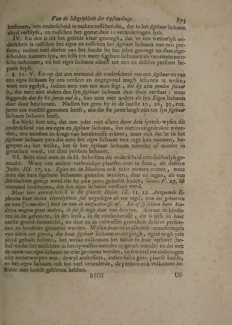 bedienen, om onderfcheid te maken tuflehen dit, dat in hetjigtbaar lichaam altyd verblyft, en tuflehen het geene daar in veranderingen lydt. IV. En dus is uit hei geleide klaar genoegh, dat ’cr een wefentlyk on- derlcheit is tuflehen het eigen en tuflehen het figtbaar lichaam van een per¬ foon; nadien veel deelen van het laatlte by het lelve gevoegt en daarafge- fcheiden kunnen fyn, en felfs tot meer figibarc lichamen als van eenen men- fche behooren en het eigen lichaam alleen tot een en defelve perfoon be¬ paalt biyft. §. 2i. V. En op dat aan niemand dit onderfcheid vaneen figtbaar en van een eigen lichaam by ons verflert en ongegrond magh fchynen te wefenj weet een ygelyk, indien men van een man fegt , dat by 200 ponden [waar is, dat men niet anders dan fyn figtbaar lichaam daar door verhaat : maar feggende dat by 80 jar en oud is, kan men niet anders als fyn Eigen lichaam daar door betekenen. Nadien het geen hy in de laatflc 10, 20, 30, enz. jaren tot voedfel genomen heeft, alle die 80 jaren langh niet tot fyn figtbaar lichaam behoort heeft. En blykt hier uit, dat een yder niet alleen door defe fpreek-wyfen dit onderfcheid van een eigen en figtbaar lichaam, foo niet in uitgedrukte woor¬ den, ten minften in kragt van betekenifle erkent ; maar ook dat’er in het figtbaar lichaam yets dat men het eigen lichaam met regt kan noemen, be¬ grepen is; het welke, het fy het figtbaar lichaam meerder of minder in grootheit werd, tot dien perfoon behoort. VI. Selfs vind men in dcH. Schriften dit onderfcheid niet duifterlykge¬ maakt. Want om andere veelvuldige plaatfen over te liaan , als defelve Judic. lil. 17, 29. Eglon en deMoabiten ook vette mannen noemt, weet men dat hare flgtbare lichamen gemeint werden; daar en tegen, als van Mctbufalem gefegt werd dat hy 969 jaren geleefdt hadde, Genes. V. 27, fal niemand loochenen, dat fyn eigen lichaam ver haan werd. Maar feer aanmerkch'k is de plaatfc Hofea. IX. 11. 12. Aangaande E*- phraim haar lieden Ueerelykbeit fal wegvliegen als een vogel, van der geboorten en van [’j moeders] buik en van de ontfankenifje af. En of fy feboon hare kin- deren mogten groot maken, ik fal fe dogh daar van beroven. Alwaar de kinde¬ ren in de geboorte, in den buik, in de ontfankenifle , dat is felfs in haar eerlle grond-formeerfel, en daar na in volwaflen grootheit defelve perfoo- nen en kinderen genoemt werden. Welke daarom in alle dele v eranderingen van klein tot groot, die haar figtbaar lichaam ondergingh , egter nogh yets altyd gehadt hebben, het welke volkomen het felfde in haar verbleef (be- haivendat het miflehien in het opwallen meerder opgevult wierde) en dat met de naam \zweigen lichaam moeite geooemt werden, en foo veel veranderingen niet onderworpen was: dewyl anderlints, indienfulks geen plaatfe hadde, en het eigen lichaam ook foo veel veranderde, de perfoon ook volkomen de- fellde niet konde gebleven hebben. * Sffff ? Uic