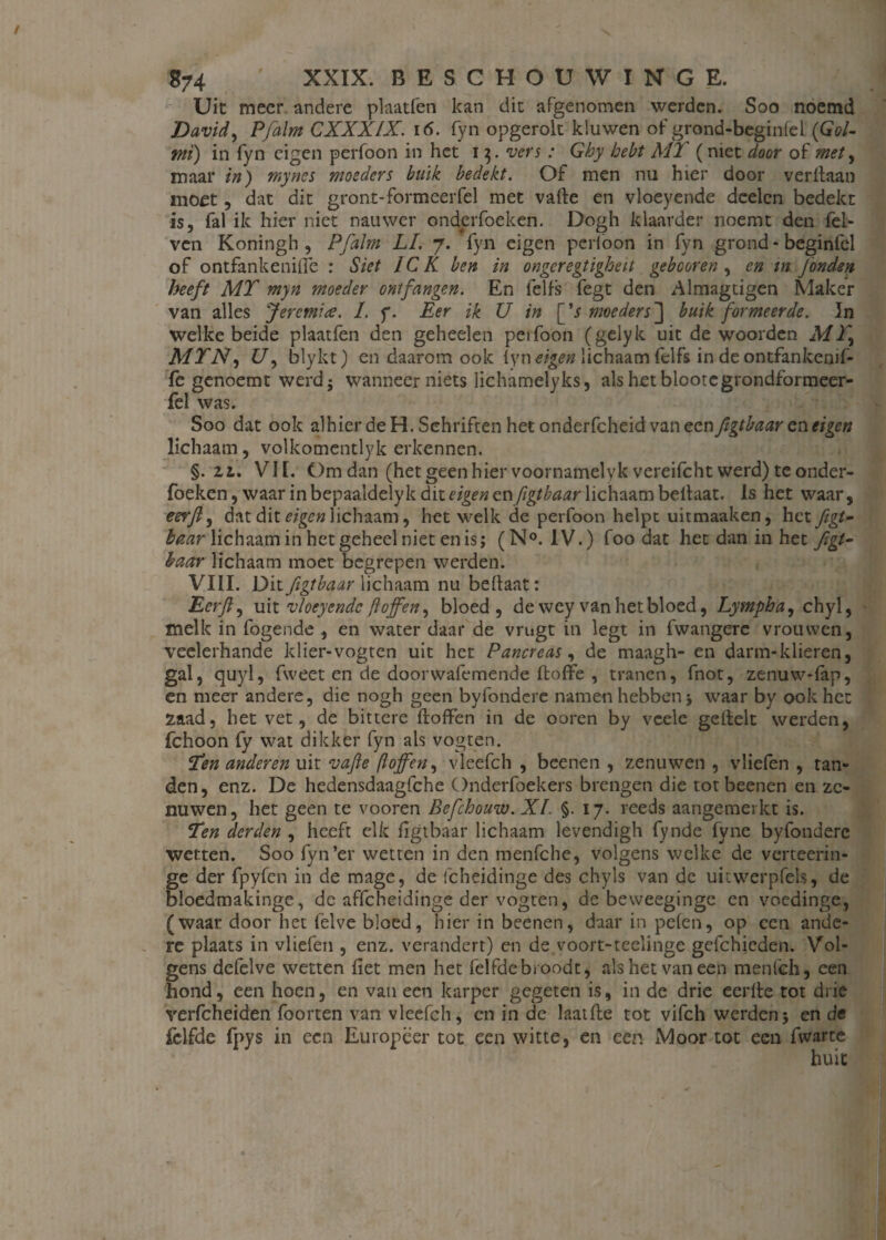 Uit meer andere plaatfen kan dit afgenomen werden. Soo noemd David, Pfalm CXXXIX. if>. fyn opgerolt kluwen of grond-beginfel (Gol- ntï) in fyn eigen perfoon in het i 3. vers : Ghy hebt MT ( niet door of met, maar in) myncs moeders buik bedekt. Of men nu hier door veritaan moet, dat dit gront-formeerfel met vafte en vloeyende deden bedekt is, fal ik hier niet nauwer onderfoeken. Dogh klaarder noemt den fel- ven Koningh , Pfalm LI. 7. fyn eigen perioon in fyn grond-beginfel of ontfankeniiïe : Siet IC K ben in ongeregtigheit gebeuren , en in Jonden heeft MT myn moeder ontfangen. En lelfs fegt den Almagtigen Maker van alles Jeremice. L f. Eer ik U in [’r moeders 3 buik formeerde. In welke beide plaatfen den geheelen perfoon (gelyk uit de woorden M Ty MTN, 17, blykt) en daarom ook iyn eigen lichaam felfs in de ontfankenif¬ fe genoemt werd; wanneer niets lichamelyks, alshetblootcgrondformeer- fel was. Soo dat ook alhier de H. Schriften het onderfcheid van ccnftgtbaar en eigen lichaam, volkomcntlyk erkennen. §.12.. VII. Om dan (het geen hier voornamelyk vereifcht werd) te onder¬ foeken , waar in bepaaldelyk dit eigen cnftgtbaar lichaam beftaat. Is het waar, eerft, dat dit eigen lichaam, het welk de perfoon helpt uitmaaken, het figt- Baar lichaam in het geheel niet en is; (N°. IV.) foo dat het dan in het figt- haar lichaam moet begrepen werden. VIII. Ditjigtbaar lichaam nu bellaat: Eerft ^ uit vloeyendc ftoffen^ bloed, de wey van het bloed, Lympha, chyl, melk in fogende , en water daar de vrugt in legt in fwangerc vrouwen, veelerhande klier-vogten uit het Pancreas, de maagh- en darm-klieren, gal, quyl, fweet en de doorwafemende ftoffe , tranen, fnot, zenuw-fap, en meer andere, die nogh geen byfondere namen hebben j waar by ook het Zaad, het vet , de bittere doffen in de ooren by veele geftelt werden, fchoon fy wat dikker fyn als vogten. Ten anderen uit vafte (lojfen, vleefch , beenen , zenuwen , vliefen , tan¬ den, enz. De hedensdaagfche Onderfoekers brengen die tot beenen en ze¬ nuwen, het geen te vooren Bef houw. XI. §. 17. reeds aangemerkt is. Ten derden , heeft elk figtbaar lichaam levendigh fynde fyne byfonderc wetten. Soo fyn’er wetten in den menfche, volgens welke de verteerin- ge der fpyfen in de mage, de icheidinge des chyls van de uitwerpfels, de bloedmakinge, de affeheidinge der vogten, de beweeginge en voedinge, (waar door het felve bloed, hier in beenen, daar in pefen, op een ande¬ re plaats in vliefen , enz. verandert) en de voort-teelinge gefchieden. Vol¬ gens defelve wetten fiet men het felfdebroodt, als het van een menfeh, een hond, een hoen, en van een karper gegeten is, in de drie eerffe tot drie verfcheiden foorten van vleefch, cn in de laatfte tot vifch werdenj en de fclfde fpys in een Europeer tot een witte, en een Moor tot een fwarte