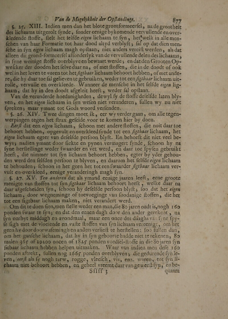 §. zf. XIII. Indien men dan het blotegrontformeerfel, nadegrootheit des lichaams uitgerolt fynde, Tonder eenigeby komende vervullende en over¬ kledende doffe, Helt het (elfde eigen lichaam te fyn , hetjwelk in alle men- Tc hen van haar Formatie tot haar dood altyd verblyft ; Tal op dat dien men- (che in fyn eigen lichaam magh opdaan, niet anders verei ft werden, als dat alleen dit grond-formeerfelaffonderlyk van de vervullende delen des lichaams, in fyne weinige doffe overblyve en bewaart werdej en dat den Grooten Op- wekker der dooden het felve daar na, of met doffen, die in de doodt of ook wel in het leven te voren tot het figtbaar lichaam behoort hebben, of met ande¬ re , die hy daar toe Tal gelieven te gebruiken, weder tot een figtbaar lichaam uit- rolle, vervulle en overkleede. Wanneer de menfche in het felfdc eigen lig- haam, dat hy in den doodt afgeleit heeft, weder fal opdaan. Van de veranderde hoedanigheden , dewyl fy de doffe delelfdc laten bly- ven, en het eigen lichaam in fyn wefen niet veranderen, Tullen wy nu niet fpreken ; maar ymant tot Gods woord verfenden. §. 2.6. XIV. Twee dingen moet ik, eer wy verdergaan, om alle tegen¬ werpingen tegen het drax geleide voor te komen hier by doen. Eerji dat een eigen lichaam, fchoon met andere doffen, die noit daar toe behoort hebben, opgevult en overkleedTynde tot een figtbaar lichaam, het eigen lichaam egter van defelfde perfoon blyft. En behoeft dit niet veel be- wysj nadien ymant door dekte en pynen vermagert Tynde, fchoon hy na fyne herdellinge weder fwaarder en vet werd, en daar toe fpyfen gebruikt heeft, die nimmer tot fyn lichaam behoort hebben, egter by yder gehou¬ den werd den fclfden perfoon te blyven , en daarom het Telfde eigen lichaam te behouden j fchoon in het geen het tot een fwaarder figtbaar lichaam ver¬ vult en-ovcrkleed, cenige veranderingh magh fyn. §. 2,7. XV. Ten anderen dat als ymand eenige jaaren leeft, eene groote menigte van doffen tot fyn figtbaar lichaam behoort heeft, welke daar na daar afgefcheiden fyn, fchoon hy defelfde perfoon blyft ; foo dat het eigen lichaam, door wegneminge of toevoeginge van foodanigc doffen, die het tot een figtbaar lichaam maken, niet verandert werd. Om dit te doen den,men Helle weder een man,die 80 jaren oudt is,nogh 160 ponden fvvaar te fyn; en dat den eenen dagh door den ander gerekent, na fyn ontbyt middagh en avondmaal, maar een o nee des daaghs va ; Ene fpy- fe dgh met de vloeiende en vade doffen van fyn lichaam vereenigt, om het geen hy door door wafemingh en anders verlied te herdeden: foo Tullen dan, om het ganfche lichaam, dat hy in fyn geboorte hndde niet te rekenen, 8o malen 36f of 2.9100 oneen of 1S2.5 ponden voedfel-doffe in die80 jaren fyn fkbaar lichaam hebben helpen uitmaken. Waar van indien men defe ido ponden aftrekt, Tullen nag i66f ponden overblyven •, die gedurende fyn le¬ ven, als fy nogh tarw, rogge, vlcefch, vis, enz. waren, tot fyn li¬ chaam niet behoort hebben, en geheel vreemt daar van ge weed fyn, enbe- S ff ff 3 * quaam