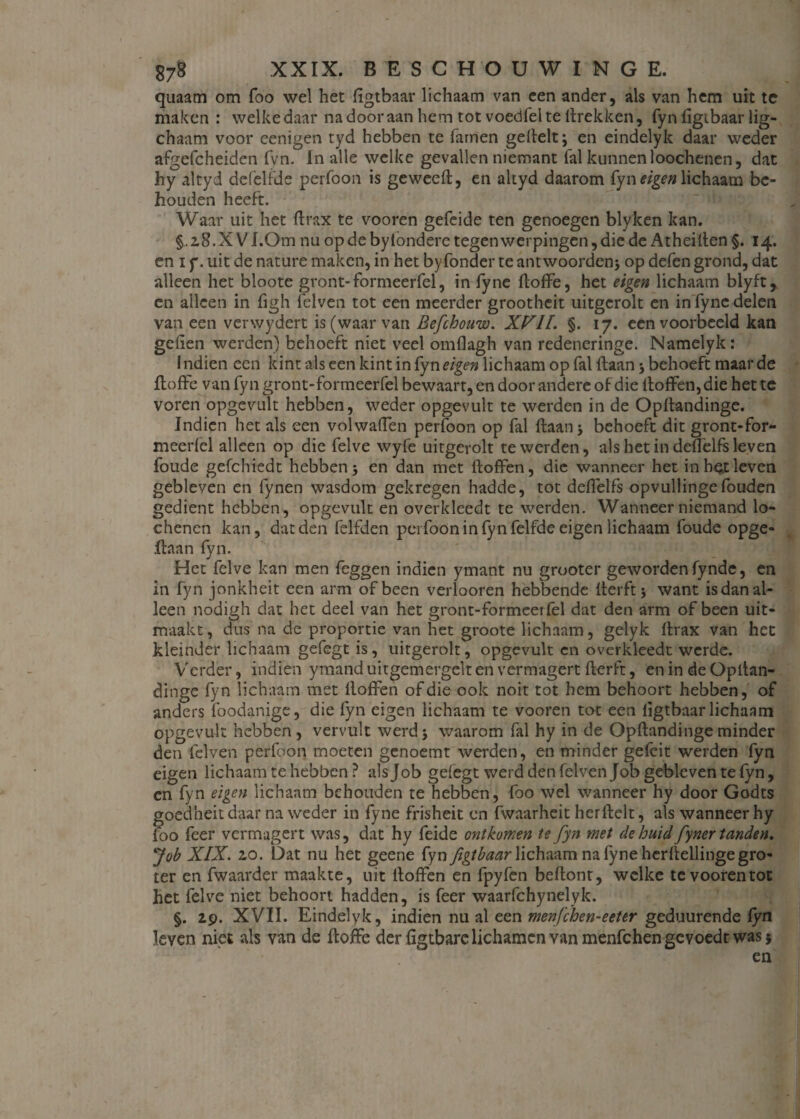 quaam om foo wel het figtbaar lichaam van een ander, als van hem uit te maken : welke daar na door aan hem tot voedfel te llrekken, fyn figtbaar lig- chaam voor cenigen tyd hebben te Tarnen geftelt; en eindelyk daar weder afgefcheiden fvn. In alle welke gevallen niemant Tal kunnen loochenen, dat hy altyd defelfde perToon is geweeft, en altyd daarom fyn eigen lichaam be¬ houden heeft. Waar uit het ftrax te vooren gefeide ten genoegen blyken kan. 2,8.x V I.Om nu op de bytondere tegenwerpingen, die de Atheiften §. 14. en i y. uit de nature maken, in het byfonder te antwoordenj op defen grond, dat alleen het bloote gront-formeerfel, in fyne floffe, het eigen lichaam blyft r en alleen in figh felven tot een meerder grootheit uitgcrolt en in fyne delen van een verwydert is (waar van Befchouw. XVII. §. 17. een voorbeeld kan gefien werden) behoeft niet veel omflagh van redeneringe. Namelyk: I ndien een kint als een kint in fyn eigen lichaam op Tal ftaan 3 behoeft maar de floffe van fyn gront-formeerfel bewaart, en door andere of die iloffen,die het te voren opgevult hebben, weder opgevult te werden in de Opflandinge. Indien het als een volwaflen perfoon op fal ftaan 3 behoeft dit gront-for- meerfel alleen op die felve wyfe uitgerolt te werden, als het in deflelfs leven foude gefchiedt hebben 3 en dan met ftoffen, die wanneer het in hei leven gebleven en fynen wasdom gekregen hadde, tot deflelfs opvullingefouden gedient hebben, opgevult en overkleedt te werden. Wanneer niemand lo- chenen kan, dat den felfden pei Toon in fyn felfde eigen lichaam foude opge- ftaan fyn. Het felve kan men feggen indien ymant nu grooter geworden fynde, en in fyn jonkheit een arm of been verlooren hebbende fterftj want is dan al¬ leen nodigh dat het deel van het gront-formeeifel dat den arm of been uit¬ maakt, dus na de proportie van het groote lichaam, gelyk ftrax van het kleinder lichaam gefegt is, uitgerolt, opgevult en overkleedt wcrdc. Verder, indien ymand uitgemergelt en vermagert fterft, en in de Opitan- dinge fyn lichaam met ftoffen of die ook noit tot hem behoort hebben, of anders foodanige, die fyn eigen lichaam te vooren tot een figtbaar lichaam opgevult hebben , vervult werd 3 waarom fal hy in de Opflandinge minder den felven perfoon moeten genoemt werden, en minder gefeit werden fyn eigen lichaam te hebben ? als Job gefegt werd den felven Job gebleven te fyn, en fyn eigen lichaam behouden te hebben, foo wel wanneer hy door Godts goedheit daar na weder in fyne frisheit en fwaarheit herftelt, als wanneer hy loo feer vermagert was, dat hy feide ontkomen te fyn met de huid fyner tanden. Job XIX. zo. Dat nu het geene fyn figtbaar lichaam na fyne herftellinge gro¬ ter en fwaarder maakte, uit ftoffen en fpyfen beftont, welke te vooren tot het felve niet behoort hadden, is feer waarfchynelyk. §. 29. XVII. Eindelyk, indien nu al een menfehen-eeter geduurende fyn leven niet als van de floffe der figtbare lichamen van menfehen gevoede was j en