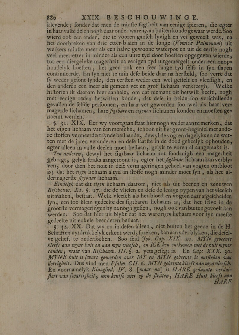 klevende* Tonder dat men de minde fagtheit van eenige fpiercn, die egter in haar vatte delen nogh daar onder waren,van buiten konde gewaar werde.Soo wierd ook een ander, die te vooren ganfch lyvigh en vet geweed was, na het doorbreken van drie etter-blaten in de longe {Vomica Pulmonum) uit welkers raintte meer als een halve gewoone waterpot en uit de eertle nogh veel meer etter in minder als een uure tyd door hoeden opgegeven wierde, tot een diergelyke magerheit na eenigen tyd uitgemergelt onder een onop- houdelyk heetten , het geen ook een Teer lange tyd felfs in fyn flapen continueerde. En tyn niet te min defe beide daar na herdeld, foo verre dat fy weder gefont tynde, den eerden weder een wel geltelt en vleedïgh, en den anderen een meer als gemeen vet en grof lichaam verkreegh. Welke hidorien ik daarom hier aanhale; om dat niemant oit betwid heeft, nogh met eenige reden betwilten konde , dat defe in beide foo verfchillende gevallen de felfde perfoonen, en haar vet geworden foo wel als haar ver¬ magerde lichamen, hare figtbarezn eigenen lichamen konden enmoedenge* noemt werden. §. 31. XIX. Eer wy voortgaan daat hier nogh weder aan te merken, dat het eigen lichaam van een menfche, fchoon uit het gront-beginfel met ande¬ re doffen vermeerdert fyndebedaande, dewyl de vogten dagelyksen de wet¬ ten met de jaren veranderen en defe laatde in de doodgeheelyk ophouden, egter alleen in vatte deelen moet beffaan, gelyk te voren al aangeraakt is. 'Jen anderen, dewyl het figtbaar lichaam tot foodanigh een magerheit gebragt, gelyk (traks aangetoont is, egter het figtbaar lichaam kan verbly- ven, door dien het noit in defe vermageringen geheel van vogten ontbloot is 5 dat het eigen lichaam altyd in doffe nogh minder moet fyn , als het al- dermagerde figtbaar lichaam. Eindelyk dat dit eigen lichaam daarom, niet als uit beenen en zenuwen Befcbouw. XI. §. 17. die de vliefen en defe de ledige pypen van het vleefch uitmaken, bedaat. Welk vleefch als het bloed en vogten daar afgefcheiden fyn, een foo klein gedeelte des ffgtbaren lichaams is, dat het felve in de grootde vermageringen by na nogh gefien, nogh ook van buiten gevoelt kan werden. Soo dat hier uit blykt dat het ware eigen lichaam voor fyn meede gedeelte uit enkele beenderen bedaat. §. 32,. XX. Dat wy nu in defen hlleen , niet buiten het geene in de H. Schriften uytdrukkelyk erkent werd, fpreken, kan aan yder blyken, die defel- ve gelieft te onderfoeken. Soo feid Job. Cap. XIX zo. MTN gebeente kleeft aan myne buit en aan myn vleefch, en ICK ben ontkomen met de buit myner tanden; waarvan Befcbouw. III. § 2. yetsgefegt is. En Cap: XXX. 30. MTNE buit is fwart geworden over MT en MTN gebeente is ontfieken van dorrigheit. Dus vind men Pfalm. CII. 6. MTN gebeente kleeft aan myn vleefch. En voornamelyk Klaaglied. IE. 8. [maar nu[\ is HARE gedaante verdui- fiert van fwart igbeit, men kentfe niet op de fretten^ HARE Huit kleeft aan HARE