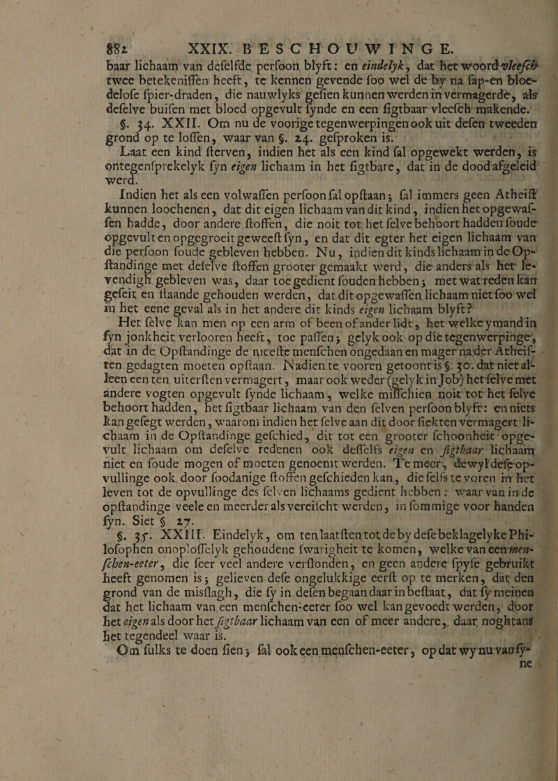 baar lichaam van defelfde perfoon blyft: cn eindelyk, dat het woord vleefch twee betekeniffen heeft, te kennen gevende foo wel de by na fap-en bloe- delofe fpier-draden, die nauwlyks gefien kunnen werden in vermagerde, als defelve buifen met bloed opgevult fynde en een figtbaar vleefch makende. §. 34. XXII. Om nu de voorige tegenwerpingen ook uit defen tweeden grond op te loden, waar van §. 14. gefproken is. Laat een kind derven, indien het als een kind fal opgewekt werden, is ontegenfprekelyk fyn eigen lichaam in het figtbare, dat in de dood afgeleid werd. Indien het als een volwaficn perfoon fal opdaanj fal immers geen Atheift kunnen loochenen, dat dit eigen lichaam van dit kind, indien het opgewaf- fen hadde, door andere doffen, die noit tot het felvebehoort hadden foude opgevult en opgegroeitgeweedfyn, en dat dit egter het eigen lichaam van die perfoon foude gebleven hebben. Nu, indien dit kinds lichaamin de Op- Itandinge met defelve doffen grooter gemaakt werd, die anders als het le- vendigh gebleven was, daar toegedient fouden hebben > met wat reden kan gefeit en ilaande gehouden werden, dat dit opgewaffen lichaam niet foo wel in het eene geval als in het andere dit kinds eigen lichaam blyft? Het felve kan men op een arm of been of ander lidt, het welke ymand in fyn jonkheit verboren heeft, toe paffen j gelykook op die tegenwerpingen dat in de Opdandinge de meede menfehen ongedaan en mager na der Atheif- ten gedagten moeten opdaan. Nadien te vooren getoontis§. 30. dat niet al¬ leen een ten uiterden vermagert, maar ook weder (gely k in Job) het felve met andere vogten opgevult fynde lichaam, welke minchien nok tot het felve behoort hadden, het figtbaar lichaam van den felven perfoon blyft: en niets kangefegt werden, waarom indien het felve aan dit door dekten vermagert li¬ chaam in de Opdandinge gefchied, dit tot een grooter fchoonheit opge'- vult lichaam om defelve redenen ook deflelfs eigen en figtbaar lichaam niet en foude mogen of moeten genoemt werden. Temeer, dewyldefeop- vullinge ook door foodanige doffen gefchieden kan, die felfs te voren in het leven tot de opvullinge des fel ven lichaams gedient hebben : waar van in de opdandinge veeleen meerder als vereilcht werden, infommige voor handen fyn. Siet § 27. §, 3f. XXIII. Eindelyk, om ten laat den tot de by defebeklagelykePhi- lofophen onoploffelyk gehoudene fwarigheit te komen, welke van een men' feben-eeter, die feer veel andere verdunden, en geen andere fpyie gebruikt heeft genomen is5 gelieven defe ongelukkige eerd op te merken, dat den grond van de misflagh, die fy in defen begaan daar in bedaat, datfymeinen dat het lichaam van een menfehen-eeter foo wel kangevoedt werden, door het eigen als door het figtbaar lichaam van een of meer andere, daar. noghtans het tegendeel waar is. Om fulks te doen fienj fal ook een menfehen-eeter, opdat wy nu van fy- ne 1
