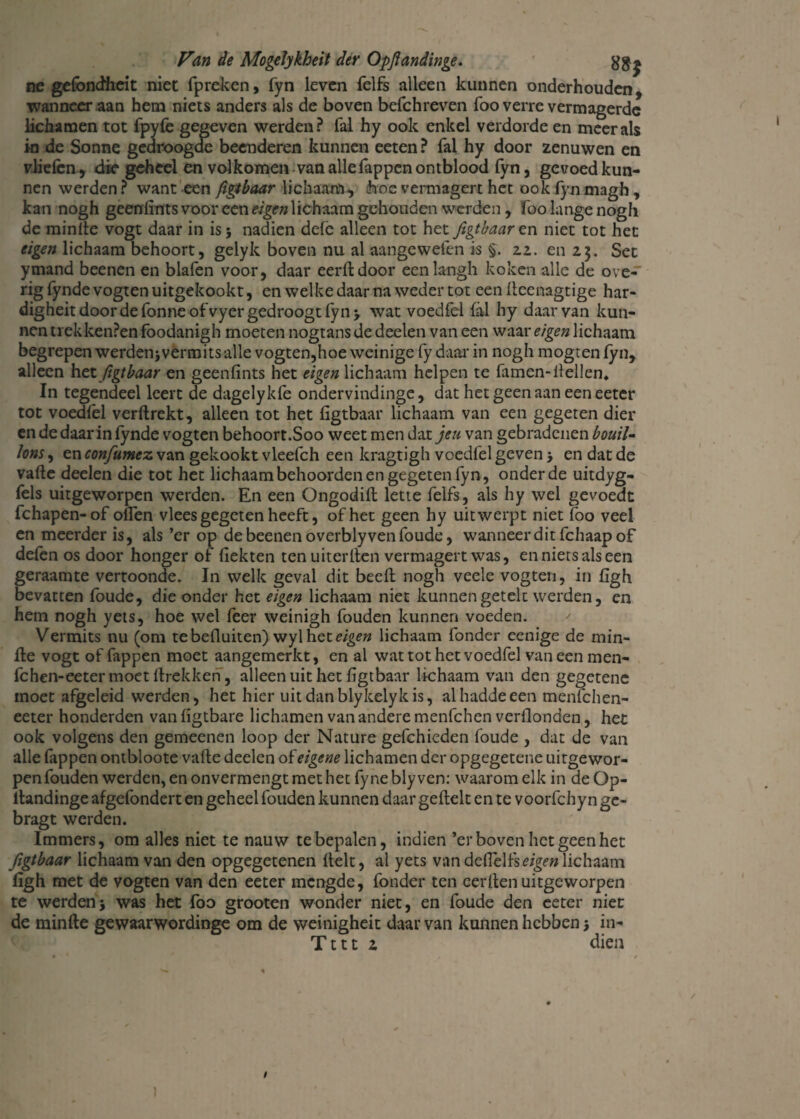 ne gefondheit niet fpreken, fyn leven felfs alleen kunnen onderhouden, wanneer aan hem niets anders als de boven befchreven foo verre vermagerde lichamen tot fpylè gegeven werden? fal hy ook enkel verdorde en meer als in de Sonne gedroogde beenderen kunnen eeten ? fal hy door zenuwen en vliefen, die geheel en volkomen van alle Tappen ontblood fyn, gevoed kun¬ nen werden ? want een figtbaar lichaam, hoe vermagert het ook fyn magh , kan nogh geenlints voor een eigen lichaam gehouden werden , foo lange nogh de minfie vogt daar in is* nadien dele alleen tot het figtbaar en niet tot het eigen lichaam behoort, gelyk boven nu al aangewefen is §. 22. en 23. Set ymand beenen en blafen voor, daar eerftdoor eenlangh koken alle de ove-' rig fynde vogten uitgekookt, en welke daar na weder tot een fieenagtige har- digheitdoordefonneofvyergedroogtlyn* wat voedfel Tal hy daarvan kun¬ nen trekkenPen foodanigh moeten nogtans de deelen van een waar eigen lichaam begrepen werden* vermits alle vogten,hoe weinige fy daar in nogh mogren fyn, alleen het figtbaar en geenfints het «g?# lichaam helpen te famen-fiellen, In tegendeel leert de dagelykfe ondervindinge, dat het geen aan een eeter tot voedfel verftrekt, alleen tot het figtbaar lichaam van een gegeten dier en de daar in fynde vogten behoort.Soo weet men dat jeu van gebradenen bouil¬ lons , en confumex. van gekookt vleefch een kragtigh voedfel geven * en dat de vafle deelen die tot het lichaam behoorden en gegeten fyn, onder de uitdyg- fels uitgeworpen werden. En een Ongodilt lette felfs, als hy wel gevoedt fchapen-of olfen vlees gegeten heeft, of het geen hy uit werpt niet foo veel en meerder is, als ’er op de beenen overblyven foude, wanneerditfehaapof defen os door honger of fiekten tenuiterfien vermagert was, en niets als een geraamte vertoonde. In welk geval dit beeft nogh veele vogten, in figh bevatten foude, die onder het eigen lichaam niet kunnengetelc werden, en hem nogh yets, hoe wel feer weinigh fouden kunnen voeden. Vermits nu (om tebefluiten)\ny\h.ci eigen lichaam fonder eenige de min- fle vogt of Tappen moet aangemerkt, en al wat tot het voedfel vaneen men- fchen-eeter moet ftrekken, alleen uit het figtbaar lichaam van den gegetene moet afgeleid werden, het hier uitdanblykelykis, alhaddeeen menfehen- eeter honderden vanfigtbare lichamen van andere menfehen verfionden, het ook volgens den gemeenen loop der Nature gefchieden foude , dat de van alle Tippen ontbloote vaffce deelen of eigene lichamen der opgegetene uitgewor¬ pen fouden werden, en onvermengtmethet fyneblyven: waarom elk in de Op- ltandinge afgefondert en geheel fouden kunnen daar geftelt en te voorfchy n gc- bragt werden. Immers, om alles niet te nauw te bepalen, indien ’er boven het geen het figtbaar lichaam van den opgegetenen fielt, al yets van deflelfs^gf» lichaam figh met de vogten van den eeter mengde, fonder ten cerfien uitgeworpen te werden* was het foo grooten wonder niet, en foude den eeter niet de minfte gewaarwordinge om de weinigheit daar van kunnen hebben * in- Tttt 2 dien / )