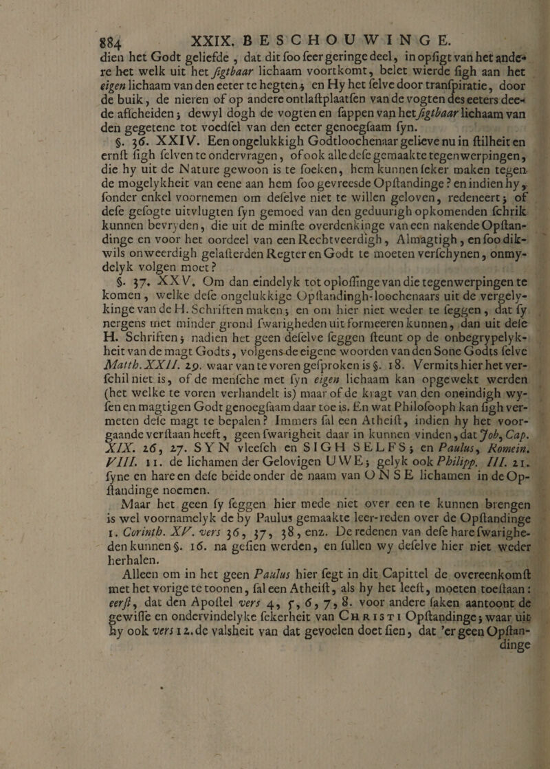 dien het Godt geliefde , dat dit foofeer geringe deel, in opligt van het ande¬ re het welk uit het figtbaar lichaam voortkomt, belet wierde figh aan het eigen lichaam van den eeter te hegten* en Hy het felve door tranfpiratie, door de buik, de nieren of op andere omlaftplaatfen van de vogten des eeters dee- de affcheiden 5 dewyl dogh de vogten en fappen van hetfigtbaar lichaam van den gegetene tot voedfel van den eeter genoegfaam fyn. §. 36. XXIV. Een ongclukkigh Godtloochenaar gelieve nu in flilheit en ernft figh felven te ondervragen, of ook alle defe gemaakte tegenwerpingen, die hy uit de Nature gewoon is te foeken, hem kunnen leker maken tegen, de mogelykheit van eene aan hem foo gevreesde Opftandinge ? en indien hyy fonder enkel voornemen om defelve niet te willen geloven, redeneert of defe gefogte uitvlugten fyn gemoed van den gcduurigh opkomenden fchrik kunnen bevryden, die uit de minfte overdenkinge vaneen nakendeOpfian^ dinge en voor het oordeel van een Rechtveerdigh, Almagtigh, enfoodik- wils onweerdigh gelafterden Regter en Godt te moeten verfchynen, onmy- delyk volgen moet ? §. 37. XXV. Om dan eindelyk tot oplofhnge van die tegenwerpingen te komen , welke defe ongelukkige Opltandingh* loochenaars uit de vergely- kinge van de H. Schriften maken j en om hier niet weder te leggen, dat fy nergens met minder grond fwarigheden uit formeeren kunnen, dan uit dele H. Schriften i nadien het geen defelve feggen fteunt op de onbegrypelyk- heit van de magt Godts, volgens de eigene woorden van den Sone Godts felve Matth.XXII. 29. waar van te voren gefproken is §. 18. Vermits hier het ver- Ichilniet is, of de menfche met fyn eigen lichaam kan opgewekt werden (het welke te voren verhandelt is) maar of de kragt van den oneindigh wy- fenen magtigen Godt genoegfaam daar toe is. En wat Philofooph kan ligh ver¬ meten dele magt te bepalen? Immers (al een Atheilt, indien hy het voor¬ gaande verllaan heeft, geen fwarigheit daar in kunnen vinden, dat Job, Cap. XIX. 2(5, 27. SYN vleefch en SIGH SELFSj en Paulus, Romein. VIII. i i. de lichamen der Gelovigen UWE} gelyk ook Philipp. III. 11. fyne en hare en dele beide onder de naam van O N S E lichamen in de Op¬ ftandinge noemen. .Maar het geen fy feggen hier mede niet over een te kunnen brengen is wel voornamelyk de by Paulus gemaakte leer-reden over de Opflandinge 1. Corinth. XV. ‘vers 36, 37, 38, enz. De redenen van defe hare fwarighe¬ den kunnen §. 16. na gdien werden, en lullen wy defelve hier niet weder herhalen. Alleen om in het geen Paulus hier fegt in dit Capittel de overeenkomfl met het vorige te toonen, fal een Atheift, als hy het leeft, moeten toeftaan: eerjl, dat den Apoftel vers 4, y, <5, 7, 8. voor andere faken aantoont de gewifle en ondervindelyke fekerheit van Christi Opftandinge} waar uit hy ook vers 12.de valsheit van dat gevoelen doetfien, dat ’ergeenOpftan-