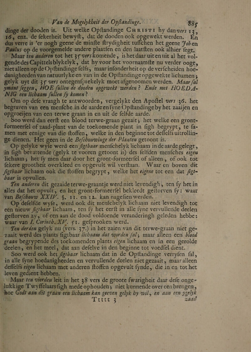 dinge der dooden is. Uit welke Opftandinge Christi hy dan vers 13 i<5, enz. de fekerheit bewyft, dat de dooden ook opgewekt werden. En dus verre is ’er nogh geene de minfte ftrydigheit tufichen het geene Joh en Paulus op de voorgemelde andere plaatfen en den laatften ook alhier fegt. Maar ten anderen tot het 3 7 wrj komende, is het daar uit en uit al het vol¬ gende des Capittelsblykelyk, dat hy voor het voornaam ftc nu verder oogt, niet alleen op de Opftandinge felfs, maar infonderheit op de verfcheiden hoe- danigheeden van natuurlykeen van in de Opftandinge opgewekte lichamen $ gelyk uyt dit 37 vers ontegenfprekelyk moet afgenoomen werden. Maar/al ymant [eggen, HOE [uilen de dooden opgewekt werden ? Ende met HO E DA¬ NIG een lichaam [uilen [y komen ? Om op defe vraagh te antwoorden, vergelykt den Apoftel vers 3<5. het begraven van een menfche in de aarde en fyne Opftandinge by het zaaijen en opgroeijen van een terwe graan in en uit de felfde aarde. boo werd dan eerft een blood terwe-graan gezait* het welke een gront- formeerfcl of zaad-plant van de toekomende plant in figh begrypt, te Ta¬ rnen met eenige van die ftoffen, welke in den beginne tot deflelfsuitrollin- ge dienen. Het geen in de Be[chouwinge der Planten getoont is. Op gelyke wyfe werd een Jigtbaar menfehelyk lichaam indeaardegelegt, in figh bevattende (gelyk te vooren getoont is) des felfden menfehes eigen lichaam j het fy men daar door het gront-formeerfel of alleen , of ook tot fekere grootheit overkleed en opgevult wil verftaan. Waar en boven dit [igtbaar lichaam ook die ftoffen begrypt, welke het eigene tot een dat /igt- baar is opvullen. Ten anderen dit gezaide terwe-graantje werd niet levendigh, ten fy het in alles dat het opvult, en het gront-formeerfel bekleedt geltorven fy: waar van Beftchouw XXIV. §♦ 11. en u. kan nagefien werden. Op defclfde wyfe, werd ook dit menfehelyk lichaam niet levendigh tot een nieuw Jigtbaar lichaam, ten fy het eerft in alle fyne vervullende deden geftorven zy, of een aan de dood voldoende veranderingh geleden hebbe: waar van I. Corinth.XV. fi. gefprooken werd. Ten derden gelyk nu (vers. 37.) in het zalen van dit terwe-graan niet ge- zaait werd des plants figtbaar lichaam dat worden Jalj maar alleen een blood graan begrypende des toekomenden plants eigen lichaam en in een gerolde deden, en het meel, dat aan defelve in den beginne tot voed fel dient. Soo werd ook het figtbaar lichaam dat in de Opftandinge verryfen fal, in alle fyne hoedanigheeden en vervullende deelen nietgezaait, maaralleen deffelfs eigen lichaam met anderen ftoffen opgevult fynde, die in en tot het leven gedient hebben. Maar ten vierden leit in het 38 vers de groote fwarigheit daar defe onge¬ lukkige Twyffelaars figh mede ophouden j niet kunnende over een brengen, hoe Godt aan dit graan een lichaam kan geeven gelyk hy wil y en aan een ygelyk T1111 3 zaad