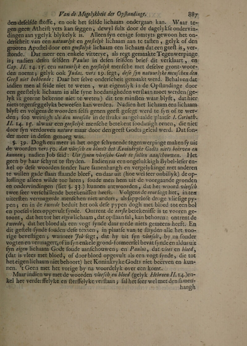 den defdfde ftoffe, en ook het felfde lichaam ondergaan kan. Waar te¬ gen geen Atheift yets kan leggen, devvyl fulx door de dagelykfeondervin¬ dingen aan ygelyk blykelyk is. Alleen fyn eenige fomtyts gewoon het on- derfcheit van een natuurlyk en geejlelyk lichaam aan te tallen , gelyk of den grootcn Apollel door een geejlelyk lichaam een lichaam dat een geeft is, ver- ilonde. Dat meer een enkele vitterye, als regt gemaakte Tegenvverpinge is* nadien defen felfden PauJus in defen felfden brief dit verklaart, en Cap. II. 14. if. een natuurlyk en geejlelyk menfche met defelve gront-woor¬ den noemt i gelyk ook Judas, vers ip. fegt, defe fyn natuurlyke men/chen den Geef niet hebbende: Daar het felve onderfcheit gemaakt werd. Behalvendat indien men al feide niet te weten , wat eigentlyk in de Opftandinge door¬ een geeftelyk lichaam in alle fyne hoedanigheden verftaan moet werden (gc- lyk ik geerne bekenne niet te weten) dit ten minften waar blyft, dat hier niets tegenfeggelyks beweefen kan werden. Nadien het lichaam een lichaam blyft en volgens de woorden felfs genen geeft gefegt werd te fyn of te wer¬ den j foo weinigh als den menfche irtdellraks aangehaalde plaatle J.Corinth. II. 14. iy. alwaar een geejlelyk menfche betekent foodanigh eenen, die niet door lyn verdorven nature maar door den geeft Godts geleid werd. Datfon- der meer in defen genoeg was. $. 3p. Dogh een meer in het ooge Ichynende tegenwerpinge maken fy uit de woorden vers fo. dat vlcefch en bloedt het Keninkryke Godts niets beërven en kunnen j nadien Job feid : Uit fynen vlcefche Godt te fullen aanfehouwen. Het geen by haar fchynt te ftryden. Indien nu een ongelukkigh Bybel-lefer en¬ kel op defe woorden londer hare famenhangh en vergelykinge met anderen te willen gade Haan ftaandc bleef, en daar uit (hoe wel leer onbillyk) deop- loftinge alleen wilde toe laten j foude men hem uit de voorgaande gronden en ondervindingen (ftet §. 33.) kunnen antwoorden, dat het woord vleefch twee feer verfchillende betekeniften heeft. Volgens de eenefegt het, in ten uiterften vermagerde mcnlchen niet anders, alsfappelofe droge vliefigepy- penj en in de tweede beduit het ook dele pypen dogh met bloed tot een bol en poefeivleesopgevultfynde. Ontrent de ecrfle betekeniflè is te vooren ge- toont, dat het tot het eigen lichaam, dat opftaan fal, kan behoren: ontrent de tweede, dat het bloed als een vogt fynde daarmede niets gemeens heeft. En dit geftelt fynde fouden defe texten , in plaatfe van te ftryden alle het voo- rige beveiligen j wanneer Job {egt, dat hy uit fyn vleefch, by na fonder vogten en vermagert,of in fyn enkele grond-formeerfel bevat fynde en aldus uit fyn eigen lichaam Godt foude aanfehouwen j en Paulus, dat vlees en bloed, (dat is vlees met bloed, of doorbloed opgevult als een vogt fynde, die tot het eigen lichaam niet behoort) het Koninkryke Godts niet beërven en kun¬ nen. ’t Geen met het vorige by na woordelyk over een komt. Maar indien wy met de woorden vleefch en bloed (gelyk Hebreen II. i4.)en- kel het verderffelyke en fterffelyke verftaan 5 fal het feer wel met den famerf- hangh