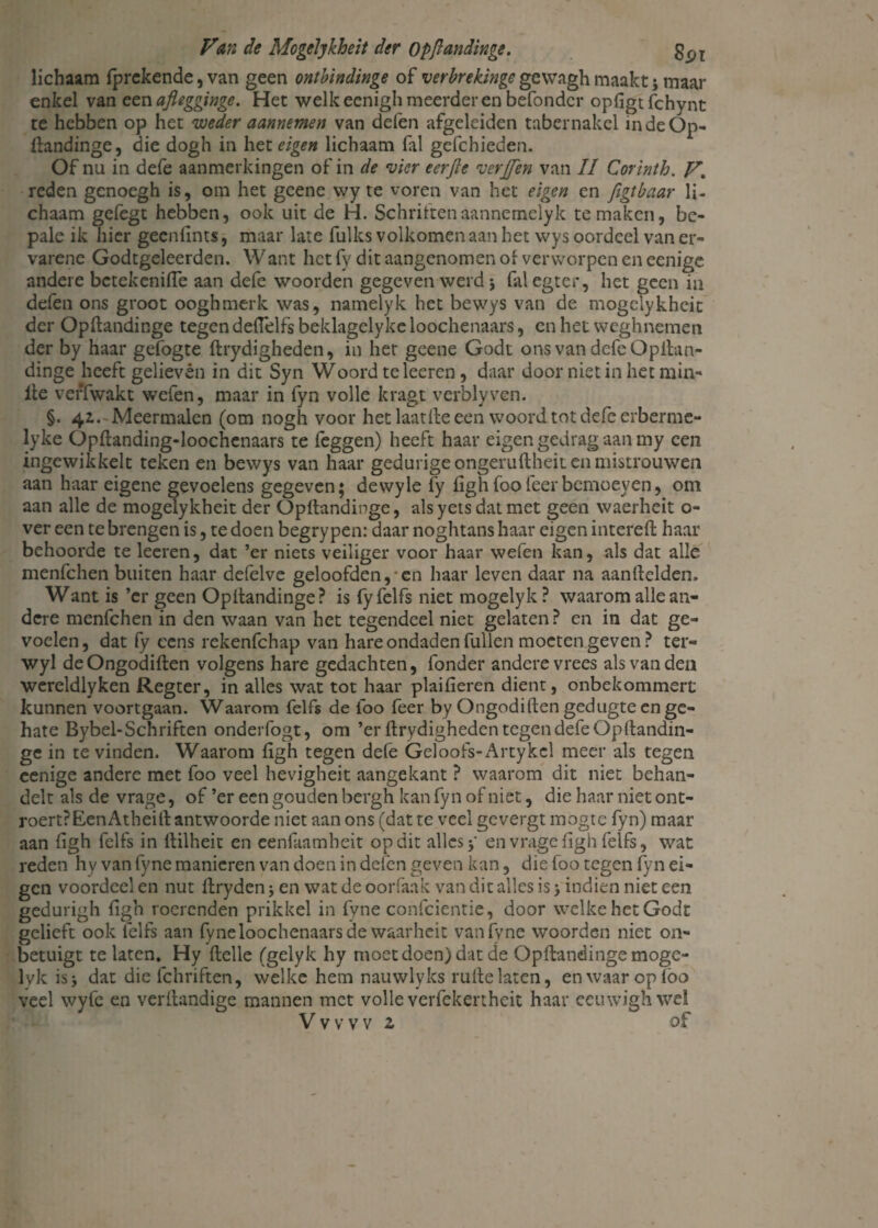 lichaam (prekende, van geen ontbindinge of verbrekinge gewagh maakt; maar enkel van een afiegginge. Het welk eenigh meerder en befondcr opfigtfchynt te hebben op het weder aannemen van defen afgeleiden tabernakel indeOp- ftandinge, die dogh in het eigen lichaam fal gefchieden. Of nu in defe aanmerkingen of in de vier eerjte verjfen van II Corinth. V. reden genoegh is, om het gcene wy te voren van het eigen en figtbaar li¬ chaam gefegt hebben, ook uit de H. Schrittenaannemelyk temaken, bc- pale ik hier geenfints, maar late fulks volkomen aan het vvys oordeel van er¬ varene Godtgeleerden. Want het fy dit aangenomen of verworpen en eenige andere bctekcnifle aan defe woorden gegeven werd j falegter, het geen in defen ons groot ooghmerk was, namelyk het bewys van de mogelykheit der Opftandinge tegen deflelfs beklagelyke loochenaars, en het weghnemen der by haar gefogte ftrydigheden, in her geene Godt ons van defe Opitan- dinge heeft gelieven in dit Syn Woord te leeren, daar door niet in het min- ile veffwakt wefen, maar in fyn volle kragt verblyven. §. 42.'Meermalen (om nogh voor het laatfte een woord tot defe erberme- lyke Opftanding-loochenaars te feggen) heeft haar eigen gedrag aan my een ingewikkelt teken en bewys van haar gedurige ongeruftheit en mistrouwen aan haar eigene gevoelens gegeven; dewyle fy fighfoofeerbemoeyen, om aan alle de mogelykheit der Opftandinge, als yets dat met geen waerheit o- ver een te brengen is, te doen begrypen: daar noghtans haar eigen intereft haar behoorde te leeren, dat ’er niets veiliger voor haar wefen kan, als dat alle menfehen buiten haar defelve geloofden,-en haar leven daar na aanftelden. Want is ’cr geen Opftandinge? is fyfelfs niet mogelyk ? waarom alle an¬ dere menfehen in den waan van het tegendeel niet gelaten ? en in dat ge¬ voelen, dat fy eens rekenfehap van hare ondaden fullen moeten geven ? ter- wyl deOngodiften volgens hare gedachten, fonder andere vrees als van den wereldlyken Regter, in alles wat tot haar plaifieren dient, onbekommert kunnen voortgaan. Waarom felfs de lbo feer by Ongodiften gedugte en ge¬ hate Bybel-Schriften onderfogt, om ’er ftrydigheden tegen defe Opftandin- ge in te vinden. Waarom figh tegen defe Geloofs-Artykel meer als tegen eenige andere met foo veel hevigheit aangekant ? waarom dit niet behan¬ delt als de vrage, of ’er een gouden bergh kan fyn of niet, die haar niet ont- roert?EenAtheift antwoorde niet aan ons (dat te veel gevergt mogte fyn) maar aan figh felfs in fiilheit en eenfaamheit op dit alles y en vrage figh felfs, wat reden hy van fyne manieren van doen in delen geven kan, die foo tegen fyn ei¬ gen voordeel en nut firyden j en wat de oorfaak van dit alles is > indien niet een gedurigh figh roerenden prikkel in fyne confcientie, door welke het Godt gelieft ook felfs aan fyne loochenaars de waarheit van fyne woorden niet on- betuigt te laten, Hy ftelle (gelyk hy moet doen) dat de Opftandinge mogc- lyk isj dat die fchriftcn, welke hem nauwlyks rulle laten, en waar op lbo veel wyfe en verllandige mannen met volle verfekertheit haar eeuwighwel