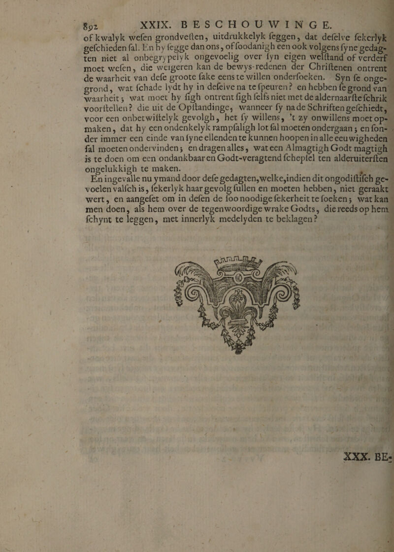 of kwalyk wcfen grondvetlen, uitdrukkelyk leggen, dat delelve fekcrlyk gefchieden fal. En hy fegge dan ons, of foodanrgh een ook volgens fyne gedag- ten niet al onbegrypelyk ongevoelig over fyn eigen welftand of verderf moet wcfen, die weigeren kan de bewys-redenen der Chriftenen ontrent de waarheit van defe groote fake eens te willen onderfoeken. Syn fe onge¬ grond , wat fchade lydt hy in defeive na te fpeuren ? en hebben fe grond van waarheit j wat moet hy ligh ontrent figh lelfs niet met de aldernaarfte fchrik vóórhellen? die uit de Opltandinge, wanneer fy na de Schriften gefchiedt, voor een onbetwiltclyk gevolgh, het fy willens, ’t zy onwillens moet op¬ maken , dat hy een ondenkelyk rampfaligh lot fal moeten ondergaan j en Ton¬ der immer een einde van lyne ellenden te kunnen hoopen in alle eeuwigheden fal moeten ondervinden j en dragen alles, wat een AlmagtighGodt magtigh is te doen om een ondankbaar en Godt-veragtend fchepfel ten alderuiterften ongelukkigh te maken. En ingevalle nu ymand door defe gedagten,welke,indien dit ongodilfifch ge¬ voelen valfch is, fekerlyk haar gevolg Tullen en moeten hebben, niet geraakt wert, en aangefet om in defen de foo noodige fekerheit te foeken * wat kan men doen, als hem over de tegenwoordige wrake Godts, die reeds op hem fchynt te leggen, met innerlyk medelydcn te beklagen ? XXX. BE-