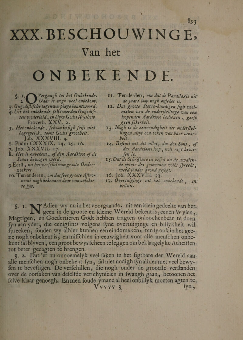V I v xxx beschouwing £ Van het t ONBEKENDE. 1, /~*\vergangh tot het Onbekende. 2. K/ Daar is nogh veel onbekent. g. Ongodijltfche tegenwerpinge beantwoord. 4. Uit het onbekende feifs werden Ongodif- ten weder leid, en blykt Godts Hysheit Proverb. XXV. 2. ƒ, Het onbekende, fchoontnfigh feifs niet begrypelyk, toont Godts groot heit, ‘job. XXXVIII. 4. 6. Pfalm CXXXIX. 14, ij-. 16. 7. Job. XXXVII. 17. 2. Het is onbekent, of den Aardkloot of de Sonne bewogen werd. 9. Eerrt, uit het verfchil van groote Onder¬ zoekers 10. Ten anderen, om datfeergroote Aflro- nomi nogh bekennen daar van onfeker tefyn. 11. Ten derden, om dat de Parallaxis uit de jaars loop nogh onfeker is. 12. Dat groote Sterre-kundigcn Jigh veel¬ malen van de onderflellinge van een loopenden Aardkloot bedienen , geeft geen fekerhcit. 13. Nogh is de eenvoudigheit der onder pei¬ lingen altyt een teken van haar waar- heit. 14. Pefluit uit dit allesT dat des Sons , of des Aardkloots loop , noit regt bewe- fen is, 1 j.Dat de Schrift ure in defen na de dwalen¬ de opinie des gemeenen volks fpreekt, werd fonder grond gefegt. 15. Job. XXXV11I. 33. 17, Overtuiginge uit het onbekende , en befluit. §. i. \T Adien wy nu in het voorgaande, uit een klein gedeelte van het x\ geen in de groote en kleine Wereld bekent is,eenen Wyfen, Magtigen, en Goedertieren Godt hebben tragten onloochenbaar te doen fynaanyder, die eenigfints volgens fyne overtuiginge en billykheit wil fpreeken, fouden wy alhier kunnen een einde maken} tenfyookinhetgee- nc nogh onbekent is, enmiflehien in eeuwigheit voor alle menfehen onbe¬ kent (al blyven, een groot be wys (cheen te leggen om beklaagely ke Atheiften tot beter gedagten te brengen. §. z. Dat ’er nu onnoemelyk veel faken in het (igtbare der Wereld aan alle menfehen nogh onbekent fyn, fal niet nodigh fyn alhier met veel bewy- fen te beveiligen. De verfchillen, die nogh onder de grootlle veritanden over de oorfaken van defelfde verfchynfelen in fwangh gaan, betoonenhet felve klaar genoegh. En men foude ymand al heel onbillyk moeten agten te. Vvvvv 3, , fyn,, %
