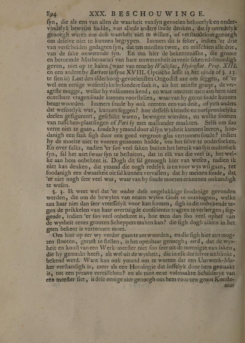 fyn, die als een van allen de waarheit van fyn gevoelen behoorlyk en onder- vindelyk bewefen hadde, van allede andere foude denken, datfy onredclyk genoegh waren om dele waarheit niet te willen, of verftandeloos genoegh om delëlve niet tc kunnen begrypen. Immers dit is feker, indien ’er drie van verfcheiden gedagtenfyn, dat ten minden twee, en miffehien alle drie, van de fake onwetende fyn. En om hier de bekenteniiïen, die groote en beroemde Mathematici van hare onwetenheit in veele faken edelmoedigh geven, niet op te halen (waar vaneenebyIVilUfius, Hydroftat. Prop. XILL cn een andere by Barrow in fyne XVIII. Optifche lefie in het einde of §. 13. te fienis) Laat den alderhoog-gevoelenftenOngodift aan ons feggen, of’er wel een eenige wefentlykebyfondere faalt is, als het minde grasje, dever- agtde mugge, welke hy volkomen kend en waar omtrent men aan hem niet ontelbare vragen foude kunnen voordellen, waar van hy geene foude kunnen beantwoorden. Immers foude hy ook ontrent een van defe, ofyets anders dat wcfentlyk was, kunnen feggen? hoe deflelfskleindeenoorfpronkelyke deden gefigureert, gefchikt waren, bewogen wierden, en welke foorten van tudchen-plaatfingen of Pori fy met malkander maakten. Selfs om foo verreniet te gaan, foude hyymand door al fyn wysheit kunnen leeren, hoe- danigh een faalt figh door een goed vergroot-glas vertonnen foude? indien hy de moeite niet te vooren genomen hadde, om hetfelve te onderfoeken. En over Luiks, nadien ’er foo veel faken buiten het bereik van fyn onderfoek fyn, fal het niet fwaar fyn te befluiten, dat in elk van die veel is, het wel¬ ke aan hem onbekent is. Dogh dit fal genoegh hier van wefen, nadien ik niet kan denken, dat ymand die nogh redelyk isenvoorwys wil gaan, tot foodanigh een dwaasheit oit fal kunnen vervallen 5 dat hy meinen foude, dat ’er niet nogh feer veel was, waar van hy foude moeten erkennen onkundigh te wefen. §. 3. Ik weet wel dat’er onder defe ongelukkige foodanige gevonden werden, die om de bewyien van eenen wyfen Godt te ontvlugten, welke aan haar niet dan feer vreeflelyk voor kan komen, figh in dit onbekende te¬ gen de prikkelen van haar overtuigde confcientietragtenteverbergenjfeg- gende, indien’er foo veel onbekent is, hoe men dan foo veel ophef van de wysheit eenes grooten Scheppers maken kan? die figh dogh alleen in het geen bekent is vertoonen moet. Om hier op eer wy verder gaan te antwoorden, en die figh hier aan mog- ten ftooten, geruft te (tellen, is het openbaar genoegh j eerd, dat de wys¬ heit en konftvaneen Werk-meefter niet foo feeruitdemeenigte van faken , die hy gemaakt heeft, als wel uit de wysheit, die in elk der felver uitblinkt, bekend werd. Want kan ook ymand om te weeten dat een Uurwerk-Ma¬ ker verftandigh is, meer als een Horologie dat loffelyk door hem gemaakt is, tot een preuve verciflchen? en als men eene volmaakte Schilderye van een meefter fiet, is defe eenige niet genoegh om hem voor een groot Konite- naar