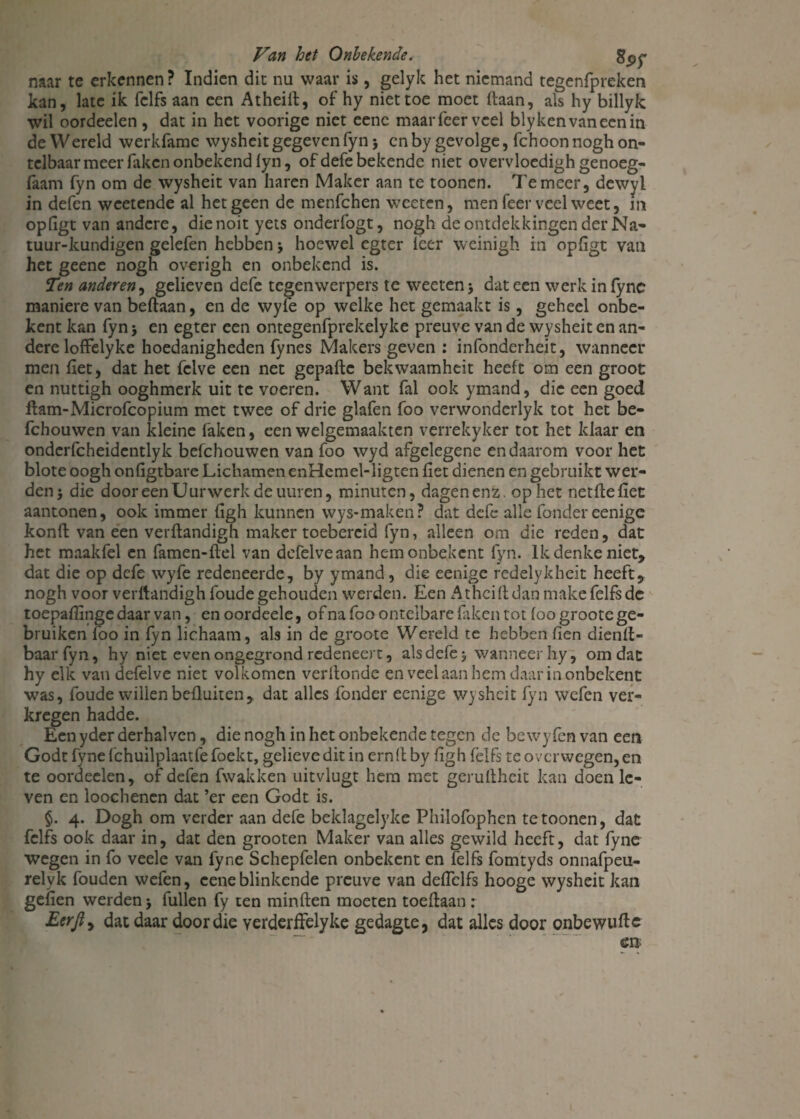 naar te erkennen? Indien dit nu waar is, gelyk het niemand tegenfpreken kan, late ik fclfs aan een Atheift, of hy niet toe moet (laan, als hy billyk wil oordeelen , dat in het voorige niet eenc maarfeervcel blykenvaneenin de Wereld werkfame wyshcit gegeven fyn j cn by gevolge, fchoon nogh on¬ telbaar meer faken onbekend fyn, of defe bekende niet overvloedigh genoeg- faam fyn om de wysheit van haren Maker aan te toonen. Temeer, dewyl in defen weetende al hetgeen de menfchen weeten, men feer veel weet, m opligt van andere, dienoit yets onderfogt, nogh de ontdekkingen der Na- tuur-kundigen gelefen hebben j hoewel egter leer weinigh in opligt van het geene nogh overigh en onbekend is. Ten anderen, gelieven defe tegenwerpers te weeten j dat een werkinfync maniere van beftaan, en de wyfe op welke het gemaakt is, geheel onbe- kent kan fyn > en egter een ontegenfprekelyke preuve van de wysheit en an¬ dere loffelyke hoedanigheden fynes Makers geven : infonderheit, wanneer men liet, dat het fclve een net gepafte bekwaamheit heeft om een groot en nuttigh ooghmerk uit te voeren. Want fal ook ymand, die een goed ftam-Microfcopium met twee of drie glafen foo verwondcrlyk tot het be- fchouwen van kleine laken, een welgemaakten verrekyker tot het klaar en onderfcheidentlyk befchouwen van foo wyd afgelegene en daarom voor het blote oogli onligtbare Lichamen enHemel-ligten liet dienen en gebruikt wer¬ den* die door een Uurwerk de urnen, minuten, dagenenz op het netlleliet aantonen, ook immer ligh kunnen wys-maken? dat defe alle fondèreenige konft van een verftandigh maker toebercid fyn, alleen om die reden, dat het maakfel en famen-flel van dcfelveaan hemonbekcnt fyn. Ik denke niet, dat die op defe wyfe redeneerde, by ymand, die eenige redelykheit heeft, nogh voor verftandigh foude gehouden werden. Een A theift dan makefelfsdc toepaftinge daar van, en oordeele, of na foo ontelbare faken tot foo groote ge¬ bruiken foo in fyn lichaam, als in de groote Wereld te hebben lien dienft- baar fyn, hy niet even ongegrond redeneert, als defe * wanneer hy, om dat hy elk van defelve niet volkomen verllonde en veel aan hem daar in onbekent was, foude willen befluiten, dat alles fonder eenige wysheit fyn wefen ver¬ kregen hadde. Een yder derhalvcn, die nogh in het onbekende tegen de bewyfèn van een Godt fyne fchuilplaatfe foekt, gelieve dit in ernft by ligh fëlfs te overwegen, en te oordeelen, of defen fwakken uitvlugt hem met geruftheit kan doen le¬ ven en loochenen dat ’er een Godt is. $. 4. Dogh om verder aan defe beklagelyke Philofophen te toonen, dat fclfs ook daar in, dat den grooten Maker van alles gewild heeft, dat fyne wegen in fo veele van fyne Schepfelen onbekent en felfs fomtyds onnafpeu- relyk fouden wefen, ceneblinkende preuve van deffclfs hooge wysheit kan geilen werden > fullen fy ten minften moeten toeftaan: Eerjiy dat daar door die yerderffelyke gedagte, dat alles door onbewuftc
