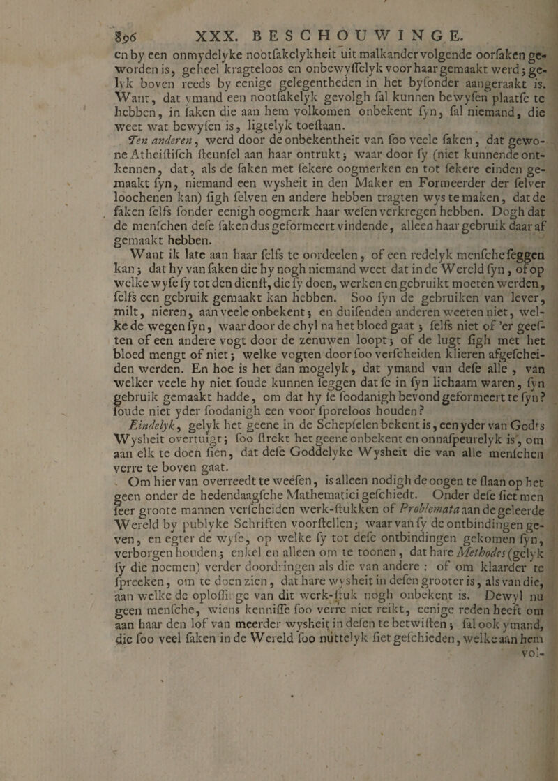 cnby een onmydelyke nootfakelykheit uit malkander volgende oorfaken ge¬ worden is, geheel kragteloos en onbewyflelyk voor haar gemaakt werd 3 ge¬ lyk boven reeds by eenige gelegentheden in het byfonder aangeraakt is. Want, dat ymand een nootfakelyk gevolgh fal kunnen bewyfen plaatfe te hebben, in faken die aan hem volkomen onbekent fyn, fal niemand, die weet wat bewyfen is, ligtelyk toeftaan. Ten anderen, werd door deonbekentheit van foo veele faken, dat gewo¬ ne Atheiftifch lleunfel aan haar ontrukt > waar door fy (niet kunnende ont¬ kennen, dat, als de faken met fekere oogmerken en tot lek ere einden ge¬ maakt fyn, niemand een wysheit in den Maker en Formeerder der felver loochenen kan) figh felven en andere hebben tragten wys te maken, dat de faken felfs fonder eenigh oogmerk haar welen verkregen hebben. Dogh dat de menfehen defe faken dus geformeert vindende, alleen haar gebruik daar af gemaakt hebben. Want ik late aan haar felfs te oordeelen, of een redelyk menfehefeggen kan} dat hy van faken die hy nogh niemand weet dat in de Wereld fyn, of op welke wyfe fy tot den dienft, die fy doen, werken en gebruikt moeten werden, felfs een gebruik gemaakt kan hebben. Soo fyn de gebruiken van lever, milt, nieren, aan veele onbekent j en duifenden anderen weeten niet, wel¬ ke de wegen fyn, waar door de chyl na het bloed gaat j felfs niet of ’er geef- ten of een andere vogt door de zenuwen loopt ; of de lugt figh met het bloed mengt of niet j welke vogten door foo vcrfcheiden klieren afgefchei- den werden. En hoe is het dan mogelyk, dat ymand van defe alle , van welker veele hy niet foude kunnen leggen datfe in fyn lichaam waren, fyn gebruik gemaakt hadde, om dat hy fe fcodanigh bevond geformeert te fyn? foude niet yder foodanigh een voor fporeloos houden? Eindelyk, gelyk het geene in de Scheplelen bekent is, een yder van God’-s Wysheit overtuigt; foo flrekt het geene onbekent en onnafpeurelyk is , om aan elk te doen fien, dat defe Goddelyke Wysheit die van alle menlchen verre te boven gaat. Om hier van overreedt te weefen, is alleen nodigh deoogen te flaan op het geen onder de hedendaagfche Mathematici gefchiedt. Onder defe liet men leer groote mannen vcrfcheiden werk-ftukken of Problemata aan de geleerde Wereld by publyke Schriften voordellen; waar van fy de ontbindingen ge¬ ven, en egter de wyfe, op welke fy tot defe ontbindingen gekomen fyn, verborgen houden; enkel en alleen om te toonen, dat hare Methodes (gelyk fy die noemen) verder doordringen als die van andere : of om klaarder te fpreeken, om te doen zien, dat hare wysheit in defen grooter is, als van die, aan welke de oplofli. ge van dit werk-duk nogh onbekent is. Dcwyl nu geen menfche, wiens kenniffe foo verre niet reikt, eenige reden heeft om aan haar den lof van meerder wysheit in defen te betwiften; fal ook ymand, die foo veel faken inde Wereld lbo nüttelyk fietgefchieden, welke aan hem
