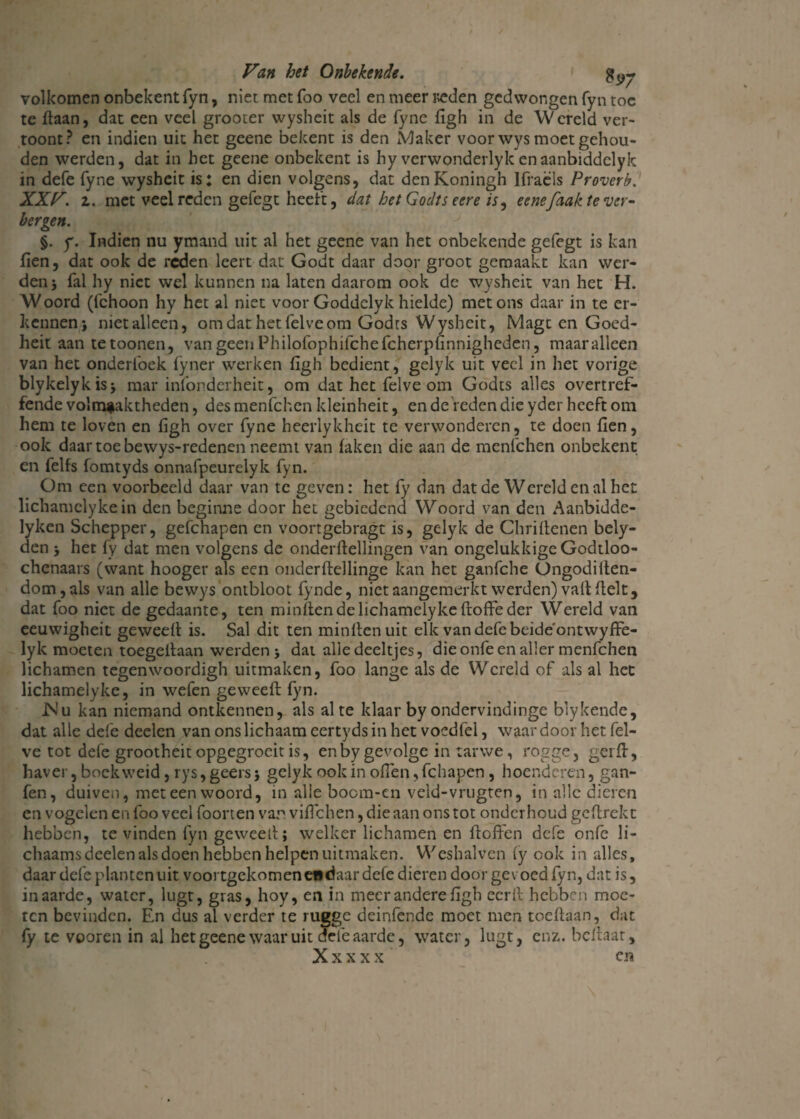 volkomen onbekent fyn, niet met foo veel en meer r>eden gedwongen fyn toe te ffaan, dat een veel grooter wysheit als de fyne figh in de Wereld ver¬ toont? en indien uit het geene bekent is den Maker voor wys moet gehou¬ den werden, dat in het geene onbekent is hy verwonderlykenaanbiddelyk in defe fyne wysheit is: en dien volgens, dat denKoningh Ifraëls Proverb. XXV. 2. met veel reden gefegt heeft, dat het Godts eere is, eenefaak te ver¬ bergen. §. f. Indien nu ymand uit al het geene van het onbekende gefegt is kan fien, dat ook de reden leert dat Godt daar door groot gemaakt kan wer¬ den j fal hy niet wel kunnen na laten daarom ook de wysheit van het H. Woord (fchoon hy het al niet voor Goddelyk hielde) met ons daar in te er¬ kennen* nietalleen, om dat het felve om Godrs Wysheit, Magt en Goed- heit aan tetoonen, van geen Philolbphilchefcherpfinnigheden, maaralleen van het onderlbek fyner werken figh bedient, gelyk uit veel in het vorige blykelykis* mar infonderheit, om dat het felve om Godts alles overtref¬ fende vol naaktheden, desmenfehen kleinheit, en de'reden die yder heeft om hem te loven en figh over fyne heerlykhcit te verwonderen, te doen fien, ook daar toe bewys-redenen neemt van faken die aan de menfehen onbekent en felfs fomtyds onnafpeurelyk fyn. Om een voorbeeld daar van te geven: het fy dan dat de Wereld en al het lichamclyke in den beginne door het gebiedend Woord van den Aanbidde- lyken Schepper, gefchapen en voortgebragt is, gelyk de Chriltenen bely- den * het fy dat men volgens de onderftellingen van ongelukkige Godtloo- chenaars (want hooger als een onderftdlinge kan het ganfche Ongodilten- dom,als van alle bewys ontbloot fynde, niet aangemerkt werden) valt fielt, dat foo niet de gedaante, ten minftendelichamelykeftoffeder Wereld van eeuwigheit geweeff is. Sal dit ten minflenuit elk van defe beide'ontwyffe- lyk moeten toegeflaan werden * dat alle deeltjes, die onfe en aller menfehen lichamen tegenwoordigh uitmaken, foo lange als de Wereld of als al het lichamelyke, in wefen geweefl fyn. IS’u kan niemand ontkennen, als al te klaar by ondervindinge blykende, dat alle defe deden van ons lichaam eertyds in het voedfel, waar door het fel¬ ve tot defe grootheit opgegrocit is, en by gevolge in tarwe, rogge, gerfl, haver, bock weid, rys, geers * gelyk ook in ofien, fchapen, hoenderen, gan- fen, duiven, met een woord, in alle boem-en veld-vrugten, in alle dieren en vogelen en foo veel foorten van vifichen, die aan ons tot onderhoud gcflrekt hebben, te vinden fyn geweeil; welker lichamen en ftoffen defe onfe li- chaams deden als doen hebben helpen uitmaken. Weshalven fy ook in alles, daar defe planten uit voortgekomen euciaar defe dieren door gevoed fyn, dat is, in aarde, water, lugt, gras, hoy, en in meer andere figh eer ft hebben moe¬ ten bevinden. En dus al verder te rugge deinfende moet men toeflaan, dat fy te vooren in al het geene waar uit dele aarde, water, lugt, enz. beilaat, X x x x x cn