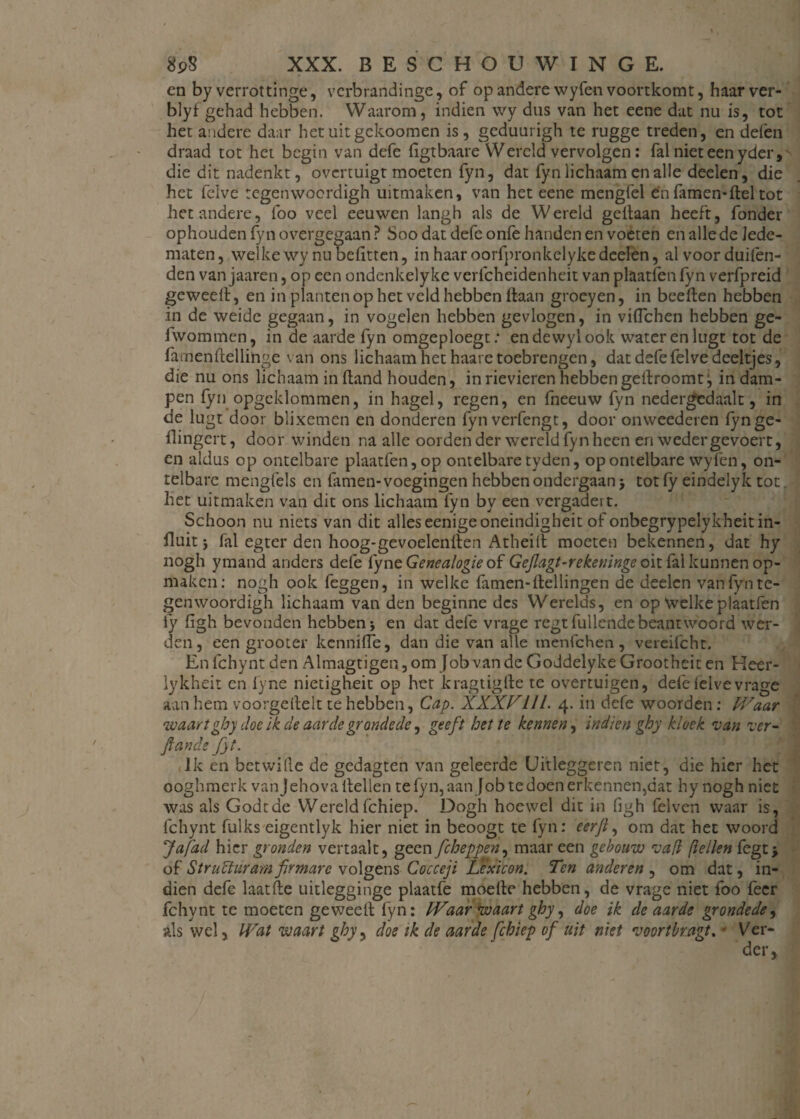 en by verrottinge, vcrbrandinge, of op andere wyfen voortkomt, haarver- blyf gehad hebben. Waarom, indien wy dus van het eene dat nu is, tot het andere daar hetuitgckoomen is, geduurigh te rugge treden, en delen draad tot het begin van defe ligtbaare Wereld vervolgen: fal niet een yder, die dit nadenkt, overtuigt moeten fyn, dat fyn lichaam en alle deelen, die het felve tegenwoerdigh uitmaken, van het eene mengfel en famen-ftel tot het andere, lbo veel eeuwen langh als de Wereld gellaan heeft, fonder ophouden fyn overgegaan ? Soo dat defe onfe handen en voeten en alle de lede¬ maten, welke wy nu belitten, in haar oorfpronkclyke deelen, al voor duilen- den van jaaren, op een ondenkelyke verlcheidenheit van plaatfen fyn verfpreid geweell, en in planten op het veld hebben liaan groeyen, in beelten hebben in de weide gegaan, in vogelen hebben gevlogen, in viflehen hebben ge- fwommen, in de aarde fyn omgeploegt: endewylook water en liigt tot de famenltellinge van ons lichaam het haare toebrengen, dat defe felve deeltjes, die nu ons lichaam in (land houden, in rievieren hebben gellroomtj in dam¬ pen fyn opgeklommen, in hagel, regen, en fneeuw fyn nedergcciaalt, in de lugt door blixemen en donderen fynverfengt, door onweederen fynge- flingert, door winden na alle oorden der wereld fyn heen en wedergevoert, en aldus op ontelbare plaatfen, op ontelbare tyden, op ontelbare wyfen, on¬ telbare mengfels en famen- voegingen hebben ondergaan j tot fy eindelyk tot het uitmaken van dit ons lichaam fyn by een vergadert. Schoon nu niets van dit alles eenigeoneindigheit of onbegrypelykheit in¬ fluit j fal egter den hoog-gevoelenlten Atheill moeten bekennen, dat hy nogh ymand anders defe fyne Genealogie of Gejlagt-rekeninge oit fal kunnen op¬ maken: nogh ook feggen, in welke famen-Hellingen de deelen van fyn te- genwoordigh lichaam van den beginne des Werelds, en op Welke plaatfen fy figh bevonden hebben j en dat defe vrage regt lullende beantwoord wer¬ den, een grooter kennifle, dan die van alle inenfehen, vereifcht. En fchynt den Almagtigen, om Job van de Goddelyke Grootheit en Heer- iykheit en fyne nietigheit op het kragtigfte te overtuigen, defelelvevrage aan hem voorgeilelt te hebben, Cap. XXXVUI. 4. in defe woorden: Waar waart ghy doe ik de aarde gronde de, geeft het te kennen, indien ghy kloek van ver- Jiande fyt. Ik en betwille de gedagten van geleerde Uitleggeren niet, die hier het ooghmerk van Jehova Hellen te fyn, aan Job te doen erkennen,dat hy nogh niet was als Godtde WereldIchiep. Dogh hoewel dit in figh lèlven waar is, fchynt fulks eigentlyk hier niet in beoogt te fyn: eerjl, om dat het woord Jafad hier gronden vertaalt, geen fcheppen, maar een gebouw va ft (tellen fegt> of Struïïuram firmare volgens Cocceji Lexicon. Ten anderen , om dat, in¬ dien defe laatfte uitlegginge plaatfe moeite hebben, de vrage niet foo feer fchynt te moeten geweell fyn: Waar waart ghy, doe ik de aarde grondede, als wel, Wat waart ghy, doe ik de aarde fchiep of uit niet voortbragt. • Ver-