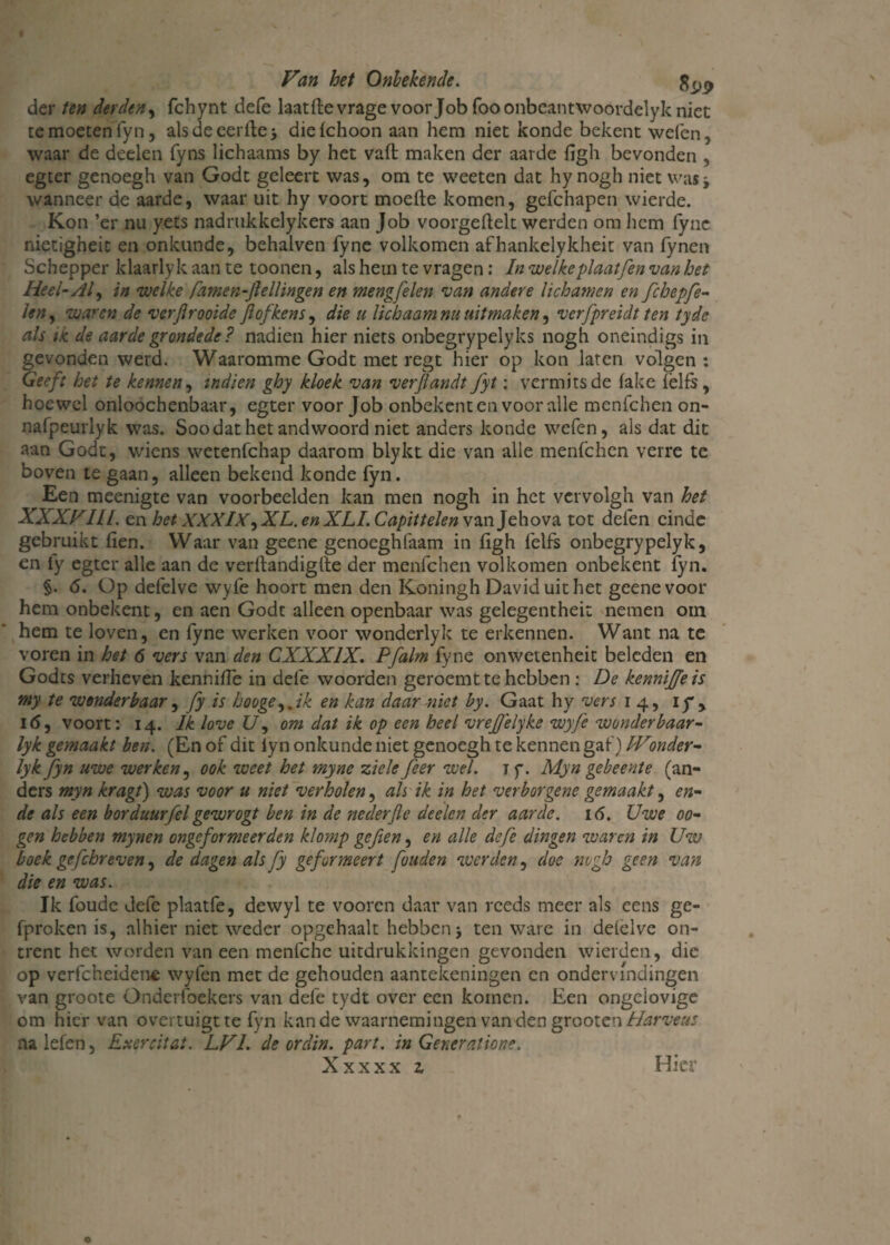 der ten derden, fchynt defe laatftevrage voor Job fooonbeantwoordelyk niet te moeten fyn, als de eerite > diefchoon aan hem niet konde bekent welen, waar de deelen fyns lichaams by het vaft maken der aarde figh bevonden , egter genoegh van Godt geleert was, om te weeten dat hy nogh niet was j wanneer de aarde, waar uit hy voort moefte komen, gefchapen wierde. Kon ’er nu yets nadrukkelykers aan Job voorgeftek werden om hem fyne nietigheit en onkunde, behalven fyne volkomen afhankelykheit van fynen Schepper klaarlyk aan te toonen, als hem te vragen: In welkeplaatfen van het Heel- Al, in welke famen-jlelHngen en mengfelen van andere lichamen en fchepfe- len, waren de verfirooide Jlofkens, die u lichaam nu uitmaken, verfpreidt ten tyde als ik de aarde gronde de? nadien hier niets onbegrypelyks nogh oneindigs in gevonden werd. Waaromme Godt met regt hier op kon laren volgen: Geeft het te kennen, indien ghy kloek van verjlandt fyt: vermits de lake fëlfs, hoewel onloochenbaar, egter voor Job onbekent en voor alle menfehen on- nafpeurlyk was. Soodathet andwoord niet anders konde wefen, als dat dit aan Godt, wiens wetenfehap daarom blykt die van alle menfehen verre te boven te gaan, alleen bekend konde fyn. Een meenigte van voorbeelden kan men nogh in het vcrvolgh van het XXXVIII. en het XXXIX^XL. en XLL Capittelen van Jehova tot defen einde gebruikt fien. Waar van geene genoeghfaam in figh felfs onbegrypelyk, en fy egter alle aan de verftandiglte der menfehen volkomen onbekent fyn. §. 6. Op defelve wyfe hoort men den Koningh Daviduithet geene voor hem onbekent, en aen Godt alleen openbaar was gelegenthei: nemen om hem te loven, en fyne werken voor wonderlyk te erkennen. Want na te voren in het 6 vers van den CXXX1X. Pfalm fyne onwetenheit beleden en Godts verheven kenniffe in defe woorden geroemt te hebben : De kennijjeis my te wonderbaar, fy is booge,. ik en kan daar-niet by. Gaat hy vers 14, ij*, I<5, voort: 14. Ik love U, om dat ik op een heel vrejjelyke wyfe wonderbaar- lyk gemaakt ben. (En of dit iyn onkunde niet genoegh te kennen gaf) IVonder- lyk fyn uwe werken, ook weet het myne ziele feer wel. 1 y. Myn gebeente (an¬ ders myn kragt) was voor u niet verholen, ah ik in het verborgene gemaakt, en- de als een borduurfel gewrogt ben in de nederfle deelen der aarde. 16. Uwe 00- gen hebben mynen ongeformeer den klomp gefien, en alle defe dingen waren in Uw boek gcfchreven, de dagen als fy ge formeert fouden werden, doe nogh geen van die en was. Ik foude defe plaatfe, dewyl te vooren daar van reeds meer als eens gc- fproken is, alhier niet weder opgehaalt hebben j ten ware in defelve on¬ trent het worden van een menfche uitdrukkingen gevonden wierden, die op verfcheidene wyfen met de gehouden aantekeningen en ondervindingen van groote Onderfoekers van defe tydt over een komen. Een ongelovige om hier van overtuigt te fyn kan de waarnemingen van den gxooien Harveas nalefen, Exercitai. LVI. de orclin. part. in Generalione. Xxxxx z Hier