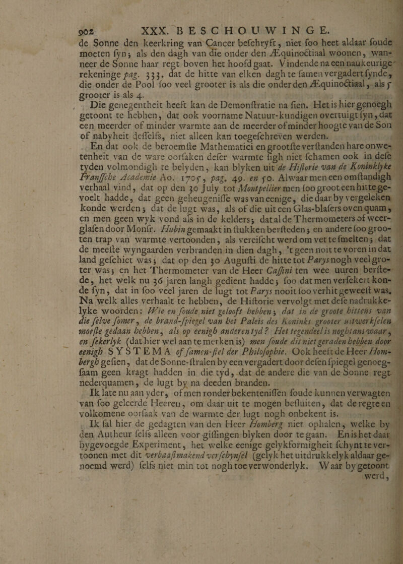 de Sonne den keerkring van Cancer befchryft, niet foo heet aldaar Tonde moeten fynj als den dagh van die onder den ^Equinodtiaal woonen, wan¬ neer de Sonne haar regt boven het hoofd gaat. Vindende na een naukeurige rekening t pag. 333, dat de hitte van eiken dagh te Tarnen vergadert fynde, die onder de Pool foo veel grooter is als die onderdenALquino&iaal, alsy grooter is als 4. , Die genegentheit heeft kan de Demonftratie na flen. Hetis hiergenoegh gctoont te hebben, dat ook voornameNatuur-kundigenovertuigtTyn,dat een meerder of minder warmte aan de meerder of minder hoogte van de Son of nabyheit deflelfs, niet alleen kan toegefchreven werden. En dat ook de beroemde Mathematici en grootfte verhanden hare onwe- tenheit van de ware oorfaken defer warmte figh niet Tchamen ook in defc tyden volmondigh te belyden, kan blyken uit de Hijlorie van de Koninklyke Franjfche Academie Ao. 170 ƒ, pag4 49. en yo. Alwaar men een omilandigh verhaal vind, dat op den 30 Juiy tot Montpellier men foo groot een hit te ge¬ voelt hadde, dat geen geheugenifle was vaneenige, die daar by vergeleken konde weiden j dat de lugt was, als of die uiteen Glas-blafers oven quam, en men geen wyk vond als in de kelders j dat al de Thermometers of weer- glafendoor Monfr. ƒƒ&£/» gemaakt in ft ukken berftedenj en andere foo gr00- ten trap van warmte vertoonden, als vereifcht werd om vettefmeltenj dat de meelte wyngaarden verbranden in dien dagh, ’t geen noit te voren in dat land gefchiet was* dat op den 30 Augufti de hitte tot Parysv\opf\ veel gro¬ ter wasj en het Thermometer van de Heer Cajfmi ten wee uuren berfte- dc, het welk nu 36 jaren langh gedient hadde > foo datmen verfekert kon¬ de Tyn, dat in foo veel jaren de lugt tot Parys nooitiooverhitgeweelt was. Na welk alles verhaalt te hebben, de Hiftorie vervolgt metdefe nadrukke- lyke woorden: Wie cn foude niet gelooft hebbenj dat in de groote hittens van die felve fomer, de brand-fpiegel van het Paleis des Koninks grooter uitvuerkfelen moefle gedaan hebben, als op cenigh anderentyd? Het tegendeelis noghtansvoaar, en fckerlyk (dat hier wel aan te merken is) men foude dit niet geraden hebben door eenigh SYSTEMA of famenflel der Philofophie. Ook heeft de Heer Hom- bergh gefien, dat de Sonne-ftralen by een vergadert door defen fpiegel genoeg- faam geen kragt hadden in die tyd, dat de andere die van de Sonne regt nederquamen, de lugt by na deeden branden. Ik late nu aan yder, of men ronder bekenteniflen foude kunnen verwagten van foo geleerde Heeren, om daar uit te mogen befluiten, dat deregteen volkomene oor Taak van de warmte der lugt nogh onbekent is. Ik Tal hier de gedagten van den Heer Homberg nier. ophalen, welke by den Autheur Telfs alleen voor gillingen blyken door te gaan. En is het daar b}^gevoegde Experiment, het welke eenige gelykformigheit Tchynttever- toonen met dit verbaajlmakend verfcbynfei (gelyk het uitdruk kelyk aldaar ge¬ noemd werd) Telfs niet min tot nogh toe verwonderlyk. Waar bygetoont werd,