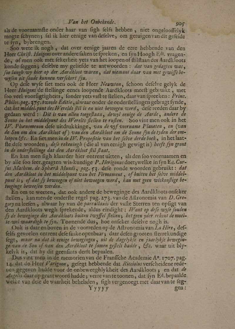 ' t Van het Onbekende. p0j- als de voornaamfte onder haar van figh felfs hebben , niet ongelooffelyk mogte fchynenj fal ik hier cenige vandefelve, om getuigen van dit gefeide te fyn, bybrengen. Soo wete ik nogh , dat over eenige jaaren de eere hebbende van den Heer Chrifi. Huigens over andere faken te fpreken, en fynHoogh E,dt. vragen¬ de, of men ook met fekerheit yets van het loopenofflilflaan des Aardkloots konde feggen* defelvc my geliefde te antwoorden : dat van gedagten was, foo langh wy hier op der Aardkloot waren, dat niemant daar van met gewijfebe- wyfen oit [oude kunnen verfekert fyn. Op defe wyfe fiet men ook de Heer Neuwlon, fchoon defelve gelyk de Heer Huigens de ftellinge eencs loopende Aardkloots meeft gebiuikt, met foo veel voorfigtigheits, fonderyets vafl te Hellen, daarvan fpreeken: Princ. Philos.pag. 37p. tweede Editie, alwaar onder de onderltellingen gebragt fynde, dat het middelpunt des Werelds Jiil is en niet bewogen werd, defe rceden daar by gedaan werd : Dit is van allen toegefiaan, dewyl eenige de Aarde, andere de Sonne in het middelpunt des IVerelts Jlellen te rujlen. Soo vint men ook in het IV. Phcenomenon defe uitdrukkinge, van de vyf voorname Planeten , en (van de Son om den Aardkloot of) van den Aardkloot om de Sonne fyndetyden der om* hopen &c. En fiet men in de IV. Propofitie van het felve derde boek, in het laat- He defe woorden j defe rekeningh (die al vaneenigh gewigtis) heeft fyngront in de onderfellinge dat den Aardkloot Jiil flaat. En kan men figh klaarder hier ontrent uitten, als den foo voornaamen en by alle foo feer.geagten wis-kundige P.Herigonus doet; welke in fyn Ed. C«r- fus Mathem. de Spheerd Mundi, pag. f$. defe ronde woorden gebruikt: dat den Aardkloot in het middelpunt van het Firmament, of buiten het felve middel- punt is-, of dat fy bewoogen of niet bewoogen werd, kan met geen wiskonftige be- tooginge beweefen werden. . En om te weeten, dat ook andere de beweginge des Aardkloots onfèker Hellen, kan men de onderfle regel pag. 273. van de AHronomia van D. Gre- na leefen , alwaar hy van de parrallaxis der vafle Sterren ten opfigt van den Aardkloots wegh fprekende, aldus eindight: Want op defe wyfe fouden fy de beweginge des Aardkloots buiten twyffel feilen j het geen y der erkent de moei¬ te wel waardigh te fyn. Tonnende dus, hoe onfeker defelve nogh is. Ook is daarenboven in de voorreden op de AHronomia v&nLa Hire, defi- felfs gevoelen ontrent defe faake openbaar j daar defen grooten fierrekundige fegt, maar na dat ik eenige bewegingen, uit de dagclykfe en jaarlykje bewegin¬ ge van de Son of van den Aardkloot te famen ge feil hadde , &c. waar uit bly- kelyk is, dat hy dit geenfints derft bepaalen. Dus vint men in de memorienvan de Franfiche Academie A°. 1707. pag. 14. dat de Heer Varignon, gefegt hebbende dat Ricciolus veiFchcidcnc rede¬ nen gegeven hadde voor de onbeweeghlykheit des Aardkloots j en dat de Angelis daar op geantwoord hadde j verre van te toonen, dat fyn E<f bepaalde welke van dele dewaarheit behelsden, figh vergenoegt met daar van te feg- Yyyyy gen: