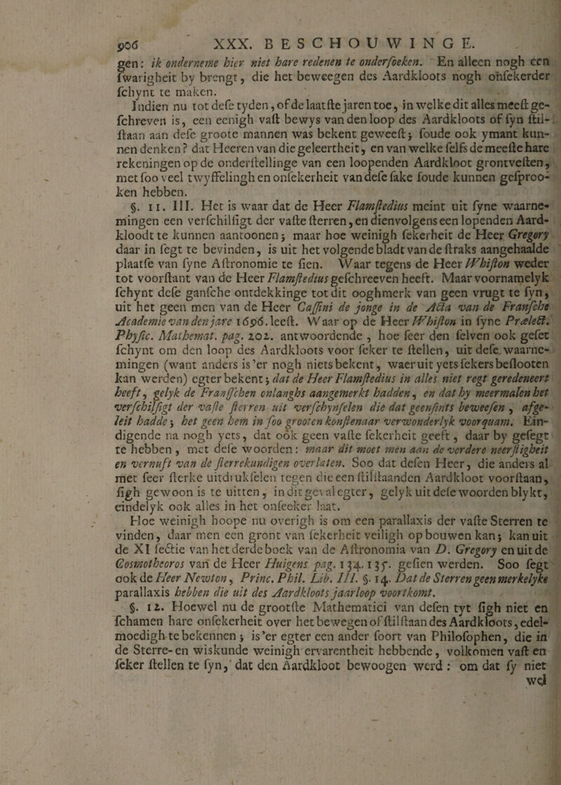 gen: ik onderneme hier niet hare redenen te onder[beken. En alleen nogh ccn fwarigheit by brengt, die het bevveegen des Aardkloots nogh ohfekerder fchynt te maken. Indien nu totdefe tyden,ofdelaatHejarentoe, in welke dit alles meeHge- fchreven is, een eenigh vafl bewys van den loop des Aardkloots of fyn ftil- Haan aan defe groote mannen was bekent geweeHj foude ook ymant kun¬ nen denken ? dat Heeren van die geleertheit, en van welke felfs de meeHe hare rekeningen op de onderHellinge van een loopenden Aardkloot grontvellen, met foo veel twyffelinghenonfekerheit van defe fake foude kunnen gefproo- ken hebben. §. ii. III. Het is waar dat de Heer Fiamjledius meint uit fyne waarne¬ mingen een verfchilligt der vaHe Herren, en dienvolgens een lopenden Aard- kloodtte kunnen aantoonenj maar hoe weinigh fekerheit de Heer Gregory daar in legt te bevinden, is uit het volgende bladt van de ftraks aangehaalde plaatfe van fyne AHronomie te fien. Waar tegens de Heer Whifton weder tot voorflant van de Heer Fiamjledius gefchreeven heeft. Maar voornamelyk fchynt defe ganfche ontdekkinge tot dit ooghmerk van geen vrugt te fyn, uit het geen men van de Heer Caffini de jonge in de Atta van de Franfche Academie van den jarc i<5p6. leeft. Waar op de Heer FPbiJlon in fyne Pueledt. Phyfic. Mathemat. pag. 101. antwoordende , hoe feer den felven ook gefet fchynt om den loop des Aardkloots voor fcker te Hellen, uit defe.waarne¬ mingen (want anders is’er nogh niets bekent, waeruit yetsfekersbeflooten kan werden) egter bekent j dat de Heer Fiamjledius in alles niet regt geredeneert heeft, gelyk de Franje hen onlanghs aangemerkt hadden, en dathy meermalen het verfchiïfigt der vafle jierren uit verfchynfelen die dat gcenfints beweefen , af ge- hit hadde^ het geen hem in foo gr ooien konftenaar verwonderlyk voorquam. Ein¬ digende na nogh yets, dat ook geen vatte fekerheit geeft, daar by gefegt te hebben , met defe woorden: maar dit moet men aan de verdere neerjligheit en vernuft van de fierrekundigen over laten. Soo dat defen Heer, die anders al met feer flerke uitdiukfelen tegen dieeen HilHaanden Aardkloot voorltaan, figh gewoon is te uitten, in dit geval egter, gelyk uit dde woorden bly kt, dndelyk ook alles in het onfeeker laat. Hoe weinigh boope nu overigh is om een parallaxis der vafle Sterren te vinden, daar men een gront van fekerheit veiligh op bouwen kan* kan uit de XI feótie van het derde bock van de Aitronomia van D. Gregory en uit de Gosmotheoros van de Heer Huigtns pag. 134. igy. gefien werden. Soo fegt ook de Fleer Nezvton, Princ.Phil. Lib. Hl. §. 14. Dat de Sterrengeenmerkelyke parallaxis hebben die uit des Aardkloots jaarloop voortkomt. §. i l. Hoewel nu de grootfte Mathematici van defen tyt figh niet en fchamen hare onfekerheit over het bewegen of ftilflaan des Aardkloots, edel- moedigh te bekennen j is’er egter een ander foort van Philofophen, die in de Sterre-en wiskunde weinigh ervarentheit hebbende, volkomen vaft en feker Hellen te fyn, dat den Aardkloot bewoogen werd : om dat fy niet