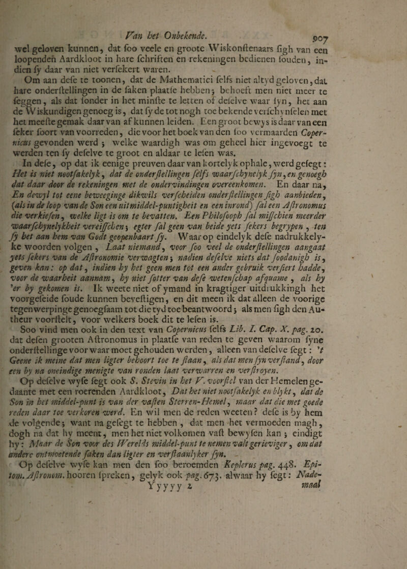 wel geloven kunnen, dat foo veele en groote Wiskonfienaars figh van een loopenden Aardkloot in hare fchriften en rekeningen bedienen fouden , in¬ dien fy daar van met verfekert waren. Om aan defe te toonen, dat de Mathematici felfs nietaltydgeloven,dat hare onderftellingen in de (aken plaatie hebben, behoeft men niet meer te feggen, als dat ionder in het minlle te letten of delelve waar lyn, het aan de Wiskundigen genoeg is, datfydetotnogh toe bekende vei fch vnfelen met het meefte gemak daarvan af kunnen leiden. Een groot bcwys is daar van een leker lbort van voorreden, die voor het boek van den foo vermaarden Coper- nicus gevonden werd j welke waardigh was om geheel hier ingevoegt te werden ten fy defelve te groot en aldaar te leien was. In defe, op dat ik eenige preuven daar van kortelyk ophale, werd gefegt: Het is niet neotfakelyk, dat de onderfiellingen felfs waarfchyneiyk fyn, en genoegh dat daar door de rekeningen met de ondervindingen overeenkomen. En daar na, En devoyl tot eene beweeginge dikwijs verfcheiden onder fiellingen figh aanbieden, {als in de loop van de Son een uit middel-puntigheit en een inrond) fal een Aftrommus die verkiefen, welke ligt is om te bevatten. Een Philofooph fal mifjehien meerder waarfchynelykheit vereijfchen} egter fal geen van beide yets fekers begrypen , ten fy bet aan hem van Goclt geopenbaart fy. Waarop eindelyk defe nadrukkely- ke woorden volgen , Laat niemand, voor foo veel de onderfiellingen aangaat yets fekers van de Afironomie verwagten 5 nadien defelve niets dat Joodanigh is, geven kan: op dat, indien hy het geen men tot een ander gebruik ver fier t hadde, voor de waarheit aannam, hy niet fotter van defe wetenfehap afquame , als hy ’er by gekomen is. Ik weete niet of ymand in kragtiger uitdrukkingh het voorgeleide foude kunnen beveiligen, en dit meen ik dat alleen de voorige tegenwerpinge genoegfaam tot die tyd toe beantwoord 5 als men figh den Au- theur voorflelt, voor welkers boek dit te lefen is. Soo vind men ook in den text van Copernicus felfs Lib. I. Cap. X. pag. zo. dat defen grooten Aflronomus in plaatfe van reden te geven waarom fyne onderftellinge voor waar moet gehouden werden, alleen van defelve fegt: ’/ Geene ik meme dat men ligicr behoort toe te ft aan, als dat men fyn verftand, door een by na oneindige menigte van ronden laat verwarren en verflroyen. Óp defelve wyfe fegt ook S. Stevin in het V. voorfiel van der Hemelen ge¬ daante met een roerenden Aardkloot, Dat het niet nootfakelyk enblykt, dat de Son in bet middelpunt is van der vaflen Sterren- Hemel, maar dat die met goede reden daar toe verkoren werd. En wil men de reden wccten? defe is by hem de volgende 5 want na gefegt te hebben , dat men het vermoeden magh, dogh na dat hy meent, men het niet volkomen vafl bewyfen kan j eindigt hy: Maar de Son voor des fVerelds middel-punt ie nemen valt gerïeviger, omdat andere ontmoetende faken dan lïgter en verftaanlyker fyn. Op defelve wyfe kan men den foo beroemden Keplerus pag. 448. Epi- iom. Aflromm. hooren (preken, gelyk ook pag.6ji. alwaar hy fegt: Nadc- Y y y y y z maal