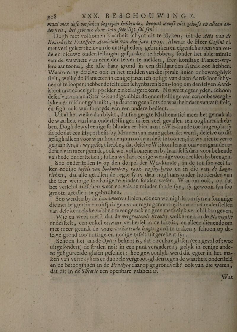 maal men defe oor faken begrepen hebbende, hoewel menfe niet gelooft en alleen on¬ der feit , het gebruik daar van feer ligt fal fyn'. Dogh met volkomen klaarheit fchynt dit te blyken, uit de Jiïa van de Koninklyke Franfjche Academie van den jare 170 p. Alwaar de Heer Ca fint na met veel geleertheit van de nuttigheden, gebruiken en eigenfehappen van ou¬ de en nieuwe onderitellingen gefproken te hebben, Tonder het alderminde van de waarheit van eene der ielver te melden , feer kondige Planeet-wy- fers aantoond j die alle haar grond in een llililaanden Aardkloot hebben. Waarom hy defelve ook in het midden van die fpirale linien onbeweeghlyk Helt, welke de Planeeten in eenige jaren ten opligt van defen Aardkloot fchy- ncn af te loopenrhebbende felfs den Tchynbaren Sons-loop om den felven Aard¬ kloot met eenen gellippelden cirkelafgetekent. Nu weet egter yder, fchoon defen voornamen Sterre- kundige alhier de onderftellinge van een onbeweegh- lyken Aardkloot gebruikt, hy daarom geenfints de waarheit daar van vaft Helt, en figh ook wel fomtyds van een andere bedient. Uit al het welke dan blykt, dat foo geagte Mathematici meer het gemak als de waarheit van haar onderitellingen in feer veel gevallen ten ooghmerk-heb¬ ben. Dogh dewyl eenige fo blinden eerbied aan de Wis-kunde toedragen,dat fy liende dat een Hypothefls by Mannen van name gebruikt werd, defelve op dit gefagh alleen voor waar houdenjom ook aan defe te toonen,dat wy niet te verre gegaan iy n,als wy gefegt hebbe, dat defelve Wiskonltenaar om voorgaande re¬ denen van meer gemak, ook wel volkomene en by haar felfs daar voor bekende valshede onderliellen > Tullen wy hier eenige weinige voorbeelden b> brengen. Soo onderitellen fy op den dorpel der Wis-kunde, in de tot foo veel fa¬ ken nodige tafels van hoekmaten, raak- en fny-lynen en in die van de Loga- rithmi, dat alle getallen de regte fyn 5 daar noghtans onder honderden van die feer weinige foodanige te vinden fouden vvefen. Waarom ook, op dat het verlchil tuflehen waar en vals te minder foude fyn, fy gewoon fyn foo groote getallen te gebruiken. Soo werden by de Landmeet er s linien, die een weinigh krom fyn en fommige die met bogten in en unfpringen,voor regte genomen;als maar het onderdeden van defe kennelyke valsheit meer gemak en geen merkelyk verlchil kangeven. Wie en weet niet? dat de vergrootende Breedte welke men in de Navigatie onderdek, een enkel onwaar verfierfel in de fake is* en alleen dienende orn met meer gemak de ware verkortende lengte goed te maken 5 fchoon op de¬ felve grond foo nuttige en nodige tafels uitgerekent fyn. Schoon het aan de Optici bekent is, dat circulare glafen (een geval of twee uitgefondert) de dralen noit in een punt vergaderen j gelyk in eenige ande¬ re gefigureerde glafen gefchiet: hoe gewoonlyk werd dit egter in het ma¬ ken van verreky kers en dubbele vergroot-glafen tegen de waarheit onderftcld en de betoogingen in de Praclycq daar op gegrondved ? ook van die wetend dat dit in de Fheorie een openbare valsheit is. Wat *■ w V