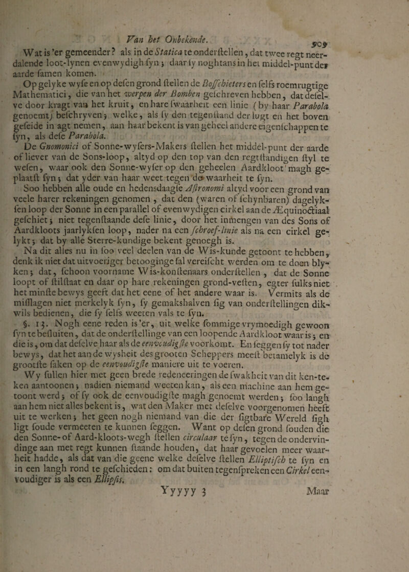 Wat is ’er gemeender ? als ip de Statica te onderzeilen, dat twee re<n neer¬ dalende loot-lynen evenwydigh fyn > daar iy noghtansin het middel-puntde» aarde famen komen. Op gely ke wyfe en op delen grond Zeilen de Bojfchieters en felfs roemrugtige Mathematici, die van het werpen der Bomben gelchreven hebben, datdefd- ve door kragt vat» het kruit, en hare fwaarheit een linie (by haar Parabola, genoemt; befchryven* welke, als (y den tegenZand derlugt en het boven geleide in agt nemen, aan haar bekent is van geheel andere eigenschappen te iyn, als defe Parabola. De Gnomonici of Sonne-wyfers-Makers Zeilen het middel-punt der aarde of liever van de Sons-loop, altyd op den top van den regtZandigen Zyl te welen, waar ook den Sonne-wyfer op den geheelen Aardkloot' magh ge- plaatZ fyn; dat yder van haar weet tegen do waarheit te fyn. Soo hebben alle oude en hedensdaagle sljhonomi altyd vooreen grond van veele hater rekeningen genomen , dat den (waren of ichynbarcn) dagelyk- lenloop derSonne in een parallel of even wydigen cirkel aan de ^Equinoctiaal gefchietj niet tegenZaande defe linie, door het inmengen van des Sons of Aardkloots jaarlykfen loop, nader na een fchroef-linie als na een cirkel ge- lykt j dat by alle Sterre-kundige bekent genoegh is. Na dit alles nu in lbo veel deelen van de Wis-kunde getoont te hebben, denk ik niet dat uitvoeriger betoogingefal vereifcht werden om te doen bly- kenj dat, fchoon voorname Wis-konZenaars onderZellen , dat de Sonne loopt of ZilZaat en daar op hare rekeningen grond-veZen, egter fulksniet het minZe bewys geeft dat het eene of het andere waar is. Vermits als de milZagen niet merkelyk fyn, fy gemakshalven Zg van onderZellingen dik- wils bedienen, die fy felfs weeten vals te fyn. §. 13. Nogh eene reden is’er, uit welke fommige vrymoedigh gewoon fyn tebefluiten, dat de onderZcllinge van een loopende Aardkloot waar is * en die is, om dat defelve haar ais de eenvcudigfle voorkomt. En leggen fy tot nader bewys, dat het aan de wysheit desgrooten Scheppers mceZ betamelyk is de grootlle faken op de eenvoudigfle maniere uit te voeren. Wy fullen hier met geen brede redeneeringendefwakheit van dit ken-te- ken aantooneiii nadien niemand weeten kan, als een machine aan hem ge¬ toont werd j of fy ook de eenvoudigZe magh genoemt werden j foo langli aan hem niet alles bekent is, wat den Maker me: defelve voorgenomen heeft uit te werken j het geen nogh niemand van die der ligtbare Wereld figh ligt foude vermeeten te kunnen feggen. Want op delen grond fouden die den Sonne-of Aard-kloots-wegh Zeilen circulaar tefyn, tegen de ondervin- dingeaan met regt kunnen Zaande houden, dat haar gevoelen meer waar- heit hadde, als dat van die gcene welke defelve Zeilen Elliptifch te lyn en in een langh rond te gefchieden: om dat buiten tegenfpreken een Cirkel een¬ voudiger is als een Ellipfis, Yyyyy 3 Maar