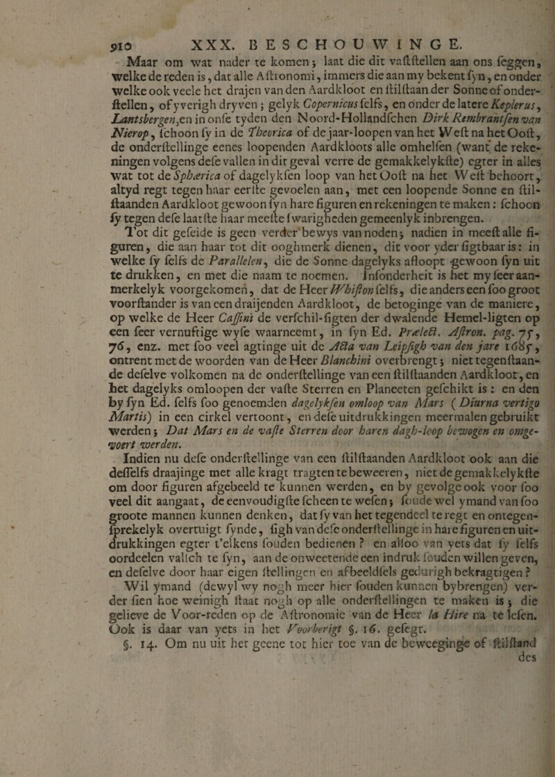 Maar om wat nader te komen 5 laat die dit vaftftellen aan ons leggen, welke de reden is, dat alle A fti onomi, immers die aan my bekent fyn, en onder welke ook veele het drajen van den Aardkloot en ftilftaan der Sonne of onder- ftellen, of yverigh dry ven; gelyk Copernicus fclfs, en onder de latere Keplerus, Lantsbergen^n in onfe tyden den Noord-Hollandfchen Dirk Rembrantfen van Nier op, fc hoon fy in de ïbeorica of dejaar-loopen van het Weft na het Ooit, de onderftellinge eenes loopenden Aardkloots alle omhelfen (want de reke¬ ningen volgens defe vallen in dit geval verre de gemakkelykfte) egter in alles wat tot de Spbarica of dagelykfen loop van het Ooft na het Weft behoort, altyd regt tegen haar eerfte gevoelen aan, met een loopende Sonne en ftil- ftaanden Aardkloot gewoon fyn hare figuren en rekeningen te maken: fchocn fy tegen defe laatfte haar meefte fvvarigheden gemeenlyk inbrengen. Tot dit gefeide is geen verder bewys van noden j nadien in meeftalie fi¬ guren, die aan haar tot dit ooghmerk dienen, dit voor yder figtbaaris: in welke fy felfs de Parallelen, die de Sonne dagelyks afloopt gewoon fyn uit te drukken, en met die naam te noemen. Jnfonderheit is het myfêeraan- merkelyk voorgekomeh, dat de Heer M/hijlon felfs, die anders een foo groot voorftander is vaneendraijenden Aardkloot, de betoginge van de maniere, op welke de Heer Cajfini de verfchil-figten der dwalende Hemel-ligten op een feer vernuftige wyfe waarneemt, in fyn Ed. l>r<eleft. AJïron. pag. 75*, enz. met foo veel agtinge uit de Aiïa van Leipfigh van den jare ió8f, ontrent met de woorden van de Heer Blanchini overbrengt j niet tegenftaan- de defelve volkomen na de onderftellinge van een ftilftaanden Aardkloot, en het dagelyks omloopen der vafte Sterren en Planeeten gefchikt is : en den by fyn Ed. felfs foo genoemden dagelykfen omloop van Mars ( Diurna vertigo Martis) in een cirkel vertoont, en defe uitdrukkingen meermalen gebruikt werden} Dat Mars en de vafle Sterren door haren dagh-loop bewogen en omge- yoert werden. Indien nu defe onderftellinge van een ftilftaanden Aardkloot ook aan die deflelfs draajinge met alle kragt tragtentebeweeren, niet degemakkelykfte om door figuren afgebeeld te kunnen werden, en by gevolge ook voor foo veel dit aangaat, de eenvoudigfte fcheen te wefen} foude wel y mand van foo groote mannen kunnen denken, datfy van het tegendeel te regt enontegen- fprekelyk overtuigt fynde, figh van defe onderftellinge in hare figuren en uit¬ drukkingen egter t’elkens fouden bedienen ? en alloo van yets dat fy felfs oordeelen vallch te fyn, aan de onweetende een indruk fouden willen geven, en defelve door haar eigen Hellingen en afbeeldfels geclurigh bekragtigen ? Wil ymand (dewyl wy nogh meer hier fouden kunnen bybrengen) ver¬ der fien hoe weinigh ftaat nogb op alle onderftellingen te maken is} die gelieve de Voor-reden op de Aftronomie van de Heer la Hire na te lefcn. Ook is daar van yets in het Foorberigt §. 16. gefegt. §. 14. Om nu uit her gcene tot hier toe van dc beweeginge of ftilftand des