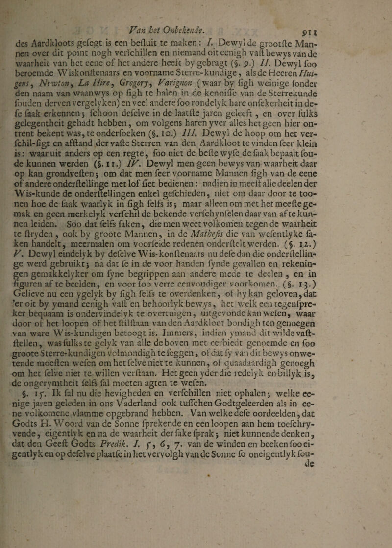des Aardldoots gefegt is een befluit te maken: I. Dewyl de grootfte Man¬ nen over dit point nogh verfchillen en niemand oiteenigh valt bewys van de waarheit van het cene of het andere heeft by gebragt (§. p.) II. Dewyl foo beroemde Wiskonitenaars en voorname Sterre-kundige, als de Heeren//«*’• geus ^ Newton, La Hire, Gregory, Varïgmr. (waar by hgh weinige fondcr den naam van waanwys op ftgh te halen in de kennifle van de Sterrekundc fouden derven vergelyken) en veel andere foo rondelyk hare onfekerheit in de- fe faak erkennen j fchoon defelve in de laatfte jaren gekeft , en over fulks gelegentheit gehadt hebben, om volgens haren yver alles het geen hier on¬ trent bekent was, te onderfoeken (§, io.) III. Dewyl de hoop om het ver- fchil-figt en afftand der valle Sterren van den Aardkloot te vinden feer klein is: waaruit anders op een regte, foo niet de bede wyfe de faak bepaalt fou- de kunnen werden (§. 11.) IV. Dewyl men geen bewys van waarheit daar op kan grondveften$ om dat men feer voorname Mannen ligh van de eene of andere onderftellinge met lof het bedienen: nadien in meed alle deelen der Wis-kunde de onderftellingen enkel gefchieden, niet om daar door te too- nen hoe de faak waarlyk in hgh felfs is* maar alleen om met het meeftege¬ mak en geen merkelyk verfchilde bekende verfchynfélen daar van af te kun¬ nen leiden. Soo dat felfs faken, die men weet volkomen tegen de waarheit te ftryden , ook by groote Mannen, in de Mathejis die van wefentlyke fa¬ ken handelt, meermalen om voorfeide redenen onder helt werden. ($. 12.) V. Dewyl eindelyk by defelve Wis*konftenaars nu defe dan die onderftellin¬ ge werd gebruikt 5 na dat fe in de voor handen fynde gevallen en rekenin¬ gen gemakkelyker om fyne begrippen aan andere mede te deelen , en in figuren af te beelden, en voor foo verre eenvoudiger voorkomen. (§. 13.) Gelieve nu een ygelyk by hgh felfs te overdenken, of hykan geloven,dat ’er oit by ymand eenigh vaft en behoorlyk bewys, het welk een tegenfpre- ker bequaam is ondervindelyk te overruigen, uirgevonde kan wefen, waar door of het loopen of het ïlilftaan van den Aardkloot bondigh ten genoegen van ware Wis-kundigen betoogt is. Immers, indien ymand dit wilde vaft- ftellen, was fulks te gelyk van alle de boven met cerbiedt genoemde en foo groote Sterre-kundigen volmondigh te feggen, of dat fy van dit bewys onwe¬ tende moeften wefen om het felve niet te kunnen, of quaadaardigh genoegh om het felve niet te willen verdaan. Hetgeenyderdie redelyk enbillyk is, de ongerymtheit felfs fal moeten agten te wefen. §. i y. Ik fal nu die hevigheden en verfchillen niet ophalen j welke ee- nige jaren geleden in ons Vaderland ook tuftchen Godtgeleerden als in ee¬ ne volkomene vlamme cpgebrand hebben. Van welke defe oordeelden, dat Godts H. Woord van de Sonne fprekende en een loopen aan hem toefchry- vende, eigentlyk en na de waarheit der fake fprak j niet kunnende denken, dat den Geeft Godts Predik. I. y, 6, 7. van de winden en beeken foo ei¬ gentlyk en op defelve plaatle in het vervolgh van de Sonne fo oneigently k fou-