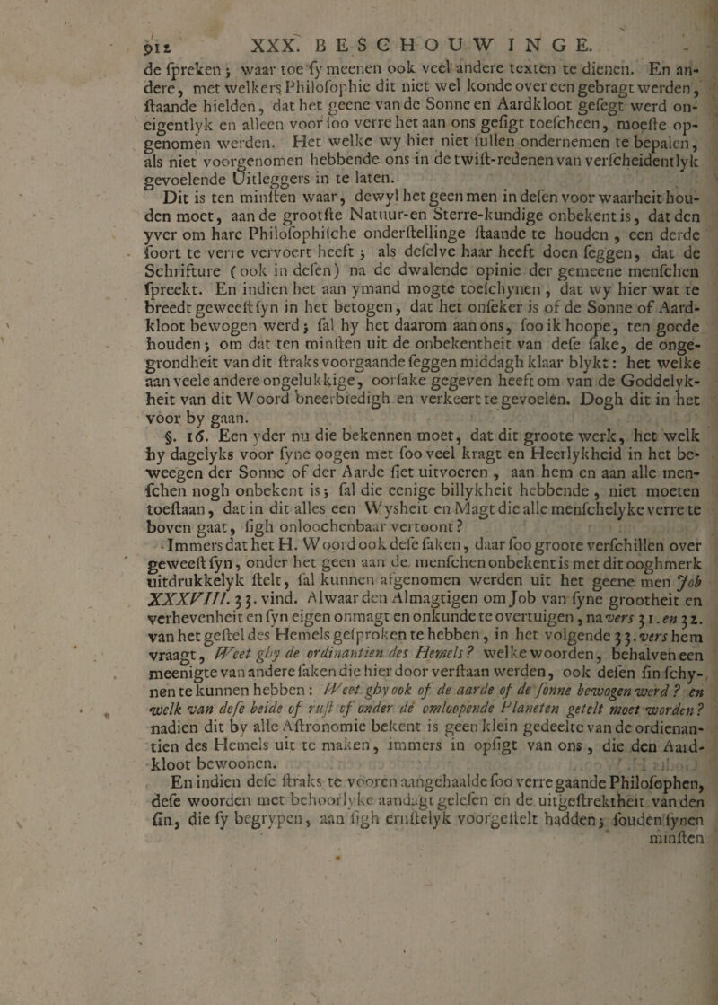 de fpreken j waar toefy meenen ook veel andere texten te dienen. En an¬ dere , met welker? Philolophie dit niet wel konde over een gebragt werden, ftaande hielden, dat het geene van de Sonneen Aardkloot gefegt werd on- eigentlyk en alleen voorioo verre het aan ons geligt toefcheen, moefte op- genomên werden. Het welke wy hier niet killen ondernemen te bepalen, als niet voorgenomen hebbende ons in de twift-redenen van verfcheidentlyk gevoelende Uitleggers in te laten. Dit is ten miniten waar, dewyl het geen men in defen voor waarheit hou¬ den moet, aan de grootfte Natuur-en Sterre-kundige onbekentis, dat den yver om hare Philofophiiche onderftellinge kaande te houden , een derde Soort te verre vervoert heeft j als defelve haar heeft doen leggen, dat de Schrifture (ook in defen) na de dwalende opinie der gemeene menfehen (preekt. En indien het aan ymand mogte toelchynen , dat wy hier wat te breedt ge wee ft (yn in het betogen, dat het onfeker is of de Sonne of Aard¬ kloot bewogen werd > fal hy het daarom aan ons, fooikhoope, ten goede houden* om dat ten minden uit de onbekentheit van defe fake, de onge- grondheit van dit ftraks voorgaande feggen middagh klaar blykt: het welke aan vcele andere ongelukkige, oorfake gegeven heeft om van de Goddclyk- heit van dit Woord bneerbiedigh en verkeert te gevoelen. Dogh dit in het voor by gaan. §. 16. Een yder nu die bekennen moet, dat dit groote werk, het welk hy dagelyks voor fyne pogen met foo veel kragt en Heerlykheid in het be* weegen der Sonne of der Aarde liet uit voeren , aan hem en aan alle tnen- fchen nogh onbekent is j fal die eenige billykheit hebbende , niet moeten toeftaan, dat in dit alles een Wysheit en Magt die alle menfchelyke verre te boven gaat, ligh onloochenbaar vertoont? - Immers dat het H. Woord ook defe faken, daar foo groote verfchillen over geweeftfyn, onder het geen aan de menfehen onbekent is met dit ooghmerk uitdrukkelyk ftelt, fal kunnen afgenomen werden uit het geene men Job XXXPIIl. 3 3. vind. Alwaar den Almagtigen om Job van fyne grootheit en verhevenheit en fyn eigen onmagt en onkunde te overtuigen , na vers 31. en 3 z. vanhetgefteldes Hemels gelproken te hebben, in het volgende 3 3. vers hem vraagt, Weet ghy de ordinantiën des Hemels? welke woorden, behalveneen meenigte van andere laken die hierdoor verftaan werden, ook defen finfehy- nen te kunnen hebben : fVeet ghy ook of de aarde of de fonne bewogen werd ? en welk van defe beide of ruft cf onder de omkopende Planeten getelt moet worden ? nadien dit by alle Aftronomie bekent is geen klein gedeelte van de ordienan- tien des Hemels uit te maken, immers in opligt van ons, die den Aard¬ kloot bevvoonen. ' 1 ;.! . En indien defe ftraks te vooren nangchaaldefoo verregaande Philofophen, defe woorden met behoorlvke aandagt gelden en de uitgeftrektheit van den fin, die fy begrypen, aan ftgh ernftelyk voorgeitelt hadden 5 foudenlynen minften