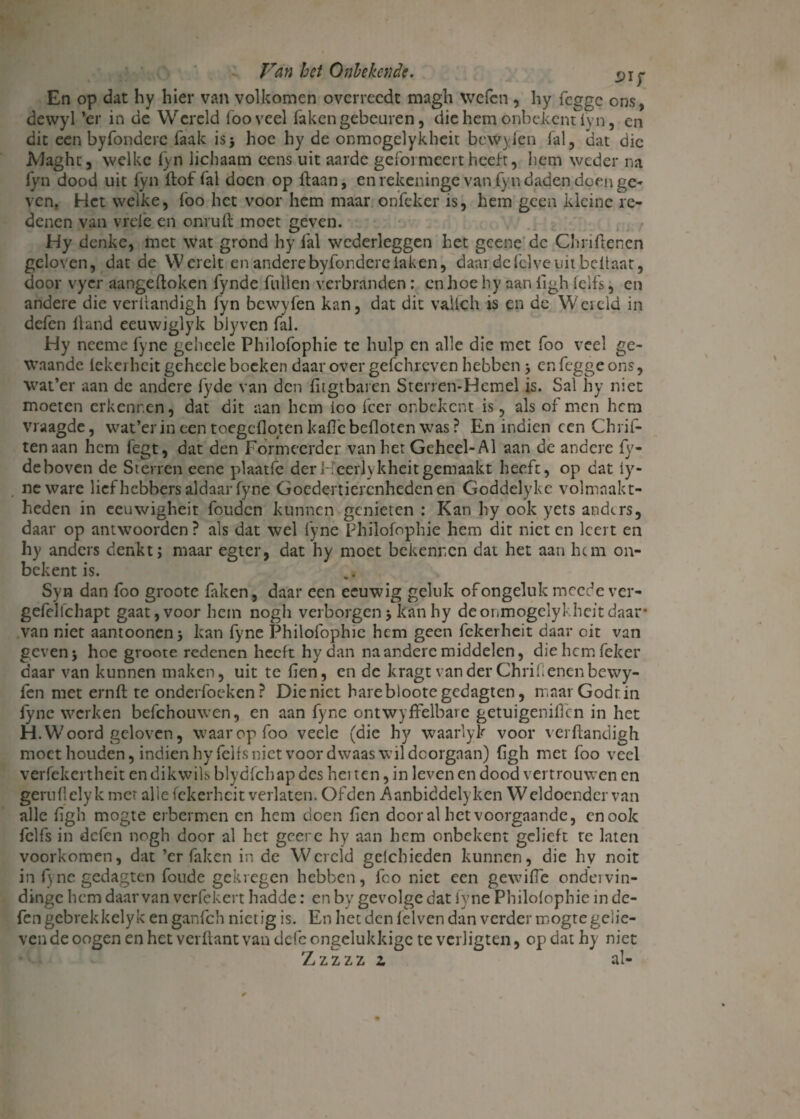 i>if En op dat hy hier van volkomen overreedc magh welen , hy fegge ons, dewyl ’er in de Wereld fooveel faken gebeuren, diehetijonbekcntlyn, en dit een byfonderc laak is j hoe hy de onmogelykheit bewvien fal, dat die jVJaght, welke fyn lichaam eens uit aarde gcfoi meert heeft, hem weder na lyn dood uit fyn ftof fal doen op Haan, en rekeninge van fyn daden doen ge¬ ven. Het welke, foo het voor hem maar onfeker is, hem geen kleine re¬ denen van vrefe en onruft moet geven. Hy denke, met wat grond hy fal wederleggen het gcene dc Chnfiencn geloven, dat de Werelt en andere byfonderc laken, daardefclveuitbdtaat, door vycr aangeftoken fynde fullen verbranden : en hoe hy aan iigh felfs, en andere die verliandigh fyn bewyfen kan, dat dit vallch is en dc Wereld in defen lland eeuwiglyk blyven fal. Hy neeme fyne geheele Philofophie te hulp en alle die met foo veel ge¬ waande lekei heit geheele boeken daar over gefchrcven hebben j en fegge ons, wat’er aan de andere fyde van den fngtbaren Sterren-Hemel is. Sal hy niet moeten erkennen, dat dit aan hem ioo feer onbekent is, als of men hem vraagde, wat’er in een toegefloten kalle befloten was ? En indien een Chrif- tenaan hem fegt, dat den Formeerder van het Geheel-Al aan de andere fy- deboven de Sterren eene plaatfe derKcerlykheitgemaakt heeft, op dat ly- neware liefhebbers aldaar fyne Goedertierenheden en Goddelyke volmaakt¬ heden in ceuwigheit fouden kunnen genieten : Kan hy ook yets andtrs, daar op antwoorden? ais dat wel fyne Philofophie hem dit niet en leert en hy anders denkt; maar egter, dat hy moet bekennen dat het aan hem on¬ bekent is. Syn dan foo groote faken, daar een eeuwig geluk of ongeluk moede ver- gefcllchapt gaat, voor hem nogh verborgen; kan hy deonmogelykhdtdaar* van niet aantoonen; kan fyne Philofophie hem geen fckerheit daar oit van geven} hoe groote redenen heeft hydan na andere middelen, diehemfeker daar van kunnen maken, uit te Hen, en dc kragt van der Chrifl enen bewy¬ fen met ernft te onderfoeken? Dieniet hare bloote gedagten, maar Godtin fyne werken befchouwen, en aan fyne ontwyffelbare getuigenillcn in het H.Woord geloven, waarop foo vecle (die hy waarlyk voor verftandigh moet houden, indien hy felfs niet voor dwaas wil doorgaan) (igh met foo veel verfekertheit en dikwils blydfchap des hei ten, in leven en dood vertrouwen cn geru 11 ely k met alie fckerheit verlaten. Ofden Aanbiddelyken Weldoender van alle figh mogte erbermen cn hem doen Hen door al het voorgaande, cnook felfs in defen nogh door al het geerc hy aan hem onbekent gelieft te laten voorkomen, dat ’er faken in de Wereld gefchieden kunnen, die hv noit in fyne gedagten foude gekregen hebben, fco niet een gewifle ondeivin- dinge hem daarvan verfekert hadde: en by gevolge dat fyne Philofophie in de¬ fen gebrekkelyk enganfeh nietig is. En hecdcnlelvendan verder mogte gelie¬ ven de oogen en het verftant van defc ongelukkige teverligten, opdat hy niet Zzzzz i al-