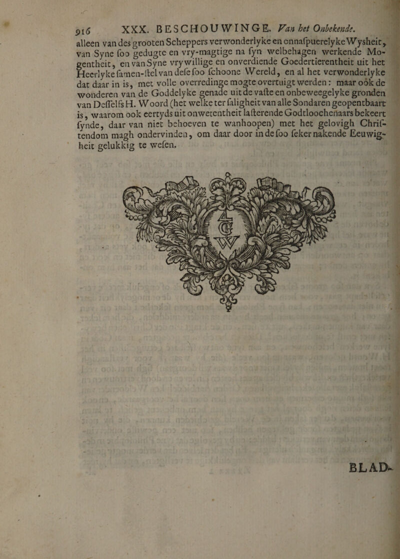 5>i6 XXX. BESCHOUWING E. Van het Onbekende. alleen van des grooten Scheppers verwonderlyke en cnnafpuerelykeWysheit, van Syne foo gedugte en vry-magtige na fyn welbehagen werkende Mo- gentheit, en van Syne vry willige en onverdiende Goedertierentheit uit het Heerlykefarnen-Itelvandefefoo fchoone Wereld, en al het verwonderlyke dat daar in is, met volle overredinge mogte overtuigt werden: maar oók de wonderen van de Goddelyke genade uit de vafte en onbeweegelyke gronden van Deflelfs H. Woord (het welke ter faligheit van alle Sondaren geopentbaart is, waarom ook eertydsuitonwetentheit lafterendeGodtloochenaars bekeert fynde, daarvan niet behoeven te wanhoopen) met het gelovigh Chrif- tendom magh ondervinden, om daar door indefoo fekernakende Eeuwig* heit gelukkig te welen, BLAD-