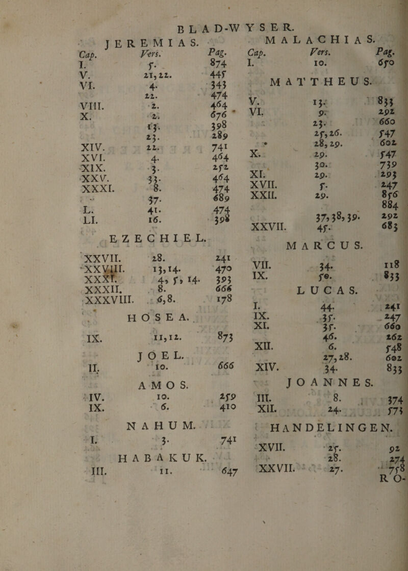 T E R E M I A S. • . ■ ” Cap. I. Vers. Pag. r- - 874 V. 21,11. 44f VI. 4- 343 22. 474 VIII. 2. 464 X. 2. ó76 • *1- 398 23. 289 XIV. 12. 741 XVI. 4- 464 XIX. 3- 2f2 XXV. 35- 4^4 XXXI. 8. 474 . 37- €89 L. 41. 474 LI. 16. 398 EZECHIEL. XXVII. 28. 241 XXVIII. xxxt. 13,14. 4, r> 14- 470 3P3 XXXII. .• 8. 666 XXXVIII. 4,8. 178 H Ö S E A. IX. 11,12. 873 1 - JOEL. II. * 10. 666 A M O S. IV. 10. lf9 IX. 5. 410 N A H U M. i- ' I. 3- 741 H A B A K U K. . . ..t III. 11. <547 MAL A C H I A S. Cap. Vers. I. 10. MAT T H E U S. V. *3- 833 VL P* 292 23. 2f, 2(5. ƒ47 ♦ 283 29. 602 X. 29. ƒ47 30. 739 XI. 2P- 19 3 XVII. r *47 XXII. 29. 8f6 884 37.38, 3»- 292 XXVII. 4f- 683 M A R C U S. VII. 34» 118 IX. ƒ0. 833 L ÜCAS. . y. ! I. 44- *4i IX. .3 ƒ• *47 XI. 3f* .* 660 45. 162 XII. 6. f48 27,28. 6oz XIV. 34- 833 J O A N N E S. III. 8. , 4 374 XII. 24. . ƒ73 HANDELINGEN. • * ? .T* * 1 .1 XVII. *r- 92 'j f* 28. 274 XXVII. 27.  7f8 R O- \