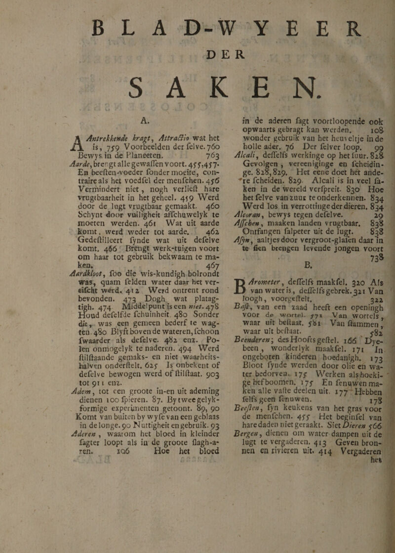 V. i • y -• 1 DER S A K E N. A. AAntrekkertde kragt, Attratfio wat het is» 7 ƒ9 Voorbeelden der felve.760 Bewys in de Planeeten. 763 Aarde, brengt allegewafien voort. 45’5',457- En beeften-voeder Tonder moeite, con¬ traire als het voedfel der menfehen. 4 ƒ6 Vermindert niet, nogh verlieft hare vrugtbaarheit in het geheel. 459 Werd door de lugt vrugtbaar gemaakt. 460 Schynt door vuiligheit affchuwelyk te moeten werden. 461 Wat uit aarde komt, werd weder tot aarde. 462 Gedeftilleert fynde wat uit defelve komt. 4Ó6 Brengt werk-tuigen voort om haar tot gebruik bekwaam te ma¬ ken. - 467 Aardkloot, foo die wis-kundigh bolrondt was, quam Telden water daar het ver- eifcht werd. 412 Werd ontrent rond bevonden. 473 Dogh wat platag- tigh. 474 Middelpunt is een niet. 478 Houd deTelfde Tchuinheit 480 Sonder dit, was een gemeen bederf te wag- ten 480 Blyft bóven de wateren, Tchoon fwaarder als defelve. 482 enz. Po¬ len onmogelyk tenaderen. 494 Werd ftilftaandc gemaks- en niet waarheits- halven onderdek, 61$ Is onbekent of defelve bewogen werd of dildaat. 903 tot 911 enz. Adem, tot een groote in-en uit ademing dienen toofpieren. 87. Bytweegelyk- formige experimenten getoont. 89, 90 Komt van buiten by wyfe van een geblaas in delonge. 90 Nuttigheden gebruik. 93 Aderen , waarom het bloed in kleinder fagter loopt als in de groote flagh-a- ren. iq6 Hoe het bloed ' * ' .. _ . I' in de aderen fagt voortloopende ook opwaarts gebragt kan werden. 108- wonder gebruik van het heuveltje inde holle ader. 70 Der felver loop. 99 Alcali, deftelfs werkinge op hetluur. 828 Gevolgen , vereeniginge en fcheidin* ge. 828,829, Het eene doet het ande¬ re fcheiden. 829. Alcali is in veel fa¬ ken in de wereld verfpreit. 830 Hoe het felve van zuur te onderkennen. 834 Werd los in verrottinge der dieren, 834 Alcoran, bewys tegen defelve. 29 AJJ'cben, maaken landen vrugtbaar. 838 Ontfangen falpeter uit de lugt. 838 Afyn, aaltjes door vergroot-glafen daar in te fien brengen levende jongen voort BArometer, deftelfs maak fel. 320 Afs van water is, defteJfs gebrek. 321 Van loogh, voorgeftelt. ' 322 Ba/ly van een zaad heeft een openingh voor de wortel. 5-71 Van wortels, waar uit beftaat. ybi Van Hammen , waar uit beftaat. Beenderen; desHooftsgeftel. 166 Dye- been , wmnderlyk maakfel. 171 Jn ongeboren kinderen hoedanigh. 173 Bloot fynde werden door olie en wa¬ ter bedorven. 17/ Werken alshoeki- ' gehefboomen. 175- En fenuwen ma¬ ken alle vafte deelen uit. 177 Hebben felfs geen fenuwen. jyg Beejlen, fyn keukens van het gras voor de menfehen. 45-5- Het beginfel van hare daden niet geraakt. Siet Dieren $66 Bergen, dienen om water dampen uit de lugt te vergaderen. 413 Geven bron¬ nen en rivieren uit. 414 Vergaderen hefe