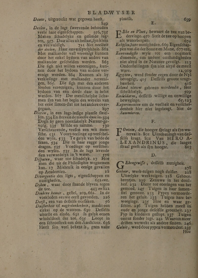 Dauw, uïtgerookt wat gegeven heeft. 849 Deden, in de Iugt fwervende behouden veele hare eigenfchappen. 356,735* Maken fchadelyke en gefonde lug- ten. 357. Daar alles uit bellaar,fyn klein en veelvuldigh. 7x1 Siet veelbeit der deden. Haar onverllytelykheit. 862 Met malkander vaft vereenigt kunnen door het enkel bydoen van andere van malkander gefcheiden werden. 863 Die iigh niet willen vereenigen, kun¬ nen door het bydoen van andere ver¬ eenigt werden. 864 Kunnen als by verkidïnge met malkander vereeni¬ gen. 86y. Die figh met den anderen iöuden vereenigen, kunnen door het bydoen van een derde daar in belet werden. 867 Der menfchelyke licha¬ men fyn van het begin des werelts van het eene famen-flel tot het andere over¬ gegaan. 897 Dieren, in een lugt-ledige plaatfe fwel- Jen. 334 En ftervendemedledaarin.334 Dogh by geen nootfakelyk Natuur*ge- volg. 335' Wilde en tamme. 530 Verfcheurende, vrefen een wit men- fche. 531 Voort-teelinge opverfchei- den wyfe. 533 Te gelyk van beidede fexen. 534 Die in haar rugge jonge ' dragen, y3y Voedinge op verfchei- den wyfen. 535- In de lugt levende hen verwardelyk in ’t water. yyó Difputen, waar toe fchadelyk. 17 Hoe men die uit de Philofophie wegnemen kan. 17 Misbruik in eenige gevallen op Academiën. 18 Divergentie des ligts , eigenfehappen en nuttigheden. 65-2 enz. Dyken , waar door ftaande blyven tegen de ïee. 443^822 Donkere kamer , geitel. 209,662. In de voorleden eeuwre eerft gevonden. 226 Dorfti een van deilelfs oorfaken. y6 Duijierheit of nagt-donkerbdt, maakt een cirkel op de wateren. 630 Deilelfs uiterfte en einde. 631 Is gelyk eenen windeldoek der 2.ee. 635 Loopt in een fchroeftrek om den Aardkloot. 636 Heeft lbo veel bekent is, geen vatte plaatfe. 639 E. EBbe en Vloet, bewaart de 2ee vanbe- dervinge.4yo Stelt de zee op hoopen als waterbergen. 674 Edipfen,hare nuttigheden. 669 Eigenfehap¬ pen van die der Sonne en Mane. 677 enï, Eenvoudigfte wyfe tot een oogmerk dienende, om andere omftandigheden niet altyd in de Natuure gevolgt. 113 Onderstellingen fyn niet altyd demeett ware. 12,909 Egypten, werd fonder regen doordeNyl bevogtigt. 41 y Defïelfs groote vrugt- baarheit. 416 Eiland nieuw geboren werdende , feer fchrikkelyk. yo9 Endeldarm, deffelfs willige en onwillige beweginge. 6y, 123 Experimenten om de veelheit en verfchet- denheit hier niet ingebragt, Siet de Summieren. F. FOntein, die hooger fpringt als fyn wa¬ terval is. 801 Uitrekeningh vandef- * felfs kragt. 801 Van HERO A- LEXANDRINUS, die langer ftraal geeft als fyn hoogte. 803 D. EheugeniJJ'e , deffelfs nuttigheit. 278 Gehoor, werk-tuigen nogh duifter. 228 Uiterlyke werktuigen. 228 Gehoor- beentjes. 229 Zenuwe in het dool¬ hof. 232 Dient tot roeringen van het gemoed. 24y Tuigen in haar lamen- tlel getoont. 233 Pypen vermeerde¬ ren het gel uit. 233 Tuigen hare be^ weeginge. 23y Hoe en waar ge- fchiet. 236 Tuigen hebben meelt in oude en jonge defelfde grootheit. 237 Pyp in kinderen gehopt. 237 Tuigen onnut fonder lugt. 242 Waarom meer driften verwekt als andere linnen. 246. Gduit} werd door pypen vermeerdert. 233 Hoe