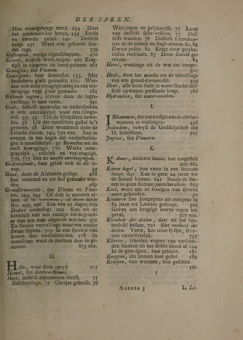 Hoe voorfgebragt werd. 234 Doet het trommelvlies beven. 235 Eerfte en tweede geluit. 240 DelTelfs kragt. 2yt Werd niet gehoort Ton¬ der lugt. 339 Gejleenten, eenige eigen fchappen. 470 Gevoel, delTelfs werk-tuigen. 260 Krag- tigft: in vingeren en hand-palmen. 161 GevjaJJen, liet Planten. Gewrigten, haar famenflel. 133. Met krakebeen gladt gemaakt. 171. Wer¬ den ook door olyagtigh merg en een wa- teragtige vogt gladt gemaakt. 181 Gijlende vogten, blyven door de lugts- perfiinge in hare vaten. 341 Godt, delTelfs aanwefen te onderfoeken is ook nootfakelyk voor een Ongo- dift. 35”, 43. Uit de TchepTelen bewe¬ ien. 38 Uit der menfchen gelid in’t gemeen, 38 Doet wonderen door de kleinfte deden. 740, 750 enz. Aan te roepen in het begin der onderfoekin- gen is nootfakelyk. 37 Bewefen uit dc eerft beweginge. 770 Werkt onbe- grypelyk , rcdelyk en vry-magtigh. 776, 777 Siet de meejle overtuigingen. Godtvrefende, haar geluk ook in dit le¬ ven. 3f Goud, door de Alchemie gefogt. 408 kan verbrand en tot Hof gemaakt wer¬ den. _ 469 Grondformeerfels , der Dieren en Plan¬ ten. 294, 295. Of defe in mannen al¬ leen of in yiuuwcii , vf door beide fyn. 29?, 2.96 Een van 21 dagen van Dodart onderfogt. 299 Kan uit de kleinheit van een zandtje tot de groot¬ te van een man uitgerolt worden. 302 En Tonder vervullinge maar een zandje fwaar blyven. 303 In een fpruitje van koorn Teer onderfcheiden. 578 In menfchen werd de perfoon daar in ge- noemt. 873 enz. H. H Air, waar door opryft ioy Hemel, (iet Sterren-Hemel. Hert, delTelfs algemeenen dienft. 7? Befchryvinge, 75* Oortjes gebruik, 76 Werkingen en gelykenilïe. 77 Loop van delTelfs fpier-vefelen. 77 Def- felfs wanden. 78 DelTelfs Ichotdeur- tjes in de aderen en flagh-aderen. 80,82 Dwars pelen. 82 Kragt door gelyke- nilTen verklaart. 83 Door Borelli ge» rekent. 84 Hevel, werkinge uit de wet der hoogte. 800 Hooft, doet het meerte tot de uitrol!inge van een grond-formeerfel. 299 Hout, alle hout (inkt in water Tonder def- felfs opwaarts perlTende kragt. 786 Hydraulica, liet water-werken* I. INhammen, der zee nodigh om de rivier¬ wateren te ontfangen. 436 'Jodendom, bewyft de Goddelykheit der H. Schrifture. p7 Jupiter, liet Planeten. K. 'TV'' /imer, donkere kamer hoe toegdleli 209,662 Kanon kogel, hoe verre in een feconde loopt. 641 Kan in geen 24 jaren tot de Sonne komen. 641 Soude de Her¬ ren in geen óooooojaren bereiken 693 Keel, werd om te fwelgen van Ipieren open gehouden. * j-o Kinderen foo Jongetjens als meisjens in 82 jaren tot Londen gedoopt. 306 Geven een kragtigh bewys tegen het geval, 307 enz. Kleinheit der deelen , daar uit het Ge- heel-Al bellaar. 721 Siet veelheid der deelen. Veele, hoe teder Ty Tyn, fchy- nen onverflytelyk. 7^ Klieren , fcheiden vogten van verfchei- den fmaken uit het felfde bloed af. 124 In de gewrigten , haar gebruik, i8r Knoppen, der bomen haar geftel. ƒ89 Kruipen, van wormen, hoe gefchiet. SÓc ! Aaaaaa 3 L, Le-