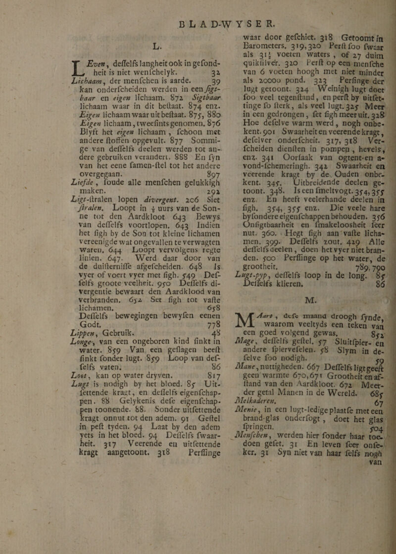 L. LEven, deftelfs langheit ook in gefond- heit is niet wenfchelyk. 3a Lichaam, der menfchen is aarde. 39 kan onderfcheiden werden in een figt- haar en eigen lichaam. 872 Sigtbaar lichaam waar in dit beftaat. 874 enz. Eigen lichaam waar uit beftaat. 875-, 880 Eigen lichaam, tweefints genomen. 876 Blyft het eigen lichaam , fchoon met andere doffen opgevult. 877 Sommi¬ ge van defffelfs deelen werden tot an¬ dere gebruiken verandert. 888 En fyn van het eene famen-ftel tot het andere overgegaan. 897 Liefde, (oude alle menfchen gelukkigh maken. 292 Z.^-ffralen lopen divergent. ic6 Siet jiralen. Loopt in £ uurs van de Son- ne tot den Aardkloot 643 Bewys van defffelfs voortlopen. 643 Indien het figh by de Son tot kleine lichamen vereenigde wat ongevallen te verwagten waren. 644 Loopt vervolgens regte linien. 647. Werd daar door van de duifterniflè afgefcheiden. 648 Is vyer of voert vyer met figh. ^49 Def- felfs groote veelheit. 95-0 Defffelfs di¬ vergentie bewaart den Aardklood van verbranden. 6$z Set figh tot vaffe lichamen. 6y8 Defffelfs bewegingen bewyfen eenen Godt. 778 Lippen, Gebruik. 48 Longevan een ongeboren kind finkt in water. 859 Van een geflagen beeft finkt Tonder lugt. 85-9 Loop van def- felfs vaten. 86 Loot, kan op water dryven. 817 Lugt is nodigh by het bloed. 8 ƒ Uit¬ fettende kragt, en deftelfs eigenfehap- pen. 88 Gelykenis defe eigenfehap- pen toonende. 88. Sonder uitfettende kragt onnut tot den adem. 91 Geftel in peft tyden. 94 Laat by den adem yets in het bloed. 94 Defffelfs fwaar- heit. 317 Veerende en uitfettende kragt aangetoont. 318 Perffinge waar door gefchiet. 318 Getoomtm Barometers. 319,320 Perftfoo fwnar als 31-»- voeten waters , of 27 duim qu ik lil ver. 320 Perft op een menfche van 6 voeten hoogh met niet minder als 20000 pond. 323 Perfinge der lugt getoont. 324 Wefnigh lugt doet foo veel tegenftand, en perft by uitfet- tinge fo fterk, als veel lugt. 325- Meer in een gedrongen, fet figh meeruit. 328 Hoe defelve warm werd, nogh onbe- kent. 901 £> waarheit en veerende kragt, defelver onderfcheit. 317, 318 Ver- fcheiden dienden in pompen, hevels, enz- 341 Oorfaak van ogtent-en a- vond-ffehemeringh. 342 Swaarheit en veerende kragt by de. Ouden onbe- kent. 345. Uitbreidende deelen ge- toont. 348. Iseen fmeltvogt. 354,357 enz En heeft veelerhande deelen in figh. 35-4, 35'f enz. Die veele hare byfondereeigenfehappenbehouden. 3yö Onfigtbaarheit en fmakeloosheit Teer nut. 360. Hegt figh aan vafte licha¬ men. 399. Defffelfs zout. 429 Alle defffelfs deelen, doen het vyer niet bran¬ den. yco Perffinge op het water, de grootheit. 789,790 Lugt-pyp, deftelfs loop in de long. 8$* Deftelfs klieren. 86 M. MAart , defc maand droogh (ynde waarom veeltyds een teken van een goed volgend gewas. Mage, defffelfs geftel, 57 Sluitfpier- en andere fpiervefelen. y8 Slym in de¬ felve foo nodigh. Mane, nuttigheden. 667 Deftelfs ligt geeft geen warmte 670,671 Grootheit en af- ftand van den Aardkloot. 672 Meer¬ der getal Manen in de Wereld. 68y Melkaderen, 57 Menie, in een lugt-ledigeplaatfe met een brand glas onderfogt , doet het glas fpringen. ^4 Menfchen, werden hier Tonder haar toe¬ doen gelet. 31 En leven feer onfe- ker, 31 Syn niet van haar felfs nogh • ' van
