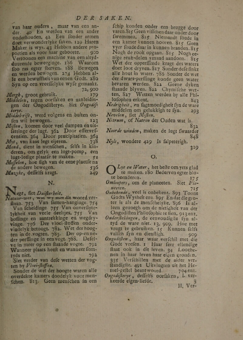 van haar ouders , maar van een an¬ der 4o En werden van een ander onderhouden. 42 Een Tonder armen doet verwondcrlyke faken. 129 Haren Maker is wys. 43 Hebben andere pro- portien als voor haar geboorte. 930 Vertoonen een machine van eenaltyd- duurende bevveeginge. ibó Waarom foo ras egter fterven. 188 Bewegen en werden bewogen. 27.4 Hebben al¬ le een bewuftheit vaneenen Godt. 280 ïjyn op een vreeftelyke wyfe gemaakt. 72, 900 Mergb, groot gebruik. 179 Middelen, tegen oor faken en aanleidin¬ gen der Ongodifterye. Siet Ongodif- terye. Middel-rift, werd volgens en buiten on- fen wil bewogen. _ 123 Mijlen, komen door veel dampen enuit- fettinge der lugt. 362 Door effervef- centien. 364 Door prascipitatien. 364 Myt, van kaas legt eijeren. 738 Mond, dient in menfchen, felfs in kin¬ deren, om gelyk een lugt-pomp, een lugt-ledige plaatfe te maken. ji Moffelen, hoe figh van de eeneplaetfe na de andere bewegen. $36 Muzyke, deflelfs kragt. 249 N. fiet Duifterheit. Natuur-VJet, wat wy met dit woord ver- ftaan. 7f3 Van lamen-hanginge 75-4 Van fcheidinge ‘jyy Van onverflyte- lykheit van veele deeltjes. 75-5- Van boflinge en aantrekkinge en wegdry- vinge. 7yó Der vloei-doften onder- vindelyk betoogt. 782. Wet der hoog¬ ten in de.vogten. 783. Der op-enne¬ der perffinge in eenvogt. 78S. Defel- ve in meer op een ftaande vogte. 792 Wanneer plaats heeft en wanneer fom- tyds niet. 792. Siet verder van defe wetten der vog¬ ten by Vloei-floffen. Sonder de wet der hoogte waren alle overdekte kamers doodelyk voormen- fchen. 813. Geen nienfcben in een fchip konden onder een brugge door varen.815 Geen viflchen daar onder door 1 wemmen. 81 y Niemandt foude in een kamer kunnen hooren. 815- Geen vyer foudedaarin kunnen branden.817 Nogh de rook opgaan. 815- Noghee- nige reuk-delen yrnand aandoen. 815- Wet der opperftende kragt des waters doet loot dryven. 817 Sonder defe (inkt alle hout in water. 786 Sonder de wet der dwars-perfilnge konde geen water bevaren werden. 822 Geene dyken ftaande blyven. 822 Chymïfche wet¬ ten. 827 Wetten werden by alle Phi- lofophen erkent. * 843 Nedrigheit, en fagtmoedigheit fyn de ware middelen om gelukkigh te fyn. 293 Nevelen, liet Mijlen. Nitrum, of Natron der Ouden wat is. 832 Noorde vrinden, maken de lugt fwaarder 848 Nyls, wondere 429 Is falpeterigh. 329 O. OLye en IVater, het befte om yets glad te maken. 180 Bederven egter blo¬ te beenderen. 17 ƒ Omloopers, om de planeeten. Siet Pla- neeten. _ 71^ Onbekende, veel is onbekent. 893 Toont Godts Wysheitenz. 897 Endatdiegro- ter is als de menfchelyke. S96 Is al¬ leen genoegh om de nietigheit van der Ongodiften Philofophie te lien„ 913 enz. Onderjleliingen, de eenvoudiglie fyn al- tyd de ware niet. 13, 909. Hoe met vrugt te gebruiken, iy Kunnen felfs Valfch fyn en dienftigh. 909 Ongodiften , haar waar verfchil met die Godt vrefen. 1 Haar feer ellendige ftaat ook in dit leven. 34 Looche¬ nen in haar leven haar eigen gronden. 337 Verfchillen met de alder ver- ftandigfte. 491 Uitvlugten uit het He- inel-geftel beantwoord 704enz. Ongodijlerye , delfelfs oorfaken, I* ver¬ keerde eigen-liefde. 3 II. Ver- ' * » . o • % O