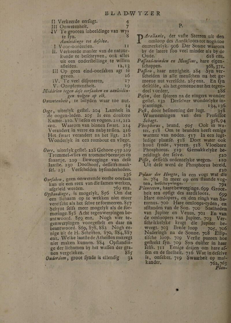 fl Verkeerde eerfugt. 4 lil Onwetenheit. j IV Te groenen inbeeldinge van wys te fyn. 8 Aanleidinge tot defelve. I Voor-oordeelen. n II. Verkeerde manier van de natuur¬ kunde te befchryven, ook alles uit een onderflellinge te willen afleiden. 12,13 III Op geen eind-oorfaken agt te geven. 16 IV. Te veel difputeren. 17 V- Onoplettentheit. 19 Middelen tegen defe oorfaaken en aanleidin¬ gen volgen op elk, Onwetenheit, te belyden waar toe nut. 14 Ooge, uiterlyk geitel. 204 Lamheit in de oogen-leden. 2oy Is een donkere Kamer. 210. VHelen en vogten. 211,212 enz. Waarom van binnen fwart. 214 Verandert in verre en nabytefien. 216 Het fwart verandert na het ligt. 218 Wonderlyk in een rombout en vlicge. 563 Oores uiterlyk geflel. 228 Gehoor-pyp 229 Trommel-vlies en trommel-beenrjes en fnaartje. 229 Beweeginge van defe laatfle. 230 Doolhoof, deffelfs maak- fel. 231 Verfcheiden byfonderheden. 236 Oorfaken , geen onwetende eerfte oorfaak kan uit een reex van die famen werken, afgeleid werden. 7Ó9 en2* opjlandinge, is mogelyk. 8y6 Om dat een lichaam op te wekken niet meer vereifcht als het felve teformeeren.8y7 jjchynt felfs meer mogelyk als defor- meringe. 8y8 Acht tegenwerpingen be¬ antwoord. 8*9 enz. Nogh vier te¬ genwerpingen voorgeftelt en daar na beantwoord. 869, 878, 882 Nogh ee- nige uit de H. Schriften. 870, 884,887 enz. Welke laatfle de Atheiften metregt niet maken kunnen. 884 Opflandin- ge der lichamen by het walfen der gra¬ nen vergeleken. 885* Ouderdom, groot fynde is ellendig 32 t • ' P. 1, y PArallaxis, der vafle Sterren uit den omloop des Aardkloots tot nogh toe onmerkelyk. 906 Der Sonne waarom by de latere foo veel minder als by de Oude. 618 enz. PaJJdad.winden en Moujfons, hare eigen¬ schappen. 368,371. PaJfien , haar nuttigheit. 284 Syn ver¬ fcheiden in alle menfehen na het ge- meeue nut vereifcht. 28^enz. En fyn defelfde, als het gemeene nut het tegen¬ deel vorderr. 286 Pefen, der fpieren na de vingers wonder geftel. 132 Derfelver wonderlyke in- plantinge. 134,136 Peft, door befmetting der lugt. 35-8 Waarnemingen van den Profeffor Schagt. 35'8>94 Phosphorus , brand, sof Ook in wa¬ ter. 5* 18 Om te branden heeft eenige warmte van noden. 717 In een lugt- ledige plaatfe. 5-18 Doet water ook koud fynde , vyeren. yi8 Vloeibare Phosphorus. 519 Gemakkelyke be- reidingh der felve. ƒ20 P/j/è, deffelfs ordentelyke wegen. 110 Uit defe werd de Phosphorus bereid. Sio Pylaar der Hoogte, in een vogt wat die is. 784 In meer op een flaande vog¬ ten, befchryvingc. yyt Planeeten, haarebeweeginge. 699 Groot- heit ten opligt des aardkloots. 699 Hare omlopers, en den ringh van Sa- turnus. 700 Hare omloops-tyden, en afflanden van de Son. 700 Snelheden van Jupiter en Venus. 701 En van de omloopers van Jupiter. 703 Ver- fchrikkelyke kragt die Jupiter be¬ weegt. 703 Brede loop 705-, 706 Naderingh na de Sonne. 708 Ellip- tifche loop. 709 Verfte punten hoe geftrekt fyn. 709 Syn- duifter in haar felfs. 711 Eenige drajen om hare af- len en de fnelheit. 716 Wat in defelve is, onfeker, 719 Swaarheit op mal¬ kander. 762,763 Plan-