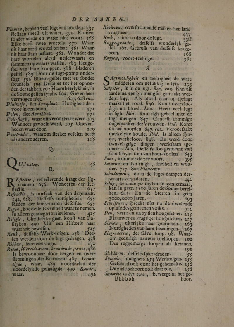 Planten, hebben veel Iugt van nooden. 33 7 Bcftaan meeft uit water. 392. Komen fonder aarde en water niet voort. 5-68 Elke heeft twee wortels, f70 Waar uit haar aard-wortel beftaat. 5-81 Waar uit haarftam beftaat. ƒ82. Wonder dat hare wortelen altyd nederwaarts en (lammenopwaarts wallen. ƒ83 Hetge- ftel van hare knoppen, ƒ88 Bladeren geftel. 589 Door de lugt-pomp onder- fogt. ƒ92 Bloem-geftel met en fonder fteunfels. ƒ94 Draatjes tot het ophou¬ den der takken.y^y Haare heerlykheit, in deSormegefien fynde. 603. Geven haar vermogen niet. 607,608 enz. F luimt je, (iet Saadplant. Holligheit daar voor ineen boon. 571 Polen, fiet Aardkloot, 5-71 Pols-flagh, waar uit veroorfaakt werd.103 Wanneer gevoelt werd, ioy Oneven- heden waar door. 200 Poort-ader, waarom fterker vefelen heeft al s andere aderen. 108 Q. Uyl vaten. Q* R. 48 REfleclie , refle&erende kragt der lig- chamen. 6y6. Wonderen der Re. fleaie. 6n Refrafiie , is oorfaak van den dageraadt. 342, 628. Deflelfs nuttigheden. óyy Reden der hoek-maten defelfde. byy Regen , hoe deflelfs veelheit waar te nemen. Is alleen genoegh totrievieren. 42 ƒ Religie , Chriftelyke geen konft van Po- lityken. 490 Uit een Hiftorie haar waarheit bewefen. s*S Reuk , deflelfs Werk-tuigen. 25-8 Dee- len werden door de lugt gedragen, 338 Ribben, hare werkinge. 170 Riem, Werelds-riem , brandende, waar.486 Is bewoonbaar door bergen en over- ftromingen der Rievieren. 487 Gema¬ tigde , waar. 489 Voordeelen der noordelykfte gematigde. 490 Koude , waar. . 492 Rivieren, overftromende maken het land vrugtbaar. 437 Rook, klimt op door de lugt. 333 Rttgge.graadt , deflelfs wonderlyk ge- ftel. 167. Gebruik van deflelfs krake¬ len. 168 Rupfen, voort-teelinge. 561 S. SAgtmoedigheit en nedrigheit de ware middelen om gelukkig te fyn. 293 Salpeter, is in de lugt. 845-, enz. Kan uit aarde na eenigh mengfel gemaakt wer¬ den. 84$-. Als bloed daar op fpringt maakt het rood. 846 Komt overvloe- digh uit bloed. Ibid. Heeft veel lugt in lïgh. Ibid. Kan figh geheel met de lugt mengen. 847 Geneeft fommige ongemakken der Vrouwen. Ibid. Komt uit het noorden. 847. enz. Veroorfaakt merkelyke koude. Ibid. Is alleen fyn¬ de, werkeloos. 84S. En werd door fwavelagtige dingen werkfaam 'ge¬ maakt. Ibid. Deflelfs lbo genoemt vaft foutfchynt fout van hout-kooien 849 Sant, komt uit de zee voort, 39^ Saturnus en fyn ringh , fnelheit en won¬ der. 717. Siet Planeeten. Schaduwen , doen de lugts-dampen der¬ waarts vergaderen. 442 Schip, feilende 5-0 mylen in een etmaal, kan in geen 1 ioo Jaren deSonne berei¬ ken. Ó41. Rn de Sterren in geen 3000,0000 Jaren. 693 Schrifture, fpreekt niet na de dwalende opinie des gemeenen volks. \ 912 Sten, verre en naby fienhoegefchiet. 21 ƒ Flaauwer en kragtiger hoegefchiet, irj Sinnen , uiteriyke haar gebruiken. 263 Nuttigheden van hare bepalingen. 267 Slag-aderen, der felver loop. 98. Waar¬ om gedurigh nauwer toeloopen. 102 Des ruggemergs loopen als ketenen. 191 Slokdarm, deflelfsfpier-draden» 1 SS Smaaks, nodigheit. 25-4 Werktuigen. 15$ Gefchiedook door her gehemelte. 256 De ziele behoort ook daar toe. 25-8 Snaartje in het oore , beweegt in het ge- Bbbbbb hoor. I