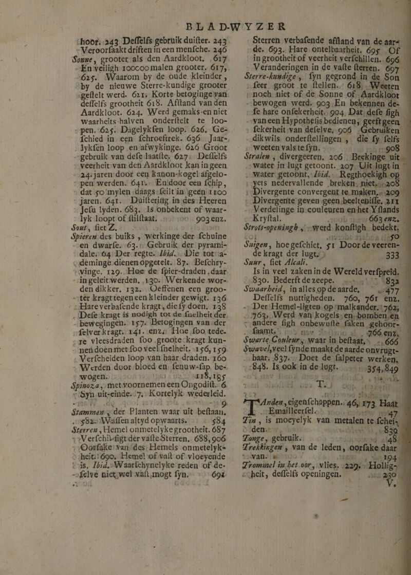 hoor. 243 Deffelfs gebruik duifter. 243 Veroorfaakt driften in een menfche. 246 Sonne y grooter als den Aardkloot. 617 En veiligh ioocoo malen grooter. 617, 625*. Waarom by de oude kleinder, by de nieuwe Sterre-kundige grooter geftelt werd. 611. Korte betoginge van deffelfs grootheit 618. Aflland van den Aardkloot. 624. Werd gemaks-enniet waarheits halven onderftelt te loo- pen. 625. Dagelykfen loop. 626. Ge- fchied in een fchroeftrek. 636 Jaar- lykfen loop en afwykinge. 626 Groot gebruik van defe laatlle. 627 DelTelfs veerheit van den Aardkloot kan in geen 24.jaren door een kanon-kogel afgelo¬ pen werden. 641. En door een fchip, dat yo mylen daags feilt in geen 1100 jaren. 641. Duiftering in des Heeren Jefu lyden. 683. Is onbekent of waar- lyk loopt of fiilfïaat. 9036112. Souty fietZ. Spieren des buiks , werkinge der fchuine en dwarfe. 63. Gebruik der pyrami- dale. 04 Der regte. Ibici. Die tot a- deminge dienen opgetelt. 87. Befchry- vinge. 129. Hoe de fpier-draden .daar in geleit werden. 130. Werkende wor¬ den dikker. 132. Oeffenen een groo¬ ter kragt tegen een kleinder gewigt. 136 Hare verbalende kragt , die fy doen. 138 Defe kragt is nodigh tot de fnelheitder bewegingen. 15-7. Betogingen van der felverkragt. 141. enz; Hoe foo tede¬ re vleesdraden foo groote kragt kun¬ nen doen met foo veel fnelheit. 1 y6,1 $9 Verfcheiden loop van haar draden. 160 Werden door bloed en fenuw-fap be¬ wogen. 118, igy Spinoza, met voornemen een Ongodift. 6 &yn uit,-einde. 7. Kortelyk wederleid. 9 Stammen % der Planten waar uit beftaan. . ySz. Waffen altyd opwaarts. 584 Sterren y Hemel onmetelykegrootheit. 687 Verfchil-figt der valle Sterren. 688,906 Oorfake van des Hemels onmetelyk- heit. 690. Hemel of valt of vloeyende is. Ibid. Waarfchynelyke reden of de- - felve niet wel vaft,mogt fyn. 691 Sterren verbafende aflland van de aar¬ de. 693. Hare ontelbaarheit. 695 Of in grootheit of veerheit verfchillen. 696 Veranderingen in de vafte fterren. 697 Sterre-kundige , fyn gegrond in de Son feer groot te ftellen. 618 Weeten noch niet of de Sonne of Aardkloot bewogen werd. 903 En bekennen de¬ fe hare onfekerheit. 904 Dat defe figh van een Hypothefis bedienen, geeft geen fekerheit van defelve. 906 Gebruiken dikwils onderftellingen , die fy felfs weeten vals te fyn. 908 Stralen , divergeeren. 206 Brekinge uit water in lugt getoont. 207 Uit lugtin water getoont ..Ibid. Regthoekigh op yets nedervallende breken niet. 208 Divergente convergent te maken. 209 Divergente geven geen beelteniffe. 211 Verdelinge in couleuren en het Yllands Kryftal. 663 enz* Strots-openingh , werd konftigh bedekt. fo 01 Suigen, hoegefchiet. fi Door de veeren- de kragt der lugt. 333 Suur, fiet Alcali. Is in veel zaken in de Wereld verfpreid. 830. Bederft de zeepe. 832 Swaarheid, in alles op de aarde. 477 Deffelfs nuttigheden. 760, 761 enz. - Der Hemel-ligten op malkander. 762, 762, Werd van kogels en bornben en andere figh onbewufle faken gehoor- faamt. . v. ~ j66 enz, Swarte Couleur, waar in beflaat. 666 SzuavelyVee 1 fynde maakt de aarde onvrugt- baar. .837. Doet de falpeter werken. 848. Is, ook in de lugt. 3^ 849 ' * \ . T. .n 1 ji> T Arden ytigenfehappen. 46, 173 Haat Emailleerfel. Tin , is moeyelyk van metalen te fchei- den. 839 Tonge, gebruik. 48 Trekkingen , van de leden, oorfake daar * van. * 194 Trommel in bet oory vlies. 229. Hollig- t heit, deffelfs openingen. 230 «.