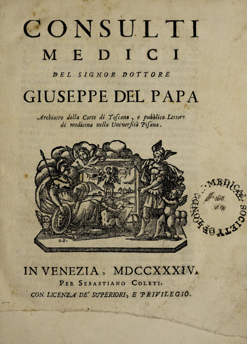 CONSULTI MEDICI DEL SIGNOR DOTTORE GIUSEPPE DEL PAPA Archiatro della Corte di Tofcam , e pubblico Lettore di medicina nella Univerjita T i fana. IN VENEZIA , MDCCXXXIV. Per Sebastiano Colet i. CON UCENZsf DE’ SUTERIORI, E 'PRIVILEGIO. I