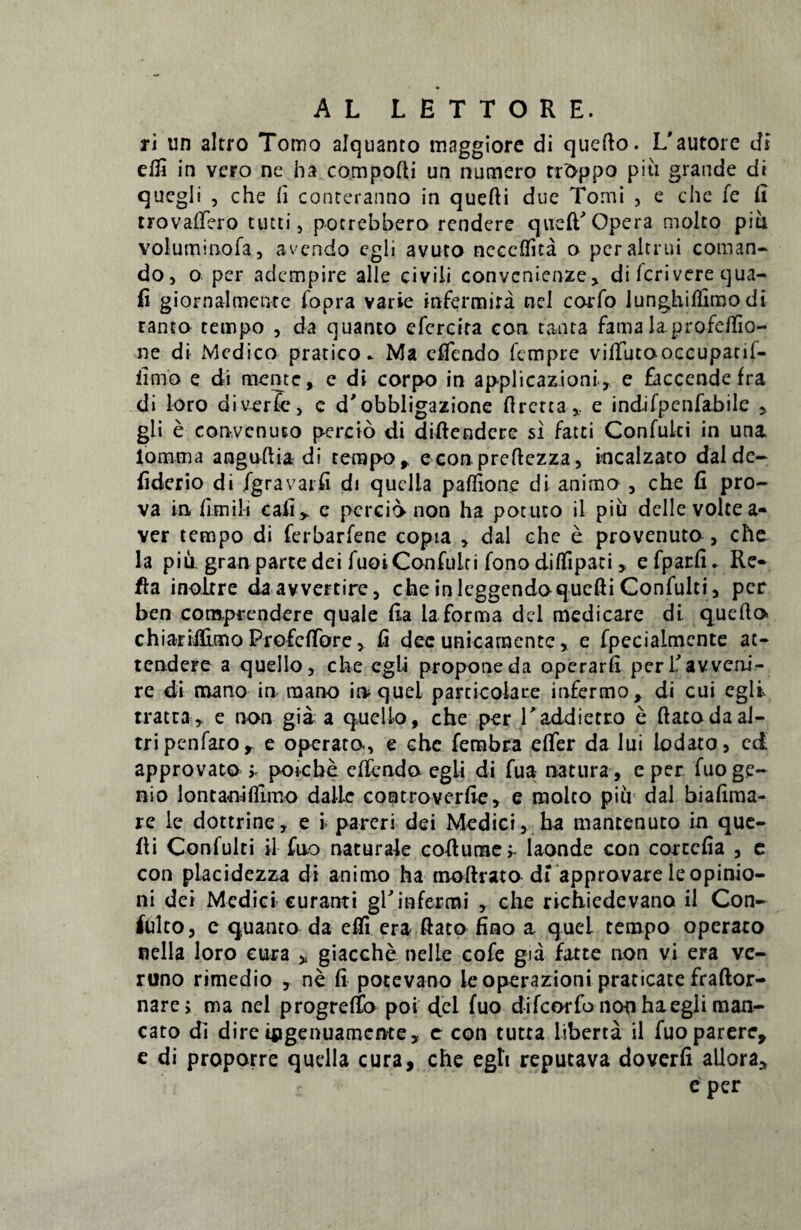 ri un altro Torno alquanto maggiore di quefto. L'autore di edi in vero ne ha compofti un numero trdppo piti grande di quegli , che (i conteranno in quefti due Torni , e che fe E trovaffero tutti, potrebbero rendere queffOpera molto piti voluminofa, avendo egli avuto neeeffita o pcraltrui coman¬ do, o per adempire alie civili convcnienze* di fcrivere qua- fi giornalmenre fopra varie infermira nel carfo lunghifiimodi tanto tempo , da quanto efcrcira con tanta fama laprofeffio- ne di Medico pratico. Ma eifendo fempre viffutooccupatif- limo e di mente, e di corpo in applicazioni, e faccende fra di loro diverfc, e d'obbligazione flretta,. e indifpenfabile , gli e convcnuEO percio di diftendere si fatei Confuki in una lomma anguftia di tempo, e con preftezza, incalzato dal de- iiderio di igravarfi di quclla paflione di animo , che fi pro- va in fimili cafi, e percio non ha potuco il piu dclle volte a- ver tempo di ferbarfene copia , dal che e provenuto, che la piu gran parce dei fuoiConfulti fono diffipati » efparfi* Re¬ fla inoltre daavvercire, che inleggendoqucfti Confulti, per ben comprendere quale fia la forma dei medicare di. quefio chiarii&mo Profcffore, fi dec unicarncntc, e fpecialmente at¬ tendere a quello, che egli propone da operarfi per \’ avveni¬ re di mano in mano inquei particulare infermo, di cui egli tratea, e non gia a quello, che per Taddietro e ftatodaal- tripenfaro^ e operato, e chc fembra effer da lui iodato, ed approvato j. poiebe effendo egli di fua natura , e per fuo ge¬ nio lontanifllmo da Ile controverfte, e molto piu dal biafima- re le dottrine, e i pareri dei Medici, ha mantenuto in que- fli Confulti il fno naturale coftume;- laonde con cortcfia , c con placidezza di animo ha moftrato di approvare le opinio¬ ni dei Medici curanti gl'infectui , che richiedevano il Con- tftilto, c quanto da effi era ftato fino a quel tempo operato nella loro cura * giacche nelle cofe gia fatte non vi era ve- runo rimedio , ne fi potevano leoperazioni praticate fraftor- nare> ma nel progreffo poi ffel fuo difeorfo non haegli man- cato di dire ipgenuamcnte, e con tutta liberta il fuo parere, c di proporre quella cura, che egh reputava doverfi alloraa e per