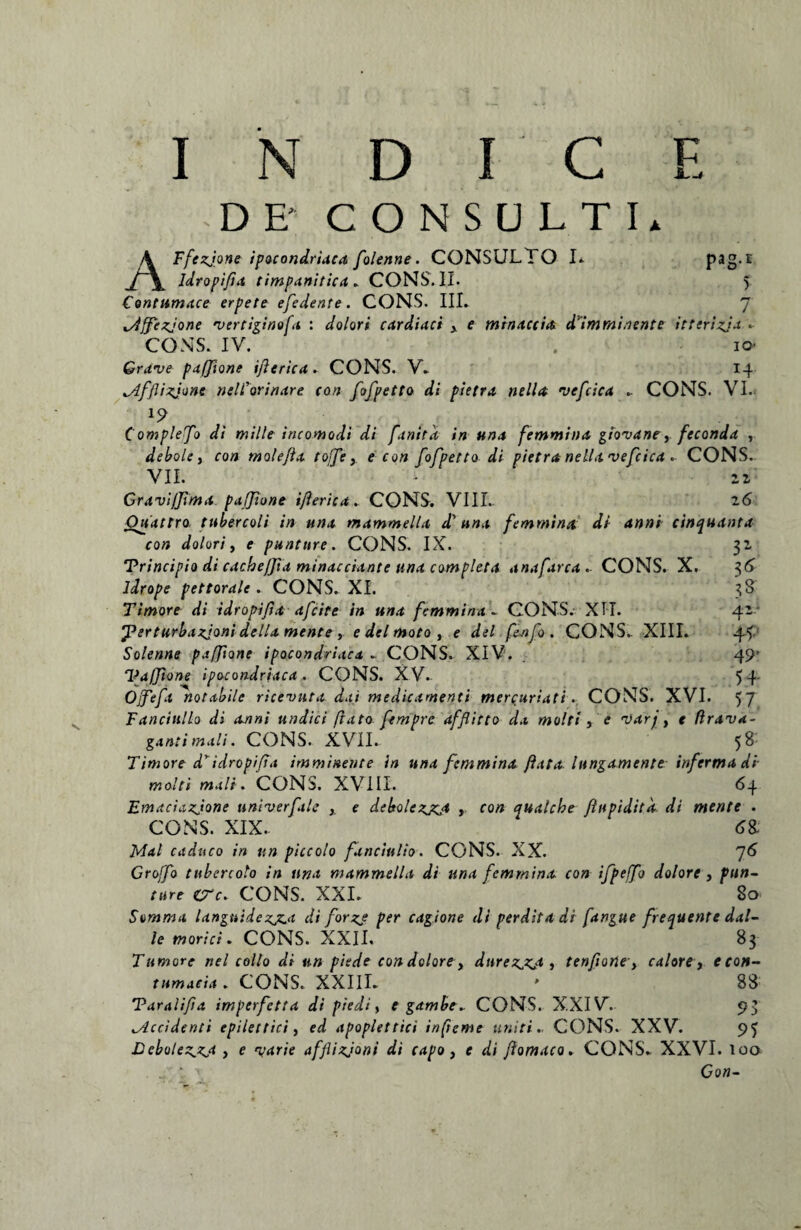 I N D I C E DE' CONSULTI. AFfezjone ipocondriaca folenne. CONSULTO I. pag.r ldropifta timpanitica. CONS. II. 5 Contumace erpete efedente. CONS. III. 7 lAffezjone vertiginefa : dolori cardiaci y e minace ia d imminente itterizja • CONS. IV. . io- Grave pafftone ijlerica. CONS. V. 14 lAfflizjone nelTorinare con fofpetto di pietra ne lia vefcica . CONS. VI. 19 Complebo di mille incomodi di finita in una femmiua gtovane,feconda T debole, con mole/ia tofe y e con fofpetto di pietra nella vefcica •• CONS. VII. - 22 Gravi/Jima pafione ijlerica. CONS. VIII. 26 Ouattro tuber coi i in una mammella d'una femmina di anni cinquanta con dolori, e puntnre. CONS. IX. 32 Principio di cache/fa minacciante una completa anafarca . CONS. X. 36 ldrope pettorale . CONS. XI. 38 Timore di idropifta afeite in una femmina - CONS. XII. 42 ferturbazjoni della mente , e dei moto , e delfinfo. CONS.. XIII. 44 Solenne pafftone ipocondriaca . CONS. XIV. 49- Vaffone ipocondriaca . CONS. XV. 54' Ofefi notabile ricevuta dai medicamenti mercuriati. CONS. XVI. 57 Fancittllo di anni undici flato fempre dfflitto da molti, e varj, e flrava- ganti mali. CONS. XVII. 58: Timore d'idropifta imminente in una femmina flata lungamente infermadi molti mali. CONS. XVIII. 64 Emaciazjone univerfale , e debolezjzjt , con qualebe fhtpidita di mente . CONS. XIX. Mal caduco in an piccolo funciulio. CONS. XX. 76 Groffo tttbercolo in una mammella di una femmina con ifpefo dolore , pun- ture ere. CONS. XXI. 80 Somma languidezjz.a di forge per cagione di perdita di fangue fretjuente dal- le morici. CONS. XXII. 83 Tumore nel collo di an piede condolorey durezjzj , tenfione, calore, e con¬ tumacia . CONS. XXIII. * 88 Paralifta imperfetta di piedi, t gambe* CONS. XXIV. 93 Accidenti epilettici, ed apoplettici infieme uniti.. CONS. XXV. 95 Lebolez.zj , e varie afflizjoni di capo, e di flomaco * CONS. XXVI. loa . ' < Go«-