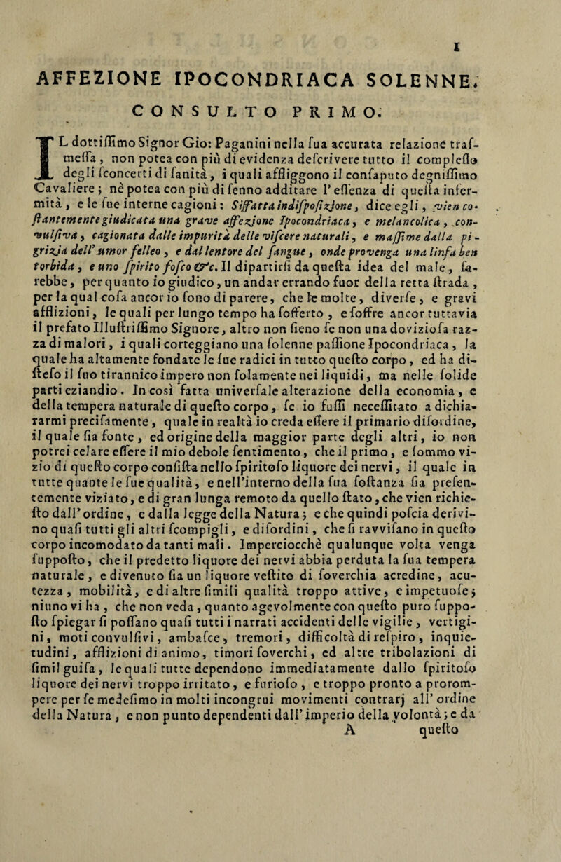 X AFFEZIONE IPOCONDRIACA SOLENNE. CONSULTO PRIMO. IL dottiflimo Signor Gio: Paganini nclla fua accurata relazione traf- meffa, non potca con piu di evidenza defcrivere tutto i! compleflo degli fconcerti di fanita, i cjuali affliggono ii confaputo degniflitno Cavaliere; ne potea con piu di fenno additare 1’eflenza di queftainfer- mita , e le fue interne cagioni: Siffattaindifpofizjone, diceegli, /vienco- ftantementegiudicata una grave ajfezjone Ipocondriaca, e melancoltca , con- vulfiva, cagionata dalle impuritk delle vifcere naturali, e maffime dalla pi - grizja dell’umor felleo , e dallentore dei fangue, onde provenga una linfa ben torbida, e uno fpirito fofco (fc. II dipartirfi da quefta idea dei male, £a- rebbe, per quanto io giudico, un andar errando fuor della retta ftrada , per Ia qual cofa aneor io fono di parere, chelcmolte, diverfe, e gravi afflizioni, le quali per lungo tempo ha fofferto , efoffre aneor tuttavia ii prefato IIIuftrilEmo Signore, altro non fieno fe non una doviziofa raz- za di maiori, i quali corteggiano una folenne paflione Ipocondriaca , Ia quale ha altamente fondate Je fue radici in tut-to quefto corpo, edhadi- ftefo ii fuo tirannico impero non folamente nei liquidi, ma nelle folide parti eziandio . In-cosi fatta univerfale alterazione dei 1 a economia, e della tempera naturale di quefto corpo, fe io fufli neceffitato a dichia- rarmi precifamente, quale in rea lia io creda effere il primario difordine, il quale fia fonte , ed origine della maggior parte degli altri, io non potrei celare effere il mio debole fentimento, che il primo, e fommo vi- zio di quefto corpo confiftanello fpiritofo liquore dei nervi, il quale in tutte quante le fue qualita, e nelPinterno della fua foftanza fia prefen- temente viziato, e di gran lunga remoto da quello ftato ,che vien richie- fto dalTordine, e dalla Jegge della Natura; e che quindi pofeia derlvi¬ no quafi tutti gli altri fcompigli, e difordini, che fi ravvifano in quefto corpo incomodato da tanti mali. Imperciocche qualunque volta venga fuppofto, che il predetto liquore dei nervi abbia perduta Ia fua tempera naturale, e divenuto fia un liquore veftito di foverchia acredine, acu- tezza , mobilita, e di altre (imili qualita troppo attive, eimpetuofe, niuno vi ha , che non veda, quanto agevolmente con quefto puro fuppo¬ fto fpiegar fi poffano quafi tutti i narrati accidenti delle vigilie , vertigi¬ ni, moti convulfivi, ambafce, tremori, difficolta di refpiro , inquie¬ tudini, afflizioni di animo, timori foverchi, cd altre tribolazioni di fimilguifa, le quali tutte dependono immediatamente dallo fpiritofo liquore dei nervi troppo irritato, e furiofo , e troppo pronto a prorom- pere per fe medefimo in molti incongrui movimenti contrarj ali’ordine della Natura, enon puntodependenti dalPimperio della volontd;c da A quefto