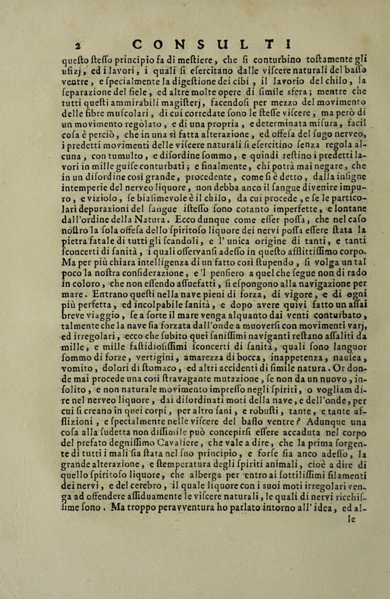 queflo fteflo principio fa di meftiere, che fi conturbino toflamente gli ufizj, edilavori, i quali fi efercitano dalle vifcere naturali dei baflo ventre, e fpecialmente Ia digeftionedeicibi , il Iavorio dei chilo. Ia feparazione dei fiele, ed altre moltc opere di fimile sfera ; mentre che tutti quefti ammirabili magifterj, facendofi per mezzo delmovimento deiIe fibre mufcolari, di cui corredate fono le ftefie vifcere , ma pero di im movimento regolato , e di una propria , e determinata tnifura, facil cofa e percio, che in una si fatta alterazione , ed offefa dei fugo nerveo, i predetti movimenti deiIe vifcere naturali fi efercitino fenza regola al- cuna , con tumulto , e difordine fommo, c quindi reftinoipredettila- vori in mille guife conturbati j efinalmente, chi potra mai negare, che in un difordine cosi grande, procedente, come fi e detto , dallainfigne intemperie dei nerveo liquore, non debba anco il fangue divenire impu¬ ro , eviziolo, fe bialimevolee il chilo, da cui procede , e fe le partico- lari depurazioni dei fangue ifteffo fono cotanto imperfette, e lontane dalPordine della Natura. Eccodunque come effer poffa, che nelcafo nofl.ro la fola offefa dei Io fpiritofo liquore dei nervi poffa effere flata la pietrafatale di tutti gli fcandoli, e Tunica origine di tanti, e tanti fconcerti di fanita , i quali offervanfi adeffo in quefto afflittiflimo corpo. Ma per piu chiara intelligenza di un fatto cosi ftupendo , fi volga un tal poco Ia noftra confiderazione, e’l penfiero aquelche fcgue non di rado in coloro , che non effendo affuefatti, fi efpongono alia navigazionc per mare. Entranoquefti nella nave pieni di forza, di vigore , e di ogni piu perfetta, ed incolpabile fanita, e dopo avere quivi fatto unaffai breve viaggio , fe a forte il mare venga alquanto dai venti conturbato, talmente che la nave fia forzata dalTonde a muoverfi con movimenti varj, ed irregolari, ecco che fubito quei faniflimi naviganti reftano affaliti da mille, e mille faftidiofiflimi fconcerti di fanita, quali fono languor fommo di forze, vertigini, amarezza di bocca, inappetenza, naulea, vomito, dolari di ftomaco, ed altri accidenti di fimile natura. Or don- de mai procede una cosi ftravagante mutazione, fe non da un nuovo , in- folito, e non naturale movimento impreffo negli fpiriti, o vogliam di¬ re nel nerveo liquore , dai di fordin at i moti dei Ia nave, e delTonde, per cui fi creano in qnei corpi, per altro fani, e robufti, tante, etante af- flizioni , e fpecialmente nelle vifcere dei baflo ventre/* Adunque una cofa alia fudetta non diffimile puo concepirfi effere accaduta nel corpo dei prefato degnifllmo Cavaiiere, che vale a dire, che laprimaforgen- tedi tutti i mali fia flata nel fuo principio, e forfe fia anco adeflo. Ia grandealterazione, e ftemperatura degli fpiriti animali, cioe adire di quello fpiritofo liquore, che alberga per entro ai fottiliffimi filamenti dei nervi, e dei cerebro, il quale liquore con i suoi moti irregolari ven, ga ad offendere afliduamente Ie vifcere naturali, le quali di nervi ricchif- limefono. Matroppoperawenturaho pariato intornoalT idea, ed al¬ ie