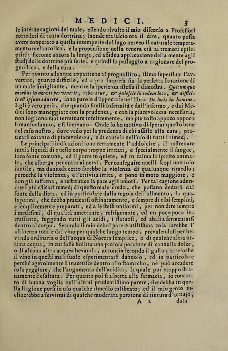MEDICI. j Je interne cagioni dei male, eflendo rivolto il mio difcorlo a Profeflbri corredati di tanta dottrina; laonde tralafcio ora ii dire, quanto pofl* avere cooperato a quefta intemperie dei fugo nerveo ii naturale tempera¬ mento melancolico, ela propenfione nella tenera eta ai tremori epile¬ ptici ; ficcome ancora Ia lunga , ed affidua applicazione dei Ia mente agli ftudj delle dottrine piu ferie; e quindi fo paflaggio a ragionare dei pro- gnoftico , e della cura .. Per quanto adunque appartiene ai ptognoftico, ftimo fuperfluo l’av- vertire, quanto difficile, ed afpra imprefa fia Ia perfetta fanazione di un male (imigliante , mentre la fperienza iftefla il dimoftra.. Quicumque morbus in nervis pervenerit, roboratur, O* quiefcil in eodem loco > O* diffici¬ le eft ipfum educere, fono parole ddppocrate nel libra De locis in homine. Egli e vero pero , che quando fimili infermita e dalTinfermo , e dai Me¬ dici fono maneggiate con Ia prudenza, e con Ia piacevolezza neceffatia, non fogliono mai terminare infelicemente, ma piu tofto appoco appoco fi manfuefanno, e fi fnervano.. Onde io ho motivo di fperar quefto bene nel cafo noftro, dove vedo per Ia prudenza di chi aflifte alia cura, pra- ticarfi cotanto di piacevolezza , e di cautela nelPufo di tutti i rimedj. Le principali indicazioni fono certamente Taddolcire , il raffrenare tutti i liquidi di quefto corpo troppo irritati, e fpecialmente ilfangue, loro fonte comune, ed il porre in quiete, ed in calma lo fpirito anima¬ le, chealberga per entro ai nervi. Per confeguire quefti fcopinonfolo inutile, ma dannofacerto farebbe Ia violenza di qualunque rimedio; perocche la violenza > e 1’attivita irrita, e pone in moto maggiore, e non gia raffrena , e reftituifce la pace agli umori. Per tal cagione adun¬ que i piu efficaci remedj di quefto male credo, che poftano dedurfi. dal fonte della dieta, ed in particolare dalla regola delPalimento , la qua¬ le parmi , che debba praticarfi oftinatamente, e fempre di cibi femplici, e femplicemente preparati, ed a fe fteili uniformi , per non dire fempre i medefimi, di qualita umettante , refrigerante, ed un poco poco in- craflante, fuggendo tutti gli acidi, i flatuofi, ed abili a fermentarfi. dentro al corpo . Secondo il mio debol parere utiliflima cofa larebbe 1’ aftinenza totale dal vino per qualche lungo tempo, prevalendofi per be- vanda ordinaria o delTacqua di Nocera femplice , o di qualche altra ot- tima aequa , in cui foflfc bollita una piccola porzione di cannella dolce , o di alcuna altra acquea bevanda , acconcia fecondo il gufto ; attefoche il vino in quefti mali fuole efperimentarfi dannofo , ed in particolare perche agevolmente fi inacetifcedentro alio ftomacho, ne puo accadere cofa peggiore, che 1’augumento delPacidita, la quale pur troppoftra- namente e efaltata . Per quanto poi fi afpetta alia farmacia, ioconcor- ro di buona voglia nelPaltrui prudentiffimo parere, che debba in que¬ fta ftagione porfi in ufo qualche rimedio calibeatoj ed il mio genio in- dinerebbe a fervirmi di qualche moderata porzione di tintura d’acciajo,